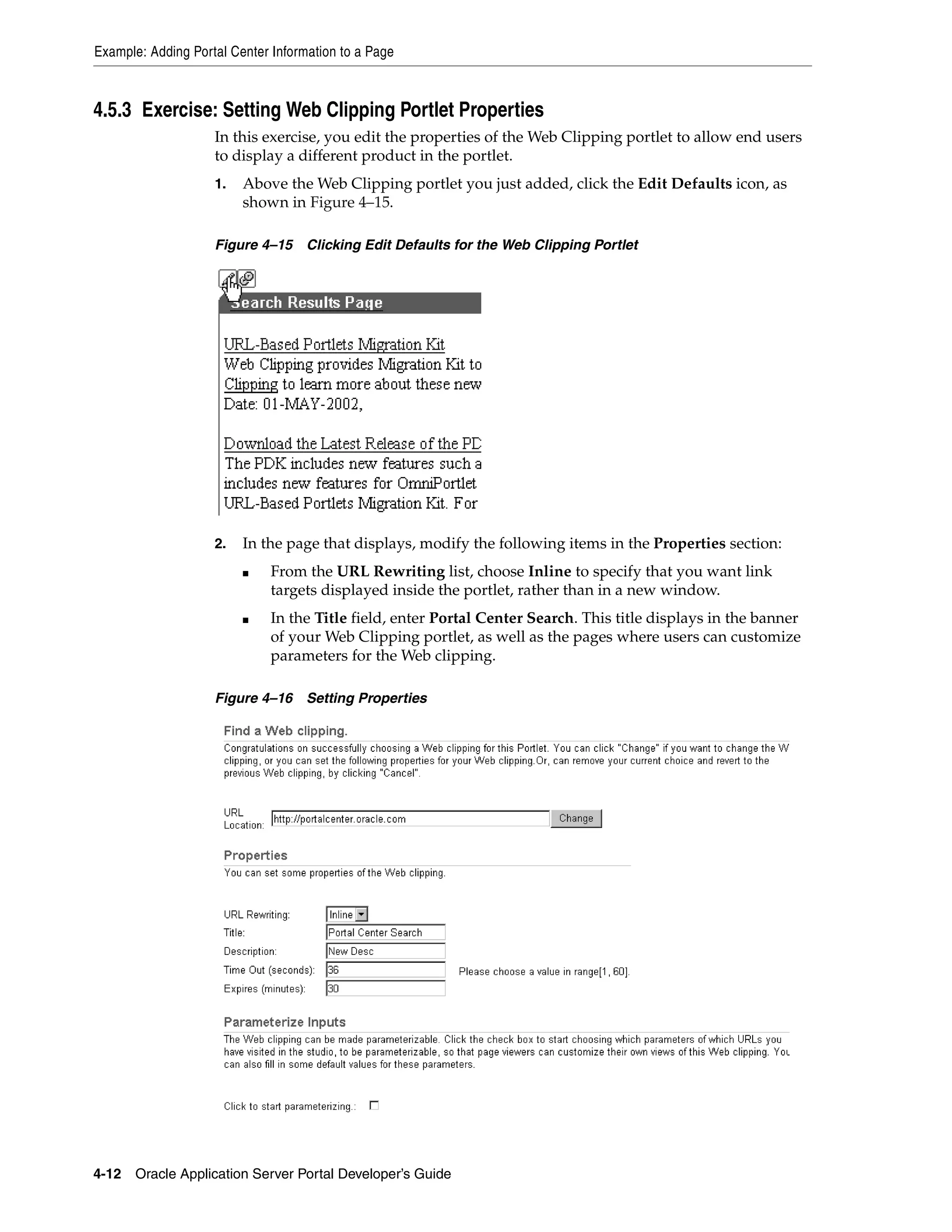 Example: Adding Portal Center Information to a Page



4.5.3 Exercise: Setting Web Clipping Portlet Properties
                    In this exercise, you edit the properties of the Web Clipping portlet to allow end users
                    to display a different product in the portlet.
                    1.   Above the Web Clipping portlet you just added, click the Edit Defaults icon, as
                         shown in Figure 4–15.

                    Figure 4–15     Clicking Edit Defaults for the Web Clipping Portlet




                    2.   In the page that displays, modify the following items in the Properties section:
                         ■    From the URL Rewriting list, choose Inline to specify that you want link
                              targets displayed inside the portlet, rather than in a new window.
                         ■    In the Title field, enter Portal Center Search. This title displays in the banner
                              of your Web Clipping portlet, as well as the pages where users can customize
                              parameters for the Web clipping.

                    Figure 4–16     Setting Properties




4-12   Oracle Application Server Portal Developer’s Guide
 