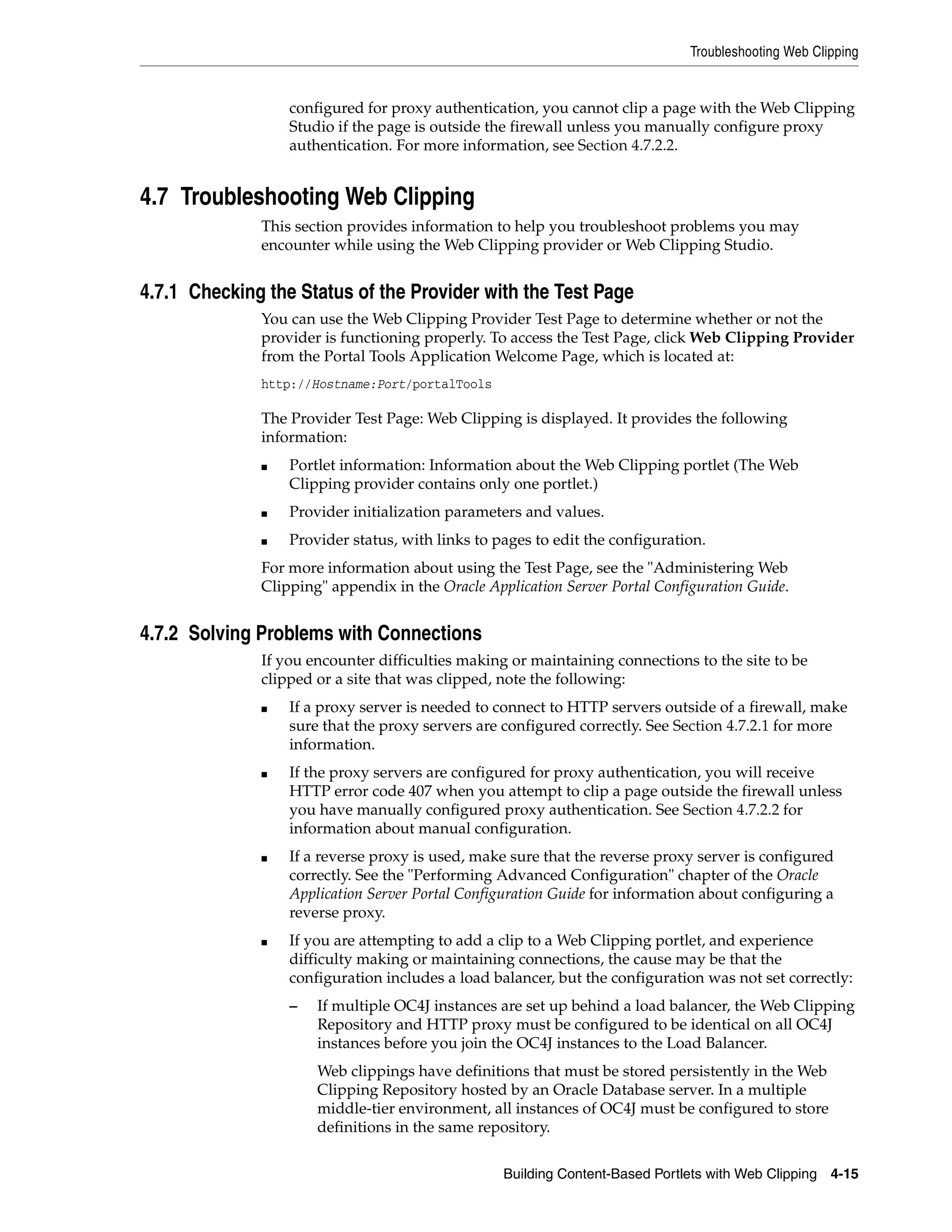 Troubleshooting Web Clipping


                  configured for proxy authentication, you cannot clip a page with the Web Clipping
                  Studio if the page is outside the firewall unless you manually configure proxy
                  authentication. For more information, see Section 4.7.2.2.


4.7 Troubleshooting Web Clipping
              This section provides information to help you troubleshoot problems you may
              encounter while using the Web Clipping provider or Web Clipping Studio.


4.7.1 Checking the Status of the Provider with the Test Page
              You can use the Web Clipping Provider Test Page to determine whether or not the
              provider is functioning properly. To access the Test Page, click Web Clipping Provider
              from the Portal Tools Application Welcome Page, which is located at:
              http://Hostname:Port/portalTools

              The Provider Test Page: Web Clipping is displayed. It provides the following
              information:
              ■   Portlet information: Information about the Web Clipping portlet (The Web
                  Clipping provider contains only one portlet.)
              ■   Provider initialization parameters and values.
              ■   Provider status, with links to pages to edit the configuration.
              For more information about using the Test Page, see the "Administering Web
              Clipping" appendix in the Oracle Application Server Portal Configuration Guide.


4.7.2 Solving Problems with Connections
              If you encounter difficulties making or maintaining connections to the site to be
              clipped or a site that was clipped, note the following:
              ■   If a proxy server is needed to connect to HTTP servers outside of a firewall, make
                  sure that the proxy servers are configured correctly. See Section 4.7.2.1 for more
                  information.
              ■   If the proxy servers are configured for proxy authentication, you will receive
                  HTTP error code 407 when you attempt to clip a page outside the firewall unless
                  you have manually configured proxy authentication. See Section 4.7.2.2 for
                  information about manual configuration.
              ■   If a reverse proxy is used, make sure that the reverse proxy server is configured
                  correctly. See the "Performing Advanced Configuration" chapter of the Oracle
                  Application Server Portal Configuration Guide for information about configuring a
                  reverse proxy.
              ■   If you are attempting to add a clip to a Web Clipping portlet, and experience
                  difficulty making or maintaining connections, the cause may be that the
                  configuration includes a load balancer, but the configuration was not set correctly:
                  –   If multiple OC4J instances are set up behind a load balancer, the Web Clipping
                      Repository and HTTP proxy must be configured to be identical on all OC4J
                      instances before you join the OC4J instances to the Load Balancer.
                      Web clippings have definitions that must be stored persistently in the Web
                      Clipping Repository hosted by an Oracle Database server. In a multiple
                      middle-tier environment, all instances of OC4J must be configured to store
                      definitions in the same repository.


                                                  Building Content-Based Portlets with Web Clipping 4-15
 