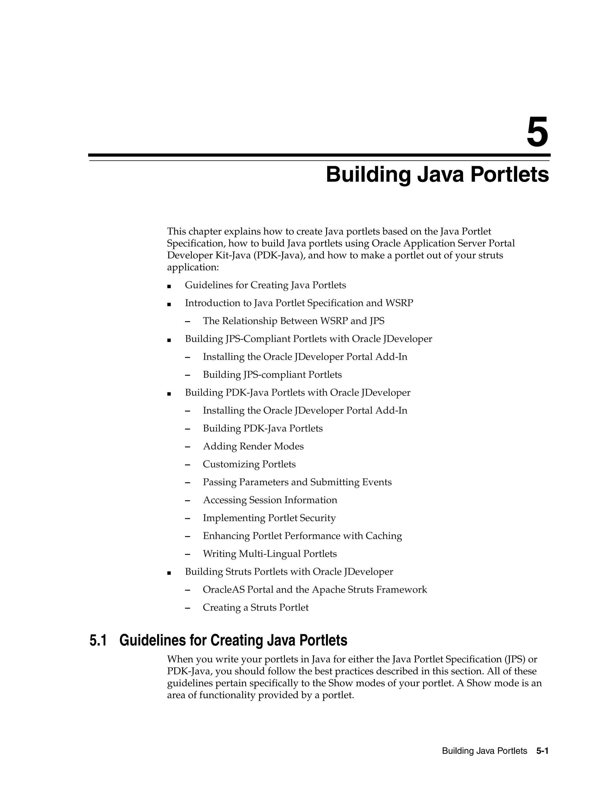 5
                                                 Building Java Portlets

            This chapter explains how to create Java portlets based on the Java Portlet
            Specification, how to build Java portlets using Oracle Application Server Portal
            Developer Kit-Java (PDK-Java), and how to make a portlet out of your struts
            application:
            ■   Guidelines for Creating Java Portlets
            ■   Introduction to Java Portlet Specification and WSRP
                –   The Relationship Between WSRP and JPS
            ■   Building JPS-Compliant Portlets with Oracle JDeveloper
                –   Installing the Oracle JDeveloper Portal Add-In
                –   Building JPS-compliant Portlets
            ■   Building PDK-Java Portlets with Oracle JDeveloper
                –   Installing the Oracle JDeveloper Portal Add-In
                –   Building PDK-Java Portlets
                –   Adding Render Modes
                –   Customizing Portlets
                –   Passing Parameters and Submitting Events
                –   Accessing Session Information
                –   Implementing Portlet Security
                –   Enhancing Portlet Performance with Caching
                –   Writing Multi-Lingual Portlets
            ■   Building Struts Portlets with Oracle JDeveloper
                –   OracleAS Portal and the Apache Struts Framework
                –   Creating a Struts Portlet


5.1 Guidelines for Creating Java Portlets
            When you write your portlets in Java for either the Java Portlet Specification (JPS) or
            PDK-Java, you should follow the best practices described in this section. All of these
            guidelines pertain specifically to the Show modes of your portlet. A Show mode is an
            area of functionality provided by a portlet.




                                                                           Building Java Portlets   5-1
 