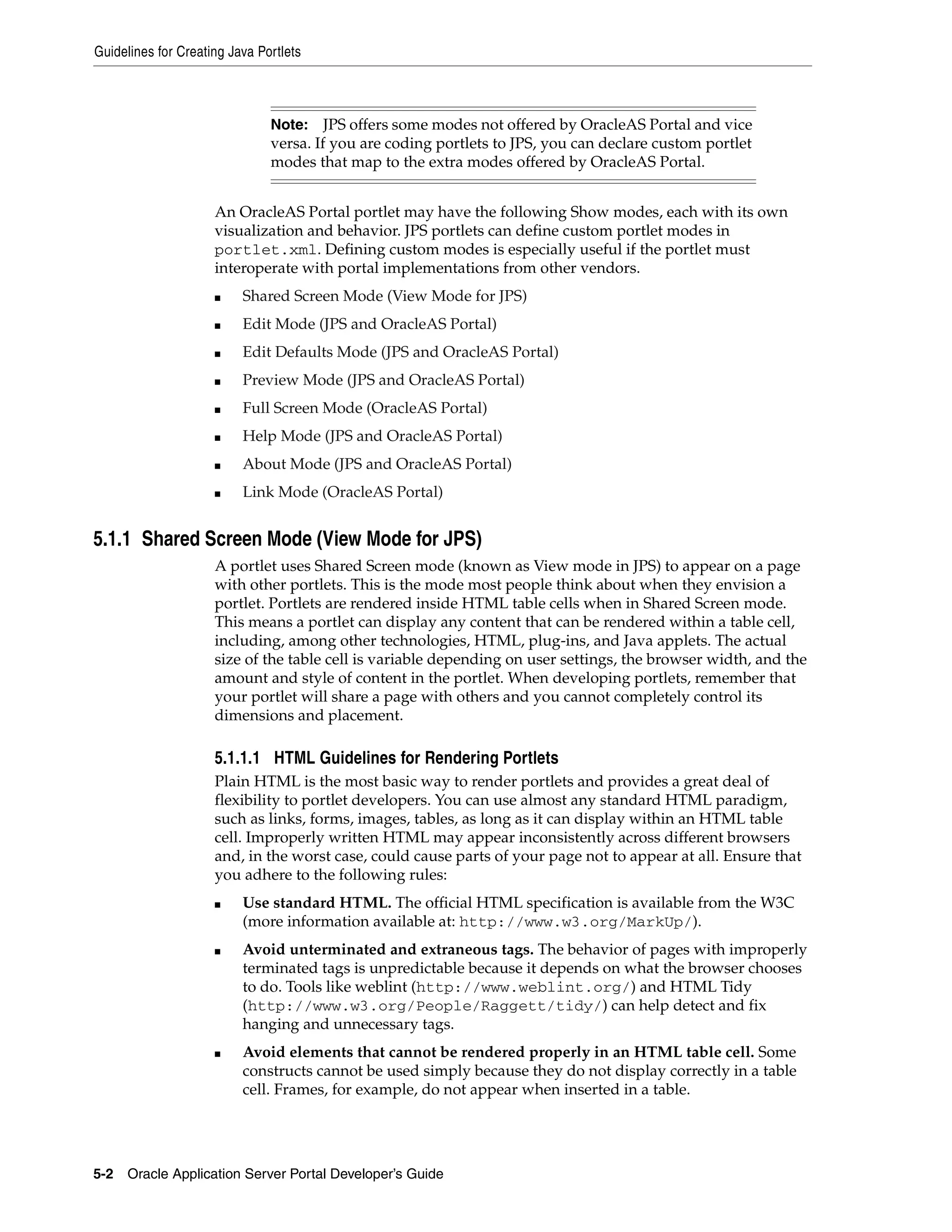 Guidelines for Creating Java Portlets



                               Note: JPS offers some modes not offered by OracleAS Portal and vice
                               versa. If you are coding portlets to JPS, you can declare custom portlet
                               modes that map to the extra modes offered by OracleAS Portal.


                     An OracleAS Portal portlet may have the following Show modes, each with its own
                     visualization and behavior. JPS portlets can define custom portlet modes in
                     portlet.xml. Defining custom modes is especially useful if the portlet must
                     interoperate with portal implementations from other vendors.
                     ■    Shared Screen Mode (View Mode for JPS)
                     ■    Edit Mode (JPS and OracleAS Portal)
                     ■    Edit Defaults Mode (JPS and OracleAS Portal)
                     ■    Preview Mode (JPS and OracleAS Portal)
                     ■    Full Screen Mode (OracleAS Portal)
                     ■    Help Mode (JPS and OracleAS Portal)
                     ■    About Mode (JPS and OracleAS Portal)
                     ■    Link Mode (OracleAS Portal)


5.1.1 Shared Screen Mode (View Mode for JPS)
                     A portlet uses Shared Screen mode (known as View mode in JPS) to appear on a page
                     with other portlets. This is the mode most people think about when they envision a
                     portlet. Portlets are rendered inside HTML table cells when in Shared Screen mode.
                     This means a portlet can display any content that can be rendered within a table cell,
                     including, among other technologies, HTML, plug-ins, and Java applets. The actual
                     size of the table cell is variable depending on user settings, the browser width, and the
                     amount and style of content in the portlet. When developing portlets, remember that
                     your portlet will share a page with others and you cannot completely control its
                     dimensions and placement.

                     5.1.1.1 HTML Guidelines for Rendering Portlets
                     Plain HTML is the most basic way to render portlets and provides a great deal of
                     flexibility to portlet developers. You can use almost any standard HTML paradigm,
                     such as links, forms, images, tables, as long as it can display within an HTML table
                     cell. Improperly written HTML may appear inconsistently across different browsers
                     and, in the worst case, could cause parts of your page not to appear at all. Ensure that
                     you adhere to the following rules:
                     ■    Use standard HTML. The official HTML specification is available from the W3C
                          (more information available at: http://www.w3.org/MarkUp/).
                     ■    Avoid unterminated and extraneous tags. The behavior of pages with improperly
                          terminated tags is unpredictable because it depends on what the browser chooses
                          to do. Tools like weblint (http://www.weblint.org/) and HTML Tidy
                          (http://www.w3.org/People/Raggett/tidy/) can help detect and fix
                          hanging and unnecessary tags.
                     ■    Avoid elements that cannot be rendered properly in an HTML table cell. Some
                          constructs cannot be used simply because they do not display correctly in a table
                          cell. Frames, for example, do not appear when inserted in a table.




5-2   Oracle Application Server Portal Developer’s Guide
 