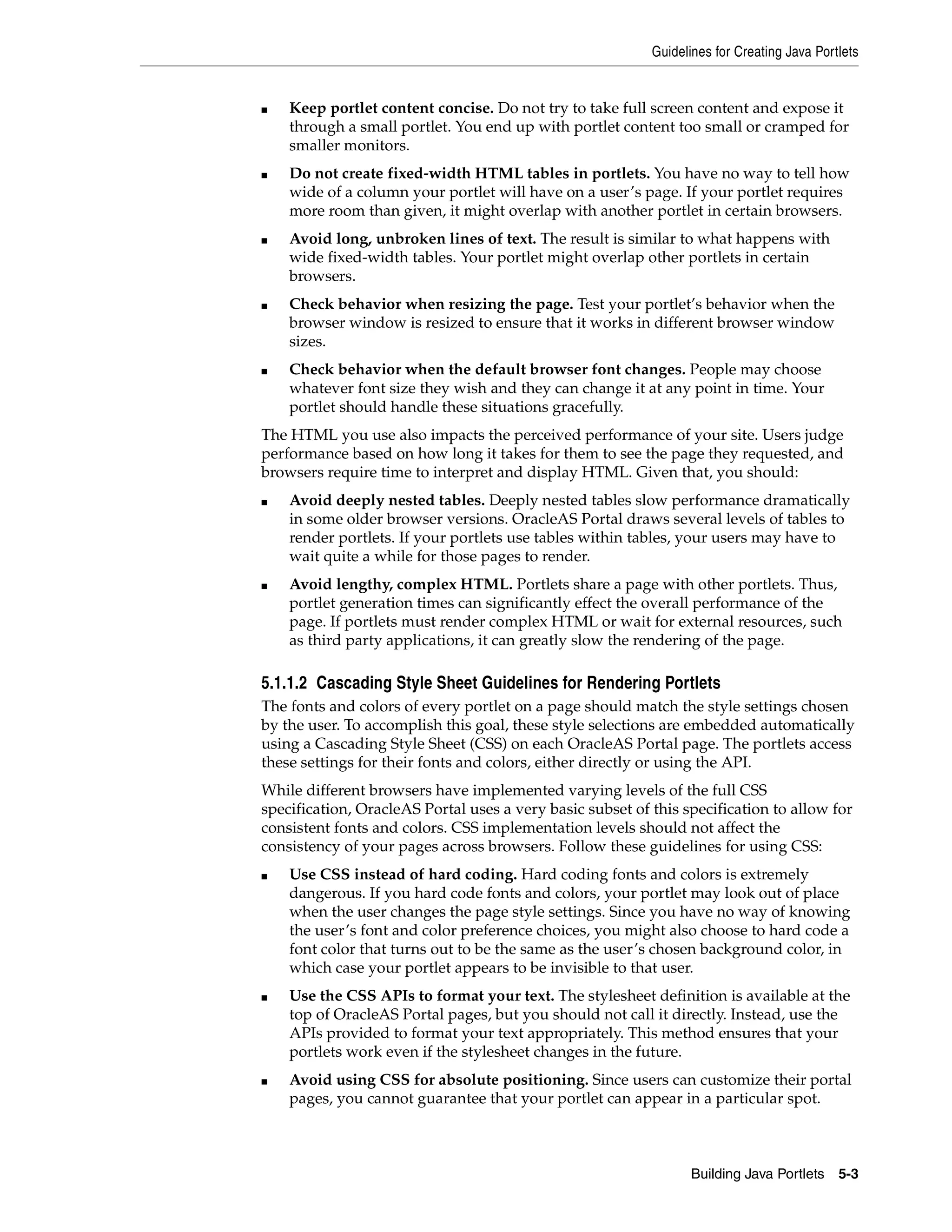 Guidelines for Creating Java Portlets


■   Keep portlet content concise. Do not try to take full screen content and expose it
    through a small portlet. You end up with portlet content too small or cramped for
    smaller monitors.
■   Do not create fixed-width HTML tables in portlets. You have no way to tell how
    wide of a column your portlet will have on a user’s page. If your portlet requires
    more room than given, it might overlap with another portlet in certain browsers.
■   Avoid long, unbroken lines of text. The result is similar to what happens with
    wide fixed-width tables. Your portlet might overlap other portlets in certain
    browsers.
■   Check behavior when resizing the page. Test your portlet’s behavior when the
    browser window is resized to ensure that it works in different browser window
    sizes.
■   Check behavior when the default browser font changes. People may choose
    whatever font size they wish and they can change it at any point in time. Your
    portlet should handle these situations gracefully.
The HTML you use also impacts the perceived performance of your site. Users judge
performance based on how long it takes for them to see the page they requested, and
browsers require time to interpret and display HTML. Given that, you should:
■   Avoid deeply nested tables. Deeply nested tables slow performance dramatically
    in some older browser versions. OracleAS Portal draws several levels of tables to
    render portlets. If your portlets use tables within tables, your users may have to
    wait quite a while for those pages to render.
■   Avoid lengthy, complex HTML. Portlets share a page with other portlets. Thus,
    portlet generation times can significantly effect the overall performance of the
    page. If portlets must render complex HTML or wait for external resources, such
    as third party applications, it can greatly slow the rendering of the page.

5.1.1.2 Cascading Style Sheet Guidelines for Rendering Portlets
The fonts and colors of every portlet on a page should match the style settings chosen
by the user. To accomplish this goal, these style selections are embedded automatically
using a Cascading Style Sheet (CSS) on each OracleAS Portal page. The portlets access
these settings for their fonts and colors, either directly or using the API.
While different browsers have implemented varying levels of the full CSS
specification, OracleAS Portal uses a very basic subset of this specification to allow for
consistent fonts and colors. CSS implementation levels should not affect the
consistency of your pages across browsers. Follow these guidelines for using CSS:
■   Use CSS instead of hard coding. Hard coding fonts and colors is extremely
    dangerous. If you hard code fonts and colors, your portlet may look out of place
    when the user changes the page style settings. Since you have no way of knowing
    the user’s font and color preference choices, you might also choose to hard code a
    font color that turns out to be the same as the user’s chosen background color, in
    which case your portlet appears to be invisible to that user.
■   Use the CSS APIs to format your text. The stylesheet definition is available at the
    top of OracleAS Portal pages, but you should not call it directly. Instead, use the
    APIs provided to format your text appropriately. This method ensures that your
    portlets work even if the stylesheet changes in the future.
■   Avoid using CSS for absolute positioning. Since users can customize their portal
    pages, you cannot guarantee that your portlet can appear in a particular spot.



                                                                  Building Java Portlets    5-3
 