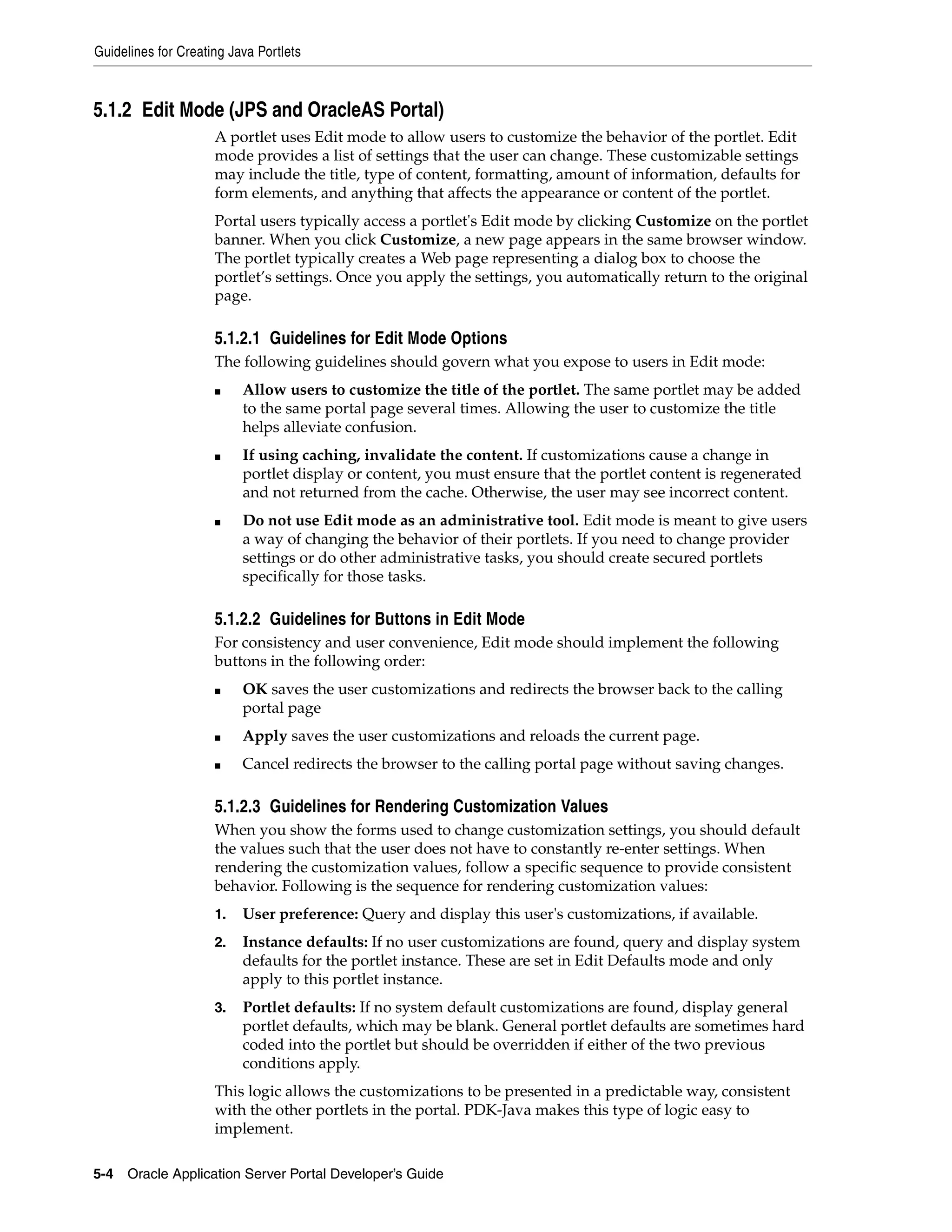 Guidelines for Creating Java Portlets



5.1.2 Edit Mode (JPS and OracleAS Portal)
                     A portlet uses Edit mode to allow users to customize the behavior of the portlet. Edit
                     mode provides a list of settings that the user can change. These customizable settings
                     may include the title, type of content, formatting, amount of information, defaults for
                     form elements, and anything that affects the appearance or content of the portlet.
                     Portal users typically access a portlet's Edit mode by clicking Customize on the portlet
                     banner. When you click Customize, a new page appears in the same browser window.
                     The portlet typically creates a Web page representing a dialog box to choose the
                     portlet’s settings. Once you apply the settings, you automatically return to the original
                     page.

                     5.1.2.1 Guidelines for Edit Mode Options
                     The following guidelines should govern what you expose to users in Edit mode:
                     ■    Allow users to customize the title of the portlet. The same portlet may be added
                          to the same portal page several times. Allowing the user to customize the title
                          helps alleviate confusion.
                     ■    If using caching, invalidate the content. If customizations cause a change in
                          portlet display or content, you must ensure that the portlet content is regenerated
                          and not returned from the cache. Otherwise, the user may see incorrect content.
                     ■    Do not use Edit mode as an administrative tool. Edit mode is meant to give users
                          a way of changing the behavior of their portlets. If you need to change provider
                          settings or do other administrative tasks, you should create secured portlets
                          specifically for those tasks.

                     5.1.2.2 Guidelines for Buttons in Edit Mode
                     For consistency and user convenience, Edit mode should implement the following
                     buttons in the following order:
                     ■    OK saves the user customizations and redirects the browser back to the calling
                          portal page
                     ■    Apply saves the user customizations and reloads the current page.
                     ■    Cancel redirects the browser to the calling portal page without saving changes.

                     5.1.2.3 Guidelines for Rendering Customization Values
                     When you show the forms used to change customization settings, you should default
                     the values such that the user does not have to constantly re-enter settings. When
                     rendering the customization values, follow a specific sequence to provide consistent
                     behavior. Following is the sequence for rendering customization values:
                     1.   User preference: Query and display this user's customizations, if available.
                     2.   Instance defaults: If no user customizations are found, query and display system
                          defaults for the portlet instance. These are set in Edit Defaults mode and only
                          apply to this portlet instance.
                     3.   Portlet defaults: If no system default customizations are found, display general
                          portlet defaults, which may be blank. General portlet defaults are sometimes hard
                          coded into the portlet but should be overridden if either of the two previous
                          conditions apply.
                     This logic allows the customizations to be presented in a predictable way, consistent
                     with the other portlets in the portal. PDK-Java makes this type of logic easy to
                     implement.

5-4   Oracle Application Server Portal Developer’s Guide
 