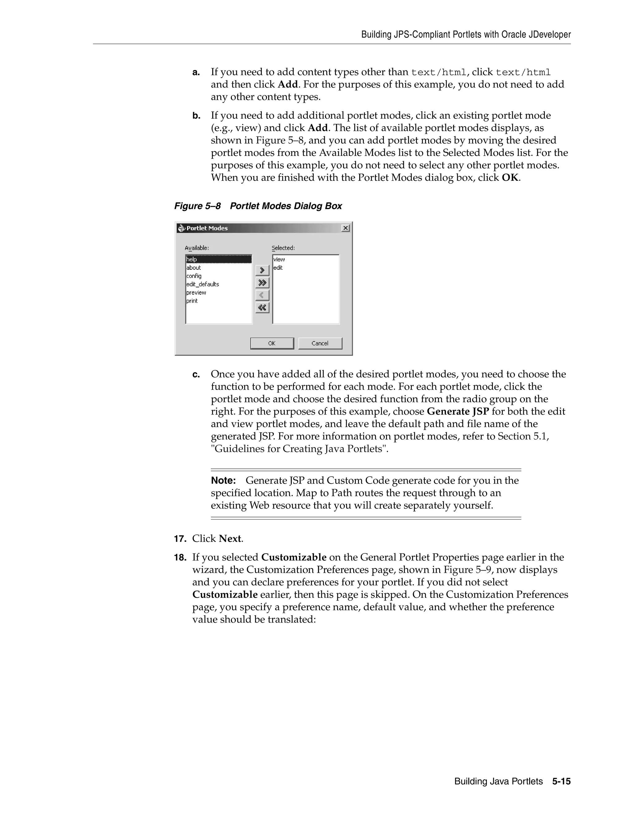Building JPS-Compliant Portlets with Oracle JDeveloper


    a.   If you need to add content types other than text/html, click text/html
         and then click Add. For the purposes of this example, you do not need to add
         any other content types.
    b.   If you need to add additional portlet modes, click an existing portlet mode
         (e.g., view) and click Add. The list of available portlet modes displays, as
         shown in Figure 5–8, and you can add portlet modes by moving the desired
         portlet modes from the Available Modes list to the Selected Modes list. For the
         purposes of this example, you do not need to select any other portlet modes.
         When you are finished with the Portlet Modes dialog box, click OK.

Figure 5–8 Portlet Modes Dialog Box




    c.   Once you have added all of the desired portlet modes, you need to choose the
         function to be performed for each mode. For each portlet mode, click the
         portlet mode and choose the desired function from the radio group on the
         right. For the purposes of this example, choose Generate JSP for both the edit
         and view portlet modes, and leave the default path and file name of the
         generated JSP. For more information on portlet modes, refer to Section 5.1,
         "Guidelines for Creating Java Portlets".


         Note: Generate JSP and Custom Code generate code for you in the
         specified location. Map to Path routes the request through to an
         existing Web resource that you will create separately yourself.


17. Click Next.

18. If you selected Customizable on the General Portlet Properties page earlier in the
    wizard, the Customization Preferences page, shown in Figure 5–9, now displays
    and you can declare preferences for your portlet. If you did not select
    Customizable earlier, then this page is skipped. On the Customization Preferences
    page, you specify a preference name, default value, and whether the preference
    value should be translated:




                                                                 Building Java Portlets 5-15
 