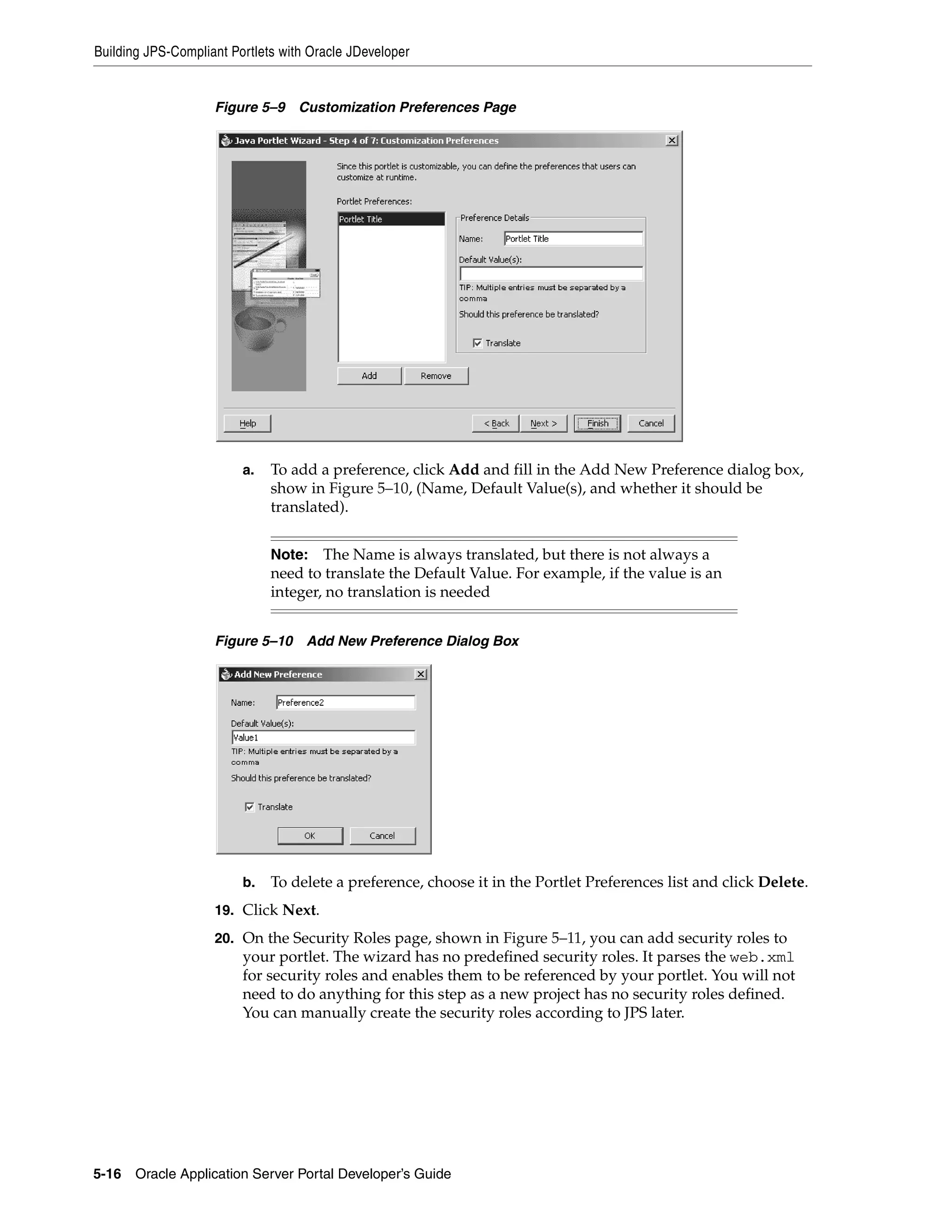 Building JPS-Compliant Portlets with Oracle JDeveloper


                    Figure 5–9 Customization Preferences Page




                         a.   To add a preference, click Add and fill in the Add New Preference dialog box,
                              show in Figure 5–10, (Name, Default Value(s), and whether it should be
                              translated).


                              Note: The Name is always translated, but there is not always a
                              need to translate the Default Value. For example, if the value is an
                              integer, no translation is needed


                    Figure 5–10     Add New Preference Dialog Box




                         b.   To delete a preference, choose it in the Portlet Preferences list and click Delete.
                    19. Click Next.

                    20. On the Security Roles page, shown in Figure 5–11, you can add security roles to
                         your portlet. The wizard has no predefined security roles. It parses the web.xml
                         for security roles and enables them to be referenced by your portlet. You will not
                         need to do anything for this step as a new project has no security roles defined.
                         You can manually create the security roles according to JPS later.




5-16   Oracle Application Server Portal Developer’s Guide
 