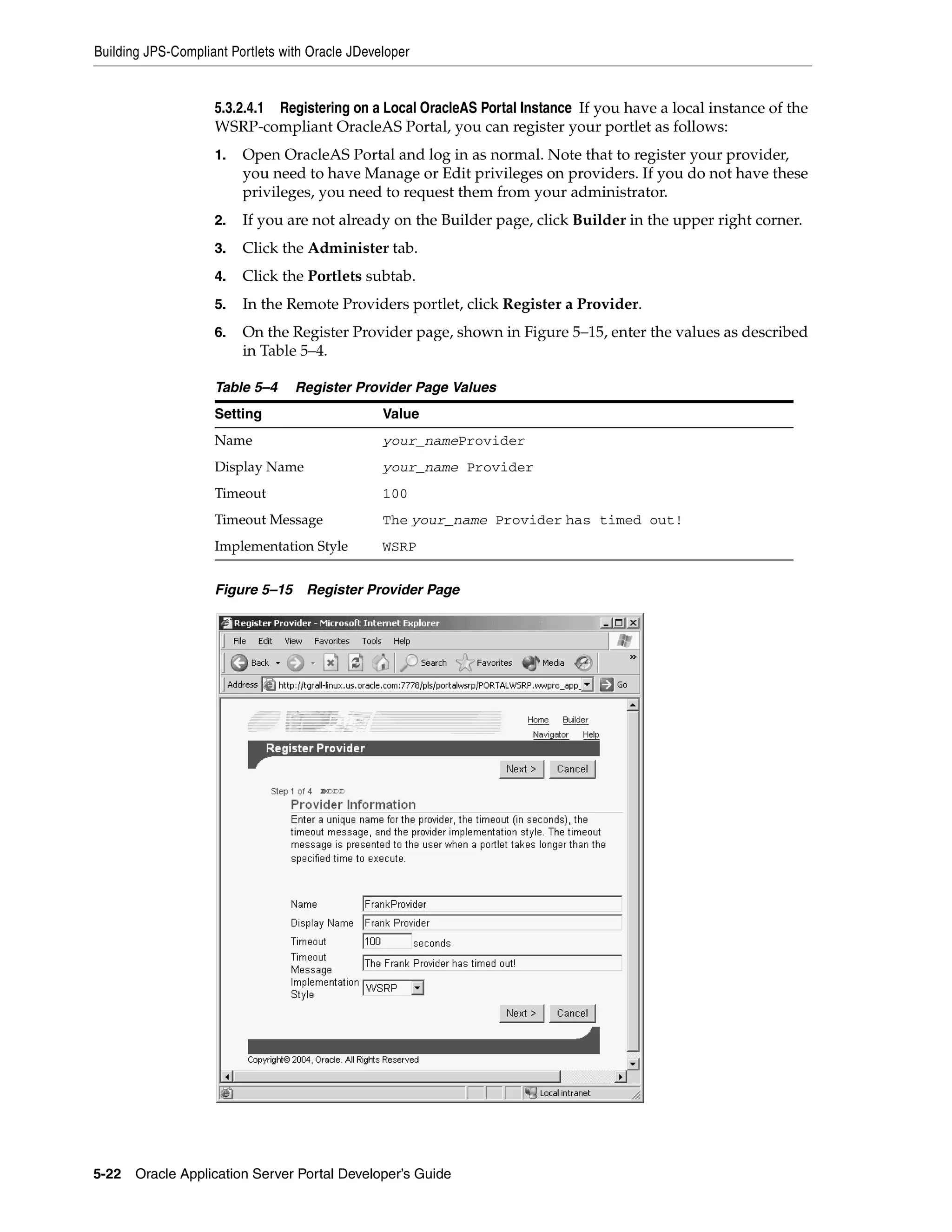 Building JPS-Compliant Portlets with Oracle JDeveloper


                    5.3.2.4.1 Registering on a Local OracleAS Portal Instance If you have a local instance of the
                    WSRP-compliant OracleAS Portal, you can register your portlet as follows:
                    1.   Open OracleAS Portal and log in as normal. Note that to register your provider,
                         you need to have Manage or Edit privileges on providers. If you do not have these
                         privileges, you need to request them from your administrator.
                    2.   If you are not already on the Builder page, click Builder in the upper right corner.
                    3.   Click the Administer tab.
                    4.   Click the Portlets subtab.
                    5.   In the Remote Providers portlet, click Register a Provider.
                    6.   On the Register Provider page, shown in Figure 5–15, enter the values as described
                         in Table 5–4.

                    Table 5–4     Register Provider Page Values
                    Setting                      Value
                    Name                         your_nameProvider
                    Display Name                 your_name Provider
                    Timeout                      100
                    Timeout Message              The your_name Provider has timed out!
                    Implementation Style         WSRP


                    Figure 5–15     Register Provider Page




5-22   Oracle Application Server Portal Developer’s Guide
 
