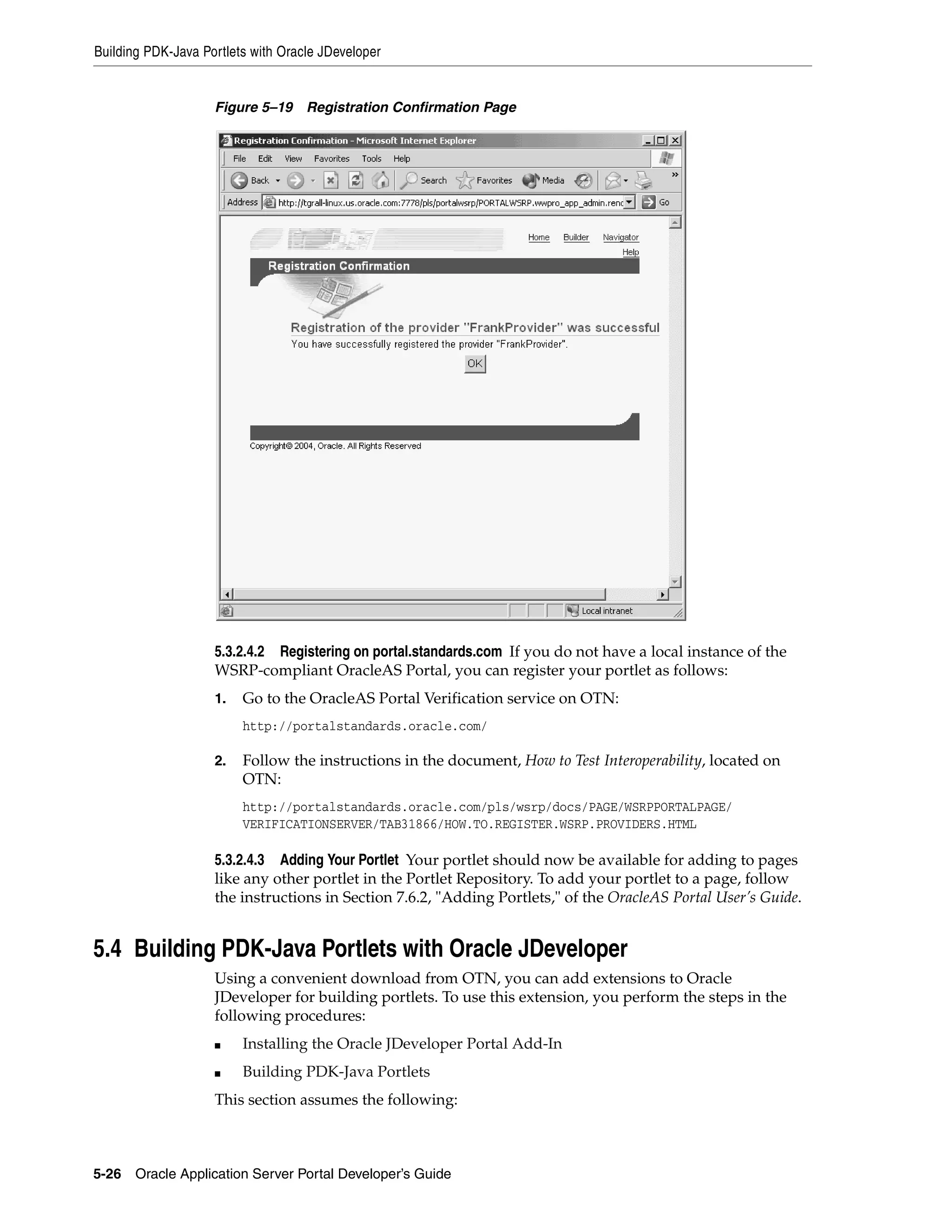 Building PDK-Java Portlets with Oracle JDeveloper


                    Figure 5–19     Registration Confirmation Page




                    5.3.2.4.2 Registering on portal.standards.com If you do not have a local instance of the
                    WSRP-compliant OracleAS Portal, you can register your portlet as follows:
                    1.   Go to the OracleAS Portal Verification service on OTN:
                         http://portalstandards.oracle.com/

                    2.   Follow the instructions in the document, How to Test Interoperability, located on
                         OTN:
                         http://portalstandards.oracle.com/pls/wsrp/docs/PAGE/WSRPPORTALPAGE/
                         VERIFICATIONSERVER/TAB31866/HOW.TO.REGISTER.WSRP.PROVIDERS.HTML

                    5.3.2.4.3 Adding Your Portlet Your portlet should now be available for adding to pages
                    like any other portlet in the Portlet Repository. To add your portlet to a page, follow
                    the instructions in Section 7.6.2, "Adding Portlets," of the OracleAS Portal User’s Guide.


5.4 Building PDK-Java Portlets with Oracle JDeveloper
                    Using a convenient download from OTN, you can add extensions to Oracle
                    JDeveloper for building portlets. To use this extension, you perform the steps in the
                    following procedures:
                    ■    Installing the Oracle JDeveloper Portal Add-In
                    ■    Building PDK-Java Portlets
                    This section assumes the following:



5-26   Oracle Application Server Portal Developer’s Guide
 