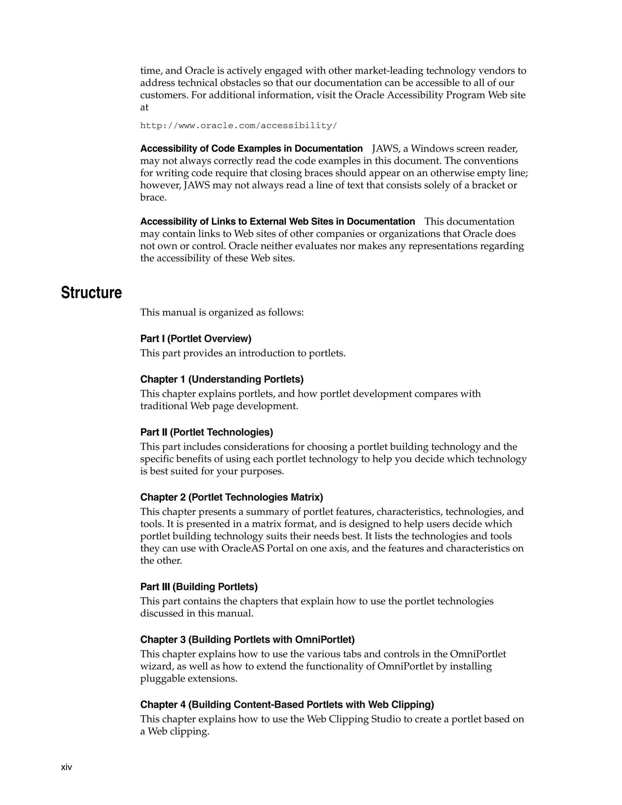 time, and Oracle is actively engaged with other market-leading technology vendors to
            address technical obstacles so that our documentation can be accessible to all of our
            customers. For additional information, visit the Oracle Accessibility Program Web site
            at
            http://www.oracle.com/accessibility/

            Accessibility of Code Examples in Documentation JAWS, a Windows screen reader,
            may not always correctly read the code examples in this document. The conventions
            for writing code require that closing braces should appear on an otherwise empty line;
            however, JAWS may not always read a line of text that consists solely of a bracket or
            brace.

            Accessibility of Links to External Web Sites in Documentation This documentation
            may contain links to Web sites of other companies or organizations that Oracle does
            not own or control. Oracle neither evaluates nor makes any representations regarding
            the accessibility of these Web sites.


Structure
            This manual is organized as follows:

            Part I (Portlet Overview)
            This part provides an introduction to portlets.

            Chapter 1 (Understanding Portlets)
            This chapter explains portlets, and how portlet development compares with
            traditional Web page development.

            Part II (Portlet Technologies)
            This part includes considerations for choosing a portlet building technology and the
            specific benefits of using each portlet technology to help you decide which technology
            is best suited for your purposes.

            Chapter 2 (Portlet Technologies Matrix)
            This chapter presents a summary of portlet features, characteristics, technologies, and
            tools. It is presented in a matrix format, and is designed to help users decide which
            portlet building technology suits their needs best. It lists the technologies and tools
            they can use with OracleAS Portal on one axis, and the features and characteristics on
            the other.

            Part III (Building Portlets)
            This part contains the chapters that explain how to use the portlet technologies
            discussed in this manual.

            Chapter 3 (Building Portlets with OmniPortlet)
            This chapter explains how to use the various tabs and controls in the OmniPortlet
            wizard, as well as how to extend the functionality of OmniPortlet by installing
            pluggable extensions.

            Chapter 4 (Building Content-Based Portlets with Web Clipping)
            This chapter explains how to use the Web Clipping Studio to create a portlet based on
            a Web clipping.


xiv
 