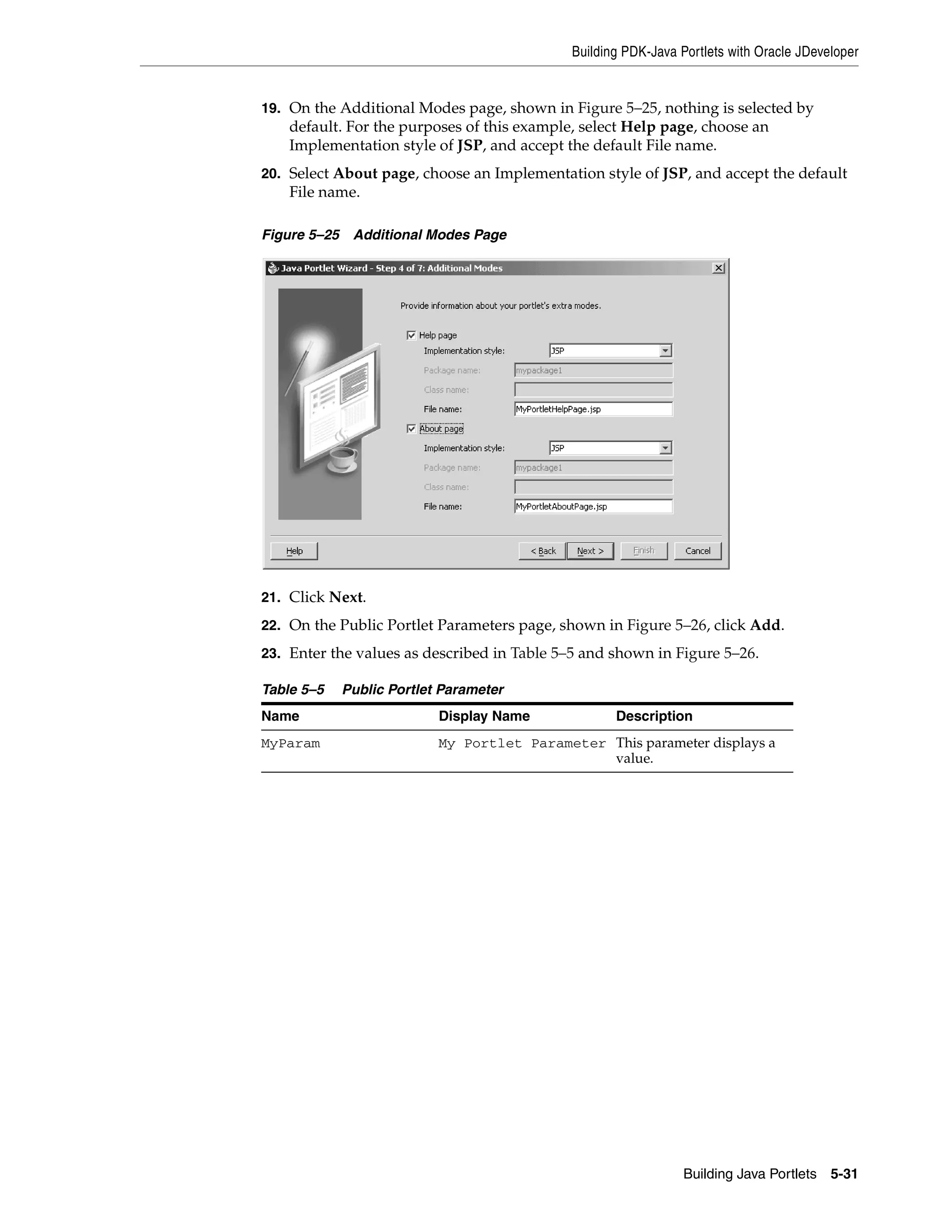 Building PDK-Java Portlets with Oracle JDeveloper


19. On the Additional Modes page, shown in Figure 5–25, nothing is selected by
    default. For the purposes of this example, select Help page, choose an
    Implementation style of JSP, and accept the default File name.
20. Select About page, choose an Implementation style of JSP, and accept the default
    File name.

Figure 5–25    Additional Modes Page




21. Click Next.

22. On the Public Portlet Parameters page, shown in Figure 5–26, click Add.

23. Enter the values as described in Table 5–5 and shown in Figure 5–26.

Table 5–5     Public Portlet Parameter
Name                        Display Name             Description
MyParam                     My Portlet Parameter This parameter displays a
                                                 value.




                                                                 Building Java Portlets 5-31
 