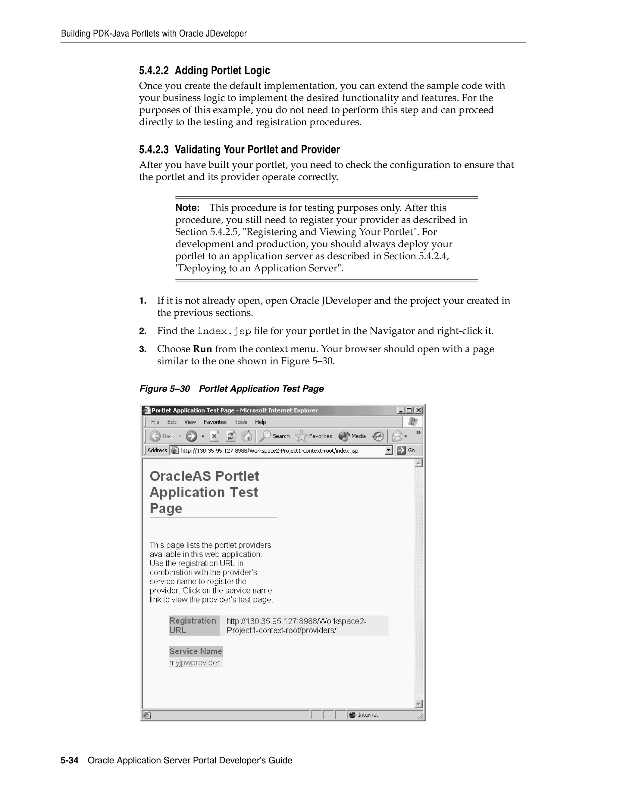 Building PDK-Java Portlets with Oracle JDeveloper


                    5.4.2.2 Adding Portlet Logic
                    Once you create the default implementation, you can extend the sample code with
                    your business logic to implement the desired functionality and features. For the
                    purposes of this example, you do not need to perform this step and can proceed
                    directly to the testing and registration procedures.

                    5.4.2.3 Validating Your Portlet and Provider
                    After you have built your portlet, you need to check the configuration to ensure that
                    the portlet and its provider operate correctly.


                              Note: This procedure is for testing purposes only. After this
                              procedure, you still need to register your provider as described in
                              Section 5.4.2.5, "Registering and Viewing Your Portlet". For
                              development and production, you should always deploy your
                              portlet to an application server as described in Section 5.4.2.4,
                              "Deploying to an Application Server".


                    1.   If it is not already open, open Oracle JDeveloper and the project your created in
                         the previous sections.
                    2.   Find the index.jsp file for your portlet in the Navigator and right-click it.
                    3.   Choose Run from the context menu. Your browser should open with a page
                         similar to the one shown in Figure 5–30.

                    Figure 5–30     Portlet Application Test Page




5-34   Oracle Application Server Portal Developer’s Guide
 