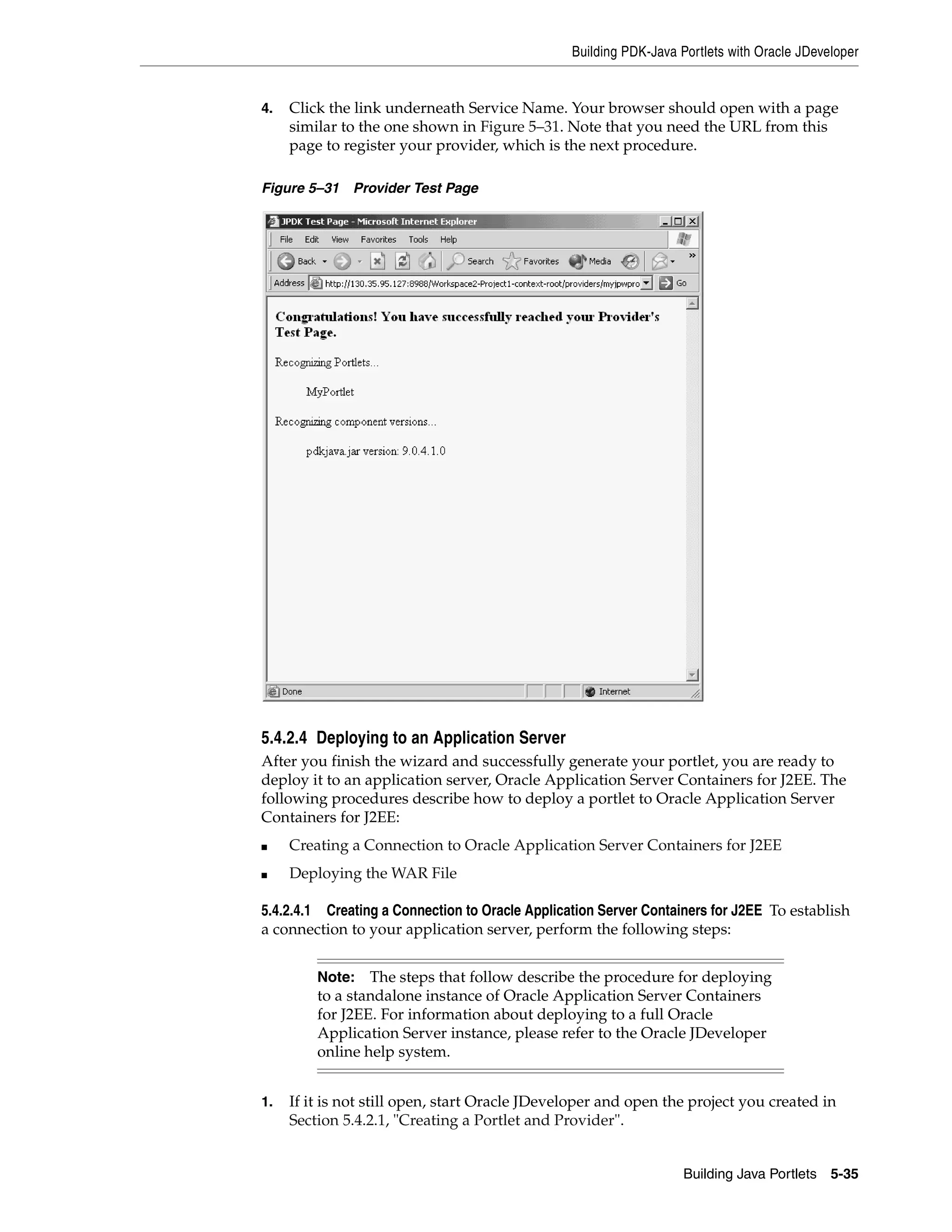 Building PDK-Java Portlets with Oracle JDeveloper


4.   Click the link underneath Service Name. Your browser should open with a page
     similar to the one shown in Figure 5–31. Note that you need the URL from this
     page to register your provider, which is the next procedure.

Figure 5–31   Provider Test Page




5.4.2.4 Deploying to an Application Server
After you finish the wizard and successfully generate your portlet, you are ready to
deploy it to an application server, Oracle Application Server Containers for J2EE. The
following procedures describe how to deploy a portlet to Oracle Application Server
Containers for J2EE:
■    Creating a Connection to Oracle Application Server Containers for J2EE
■    Deploying the WAR File

5.4.2.4.1 Creating a Connection to Oracle Application Server Containers for J2EE To establish
a connection to your application server, perform the following steps:


         Note: The steps that follow describe the procedure for deploying
         to a standalone instance of Oracle Application Server Containers
         for J2EE. For information about deploying to a full Oracle
         Application Server instance, please refer to the Oracle JDeveloper
         online help system.


1.   If it is not still open, start Oracle JDeveloper and open the project you created in
     Section 5.4.2.1, "Creating a Portlet and Provider".


                                                                    Building Java Portlets 5-35
 