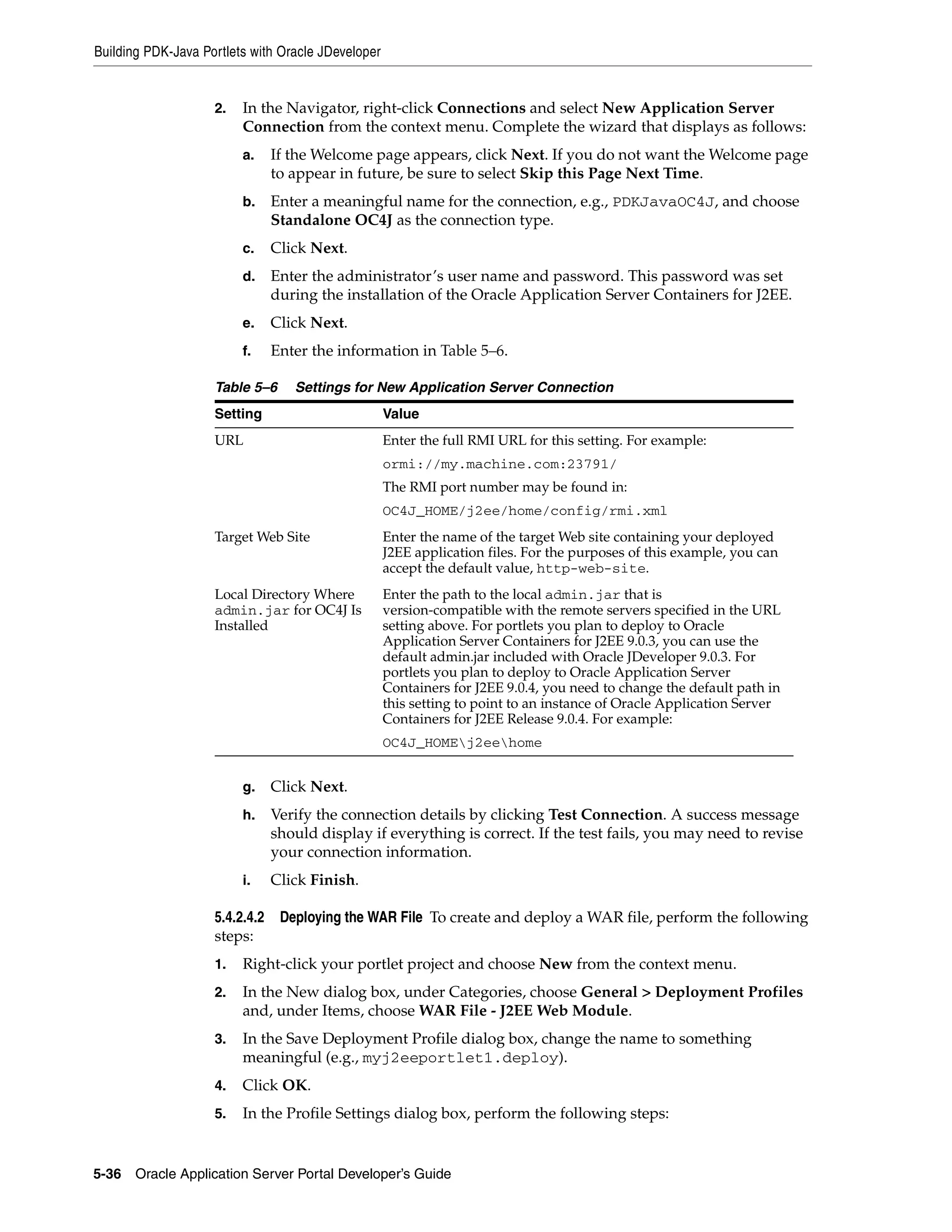 Building PDK-Java Portlets with Oracle JDeveloper


                    2.   In the Navigator, right-click Connections and select New Application Server
                         Connection from the context menu. Complete the wizard that displays as follows:
                         a.     If the Welcome page appears, click Next. If you do not want the Welcome page
                                to appear in future, be sure to select Skip this Page Next Time.
                         b.     Enter a meaningful name for the connection, e.g., PDKJavaOC4J, and choose
                                Standalone OC4J as the connection type.
                         c.     Click Next.
                         d.     Enter the administrator’s user name and password. This password was set
                                during the installation of the Oracle Application Server Containers for J2EE.
                         e.     Click Next.
                         f.     Enter the information in Table 5–6.

                    Table 5–6      Settings for New Application Server Connection
                    Setting                         Value
                    URL                             Enter the full RMI URL for this setting. For example:
                                                    ormi://my.machine.com:23791/
                                                    The RMI port number may be found in:
                                                    OC4J_HOME/j2ee/home/config/rmi.xml
                    Target Web Site                 Enter the name of the target Web site containing your deployed
                                                    J2EE application files. For the purposes of this example, you can
                                                    accept the default value, http-web-site.
                    Local Directory Where           Enter the path to the local admin.jar that is
                    admin.jar for OC4J Is           version-compatible with the remote servers specified in the URL
                    Installed                       setting above. For portlets you plan to deploy to Oracle
                                                    Application Server Containers for J2EE 9.0.3, you can use the
                                                    default admin.jar included with Oracle JDeveloper 9.0.3. For
                                                    portlets you plan to deploy to Oracle Application Server
                                                    Containers for J2EE 9.0.4, you need to change the default path in
                                                    this setting to point to an instance of Oracle Application Server
                                                    Containers for J2EE Release 9.0.4. For example:
                                                    OC4J_HOMEj2eehome


                         g.     Click Next.
                         h.     Verify the connection details by clicking Test Connection. A success message
                                should display if everything is correct. If the test fails, you may need to revise
                                your connection information.
                         i.     Click Finish.

                    5.4.2.4.2    Deploying the WAR File To create and deploy a WAR file, perform the following
                    steps:
                    1.   Right-click your portlet project and choose New from the context menu.
                    2.   In the New dialog box, under Categories, choose General > Deployment Profiles
                         and, under Items, choose WAR File - J2EE Web Module.
                    3.   In the Save Deployment Profile dialog box, change the name to something
                         meaningful (e.g., myj2eeportlet1.deploy).
                    4.   Click OK.
                    5.   In the Profile Settings dialog box, perform the following steps:


5-36   Oracle Application Server Portal Developer’s Guide
 