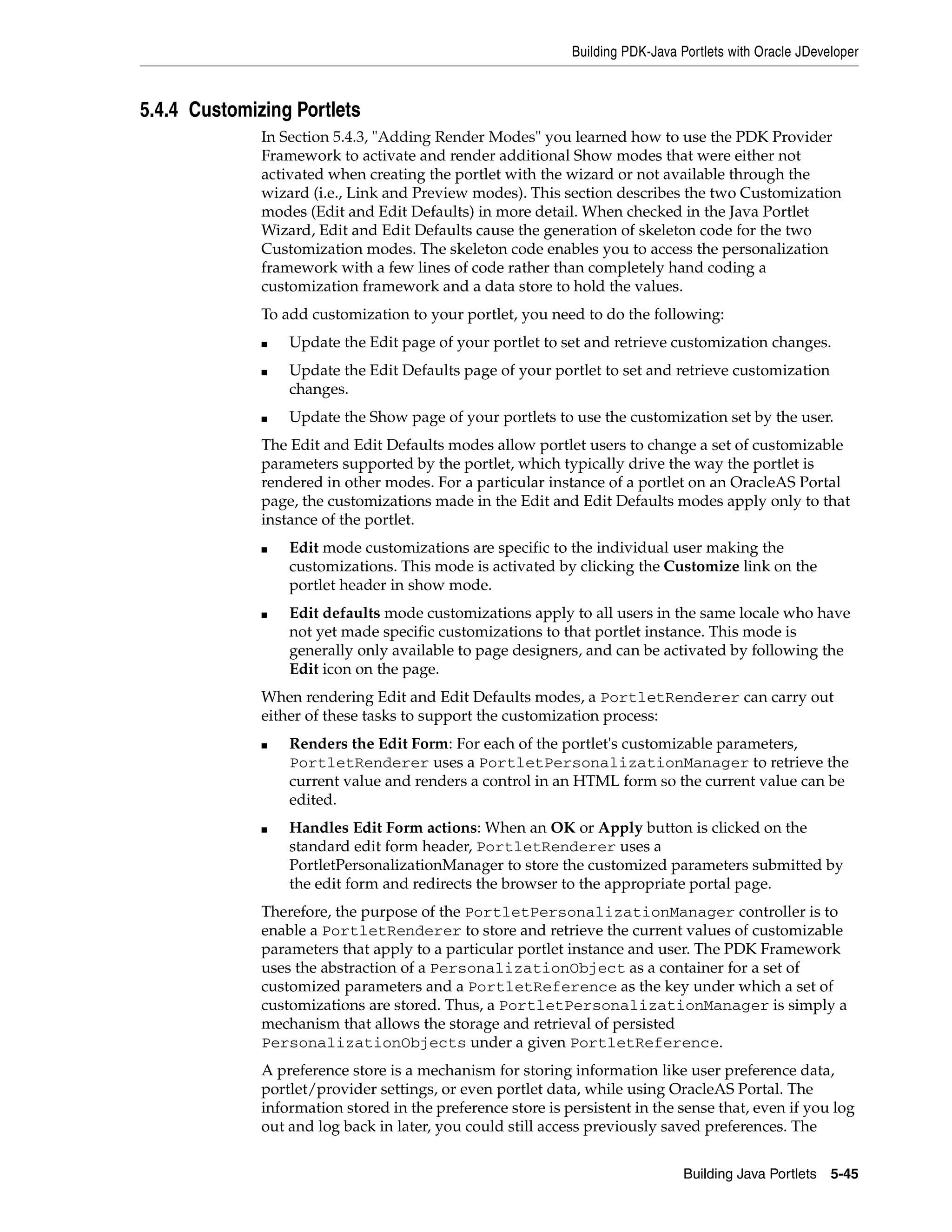 Building PDK-Java Portlets with Oracle JDeveloper



5.4.4 Customizing Portlets
              In Section 5.4.3, "Adding Render Modes" you learned how to use the PDK Provider
              Framework to activate and render additional Show modes that were either not
              activated when creating the portlet with the wizard or not available through the
              wizard (i.e., Link and Preview modes). This section describes the two Customization
              modes (Edit and Edit Defaults) in more detail. When checked in the Java Portlet
              Wizard, Edit and Edit Defaults cause the generation of skeleton code for the two
              Customization modes. The skeleton code enables you to access the personalization
              framework with a few lines of code rather than completely hand coding a
              customization framework and a data store to hold the values.
              To add customization to your portlet, you need to do the following:
              ■   Update the Edit page of your portlet to set and retrieve customization changes.
              ■   Update the Edit Defaults page of your portlet to set and retrieve customization
                  changes.
              ■   Update the Show page of your portlets to use the customization set by the user.
              The Edit and Edit Defaults modes allow portlet users to change a set of customizable
              parameters supported by the portlet, which typically drive the way the portlet is
              rendered in other modes. For a particular instance of a portlet on an OracleAS Portal
              page, the customizations made in the Edit and Edit Defaults modes apply only to that
              instance of the portlet.
              ■   Edit mode customizations are specific to the individual user making the
                  customizations. This mode is activated by clicking the Customize link on the
                  portlet header in show mode.
              ■   Edit defaults mode customizations apply to all users in the same locale who have
                  not yet made specific customizations to that portlet instance. This mode is
                  generally only available to page designers, and can be activated by following the
                  Edit icon on the page.
              When rendering Edit and Edit Defaults modes, a PortletRenderer can carry out
              either of these tasks to support the customization process:
              ■   Renders the Edit Form: For each of the portlet's customizable parameters,
                  PortletRenderer uses a PortletPersonalizationManager to retrieve the
                  current value and renders a control in an HTML form so the current value can be
                  edited.
              ■   Handles Edit Form actions: When an OK or Apply button is clicked on the
                  standard edit form header, PortletRenderer uses a
                  PortletPersonalizationManager to store the customized parameters submitted by
                  the edit form and redirects the browser to the appropriate portal page.
              Therefore, the purpose of the PortletPersonalizationManager controller is to
              enable a PortletRenderer to store and retrieve the current values of customizable
              parameters that apply to a particular portlet instance and user. The PDK Framework
              uses the abstraction of a PersonalizationObject as a container for a set of
              customized parameters and a PortletReference as the key under which a set of
              customizations are stored. Thus, a PortletPersonalizationManager is simply a
              mechanism that allows the storage and retrieval of persisted
              PersonalizationObjects under a given PortletReference.
              A preference store is a mechanism for storing information like user preference data,
              portlet/provider settings, or even portlet data, while using OracleAS Portal. The
              information stored in the preference store is persistent in the sense that, even if you log
              out and log back in later, you could still access previously saved preferences. The


                                                                                Building Java Portlets 5-45
 