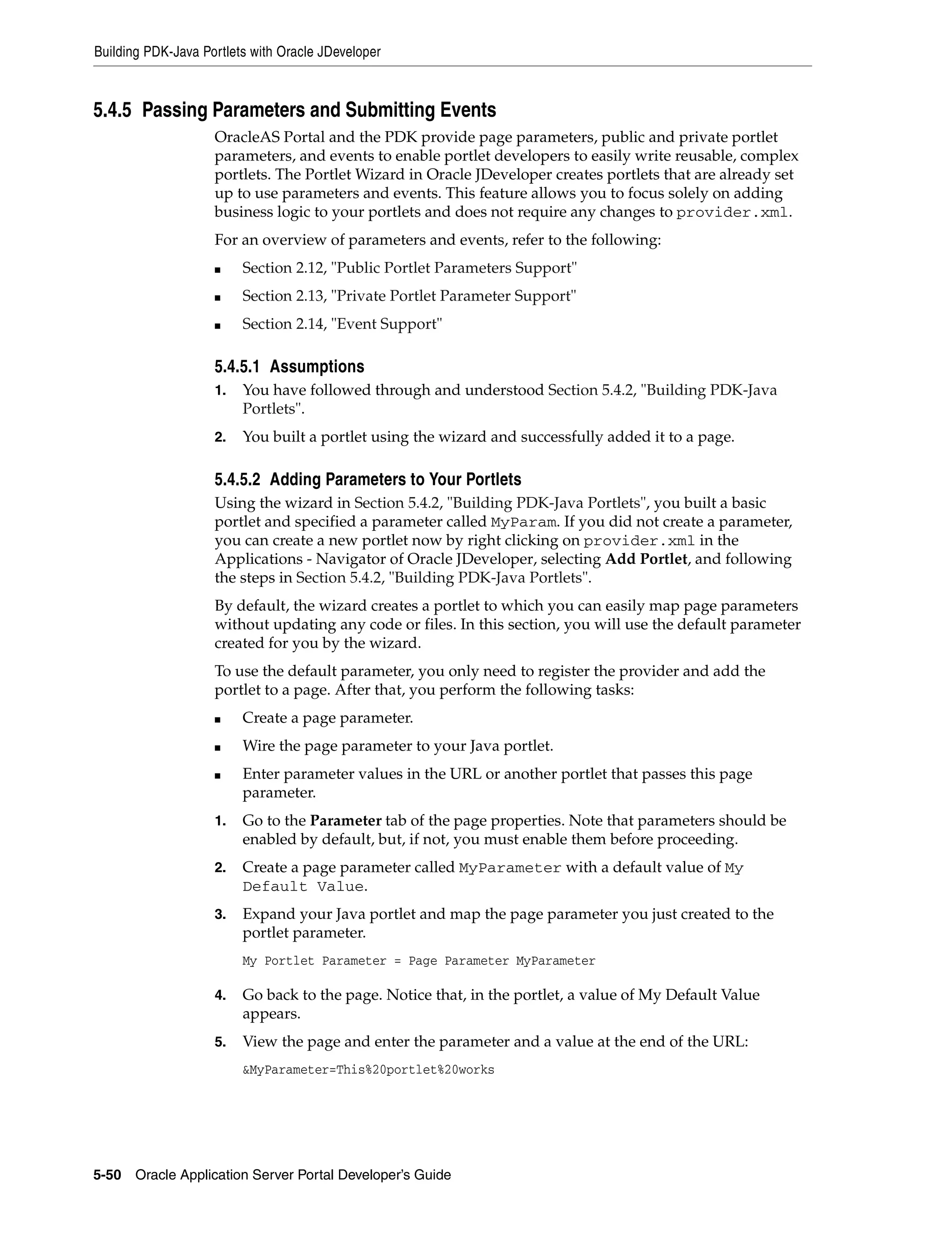 Building PDK-Java Portlets with Oracle JDeveloper



5.4.5 Passing Parameters and Submitting Events
                    OracleAS Portal and the PDK provide page parameters, public and private portlet
                    parameters, and events to enable portlet developers to easily write reusable, complex
                    portlets. The Portlet Wizard in Oracle JDeveloper creates portlets that are already set
                    up to use parameters and events. This feature allows you to focus solely on adding
                    business logic to your portlets and does not require any changes to provider.xml.
                    For an overview of parameters and events, refer to the following:
                    ■    Section 2.12, "Public Portlet Parameters Support"
                    ■    Section 2.13, "Private Portlet Parameter Support"
                    ■    Section 2.14, "Event Support"

                    5.4.5.1 Assumptions
                    1.   You have followed through and understood Section 5.4.2, "Building PDK-Java
                         Portlets".
                    2.   You built a portlet using the wizard and successfully added it to a page.

                    5.4.5.2 Adding Parameters to Your Portlets
                    Using the wizard in Section 5.4.2, "Building PDK-Java Portlets", you built a basic
                    portlet and specified a parameter called MyParam. If you did not create a parameter,
                    you can create a new portlet now by right clicking on provider.xml in the
                    Applications - Navigator of Oracle JDeveloper, selecting Add Portlet, and following
                    the steps in Section 5.4.2, "Building PDK-Java Portlets".
                    By default, the wizard creates a portlet to which you can easily map page parameters
                    without updating any code or files. In this section, you will use the default parameter
                    created for you by the wizard.
                    To use the default parameter, you only need to register the provider and add the
                    portlet to a page. After that, you perform the following tasks:
                    ■    Create a page parameter.
                    ■    Wire the page parameter to your Java portlet.
                    ■    Enter parameter values in the URL or another portlet that passes this page
                         parameter.
                    1.   Go to the Parameter tab of the page properties. Note that parameters should be
                         enabled by default, but, if not, you must enable them before proceeding.
                    2.   Create a page parameter called MyParameter with a default value of My
                         Default Value.
                    3.   Expand your Java portlet and map the page parameter you just created to the
                         portlet parameter.
                         My Portlet Parameter = Page Parameter MyParameter

                    4.   Go back to the page. Notice that, in the portlet, a value of My Default Value
                         appears.
                    5.   View the page and enter the parameter and a value at the end of the URL:
                         &MyParameter=This%20portlet%20works




5-50   Oracle Application Server Portal Developer’s Guide
 
