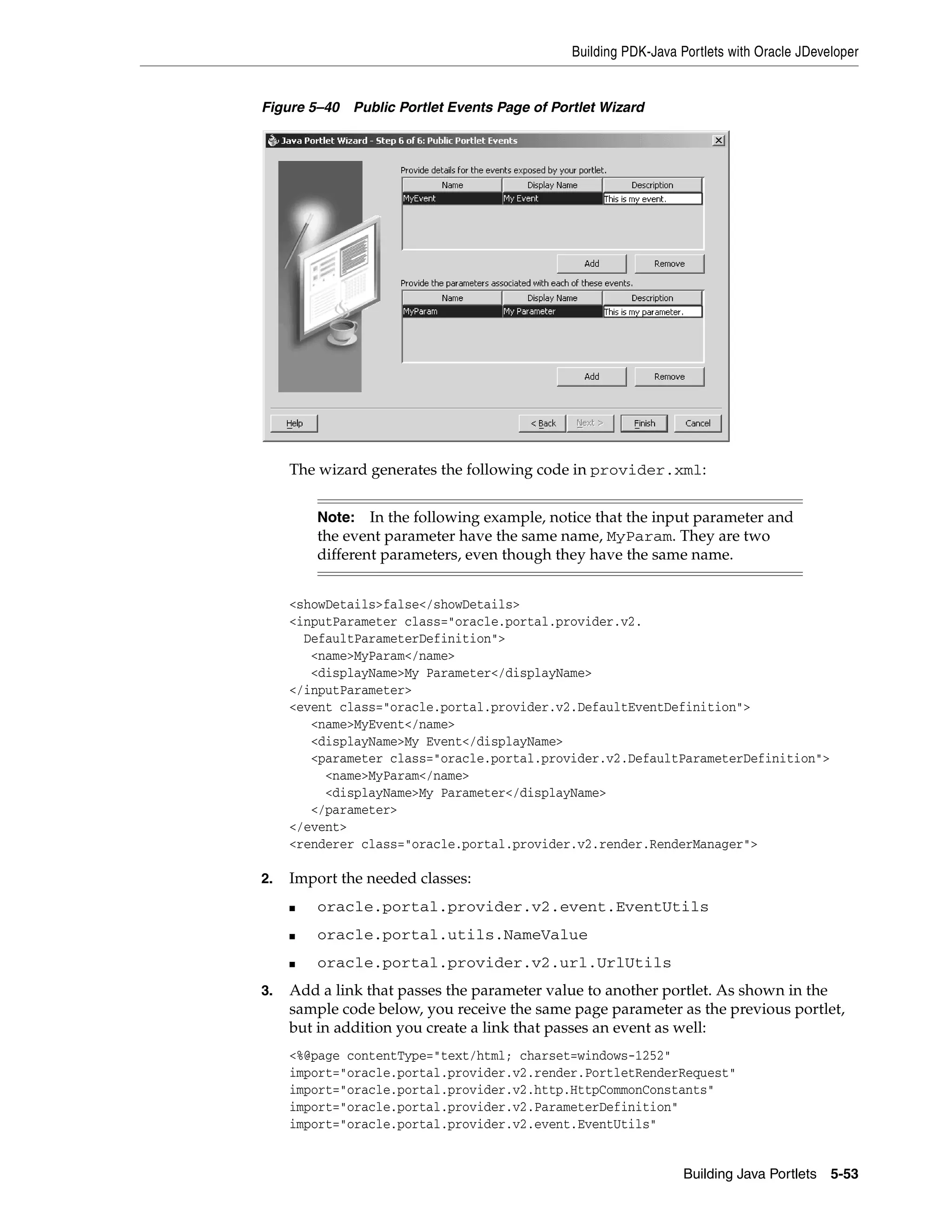 Building PDK-Java Portlets with Oracle JDeveloper


Figure 5–40   Public Portlet Events Page of Portlet Wizard




     The wizard generates the following code in provider.xml:


         Note: In the following example, notice that the input parameter and
         the event parameter have the same name, MyParam. They are two
         different parameters, even though they have the same name.


     <showDetails>false</showDetails>
     <inputParameter class="oracle.portal.provider.v2.
       DefaultParameterDefinition">
        <name>MyParam</name>
        <displayName>My Parameter</displayName>
     </inputParameter>
     <event class="oracle.portal.provider.v2.DefaultEventDefinition">
        <name>MyEvent</name>
        <displayName>My Event</displayName>
        <parameter class="oracle.portal.provider.v2.DefaultParameterDefinition">
          <name>MyParam</name>
          <displayName>My Parameter</displayName>
        </parameter>
     </event>
     <renderer class="oracle.portal.provider.v2.render.RenderManager">

2.   Import the needed classes:
     ■   oracle.portal.provider.v2.event.EventUtils
     ■   oracle.portal.utils.NameValue
     ■   oracle.portal.provider.v2.url.UrlUtils
3.   Add a link that passes the parameter value to another portlet. As shown in the
     sample code below, you receive the same page parameter as the previous portlet,
     but in addition you create a link that passes an event as well:
     <%@page contentType="text/html; charset=windows-1252"
     import="oracle.portal.provider.v2.render.PortletRenderRequest"
     import="oracle.portal.provider.v2.http.HttpCommonConstants"
     import="oracle.portal.provider.v2.ParameterDefinition"
     import="oracle.portal.provider.v2.event.EventUtils"


                                                                  Building Java Portlets 5-53
 