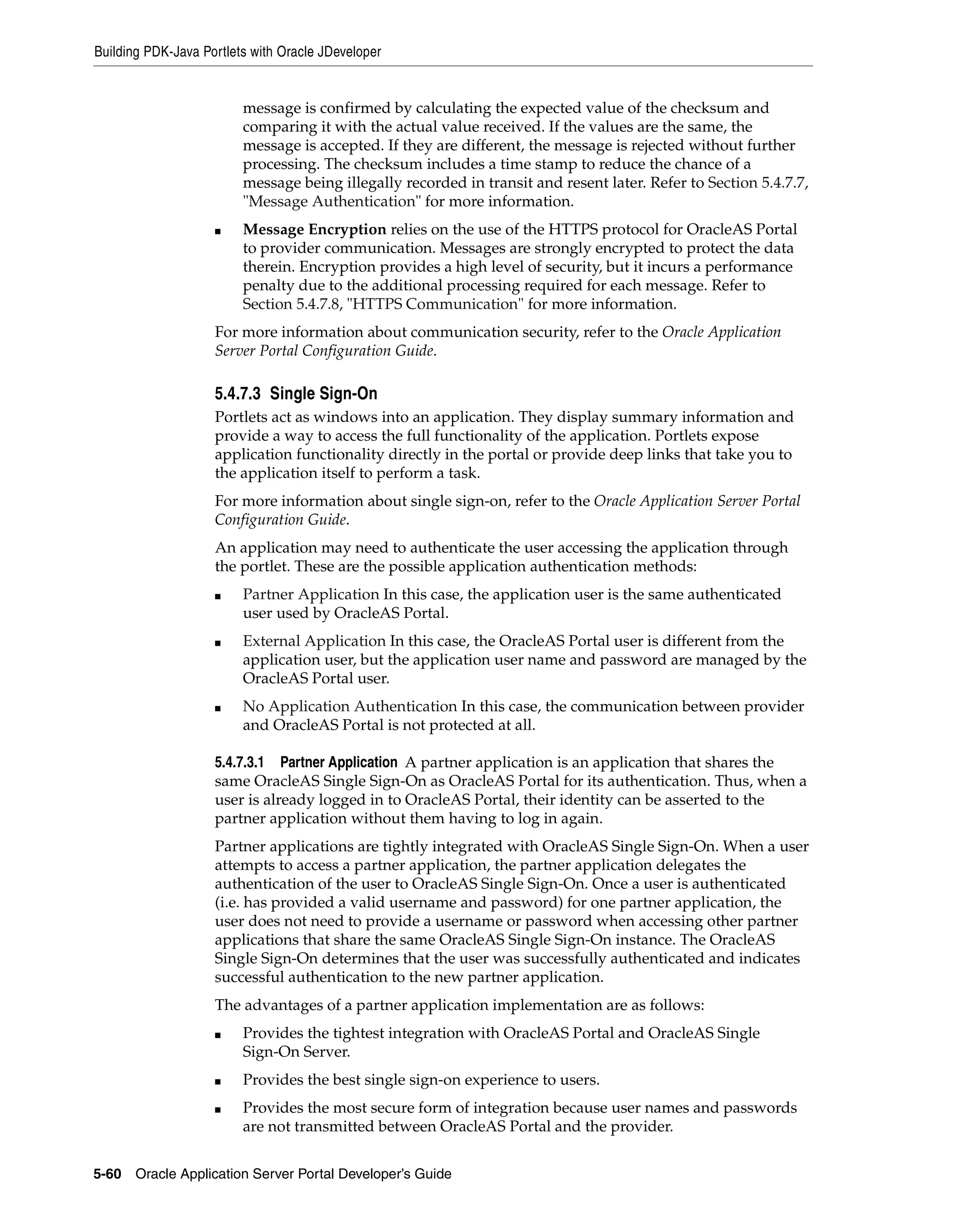 Building PDK-Java Portlets with Oracle JDeveloper


                         message is confirmed by calculating the expected value of the checksum and
                         comparing it with the actual value received. If the values are the same, the
                         message is accepted. If they are different, the message is rejected without further
                         processing. The checksum includes a time stamp to reduce the chance of a
                         message being illegally recorded in transit and resent later. Refer to Section 5.4.7.7,
                         "Message Authentication" for more information.
                    ■    Message Encryption relies on the use of the HTTPS protocol for OracleAS Portal
                         to provider communication. Messages are strongly encrypted to protect the data
                         therein. Encryption provides a high level of security, but it incurs a performance
                         penalty due to the additional processing required for each message. Refer to
                         Section 5.4.7.8, "HTTPS Communication" for more information.
                    For more information about communication security, refer to the Oracle Application
                    Server Portal Configuration Guide.

                    5.4.7.3 Single Sign-On
                    Portlets act as windows into an application. They display summary information and
                    provide a way to access the full functionality of the application. Portlets expose
                    application functionality directly in the portal or provide deep links that take you to
                    the application itself to perform a task.
                    For more information about single sign-on, refer to the Oracle Application Server Portal
                    Configuration Guide.
                    An application may need to authenticate the user accessing the application through
                    the portlet. These are the possible application authentication methods:
                    ■    Partner Application In this case, the application user is the same authenticated
                         user used by OracleAS Portal.
                    ■    External Application In this case, the OracleAS Portal user is different from the
                         application user, but the application user name and password are managed by the
                         OracleAS Portal user.
                    ■    No Application Authentication In this case, the communication between provider
                         and OracleAS Portal is not protected at all.

                    5.4.7.3.1 Partner Application A partner application is an application that shares the
                    same OracleAS Single Sign-On as OracleAS Portal for its authentication. Thus, when a
                    user is already logged in to OracleAS Portal, their identity can be asserted to the
                    partner application without them having to log in again.
                    Partner applications are tightly integrated with OracleAS Single Sign-On. When a user
                    attempts to access a partner application, the partner application delegates the
                    authentication of the user to OracleAS Single Sign-On. Once a user is authenticated
                    (i.e. has provided a valid username and password) for one partner application, the
                    user does not need to provide a username or password when accessing other partner
                    applications that share the same OracleAS Single Sign-On instance. The OracleAS
                    Single Sign-On determines that the user was successfully authenticated and indicates
                    successful authentication to the new partner application.
                    The advantages of a partner application implementation are as follows:
                    ■    Provides the tightest integration with OracleAS Portal and OracleAS Single
                         Sign-On Server.
                    ■    Provides the best single sign-on experience to users.
                    ■    Provides the most secure form of integration because user names and passwords
                         are not transmitted between OracleAS Portal and the provider.


5-60   Oracle Application Server Portal Developer’s Guide
 