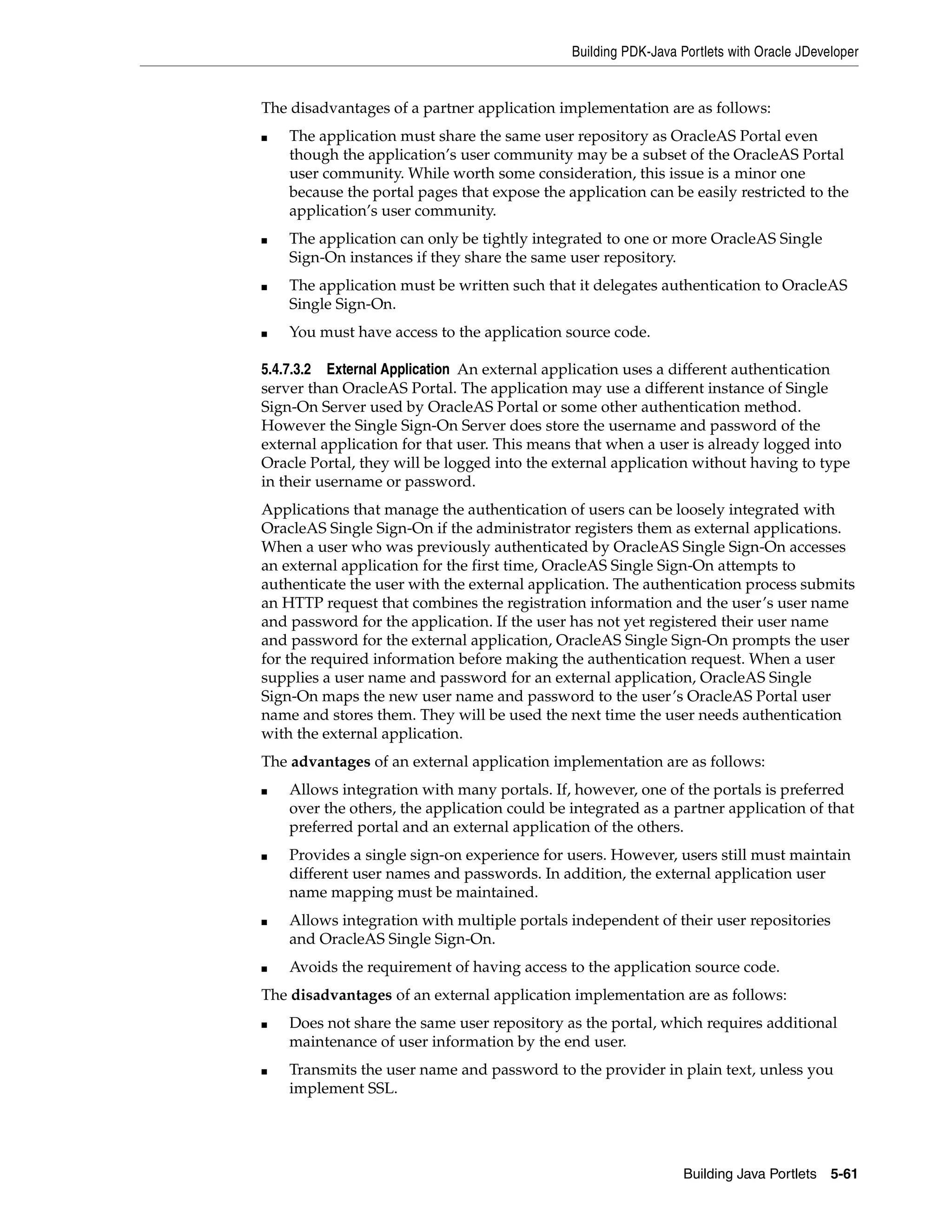 Building PDK-Java Portlets with Oracle JDeveloper


The disadvantages of a partner application implementation are as follows:
■   The application must share the same user repository as OracleAS Portal even
    though the application’s user community may be a subset of the OracleAS Portal
    user community. While worth some consideration, this issue is a minor one
    because the portal pages that expose the application can be easily restricted to the
    application’s user community.
■   The application can only be tightly integrated to one or more OracleAS Single
    Sign-On instances if they share the same user repository.
■   The application must be written such that it delegates authentication to OracleAS
    Single Sign-On.
■   You must have access to the application source code.

5.4.7.3.2 External Application An external application uses a different authentication
server than OracleAS Portal. The application may use a different instance of Single
Sign-On Server used by OracleAS Portal or some other authentication method.
However the Single Sign-On Server does store the username and password of the
external application for that user. This means that when a user is already logged into
Oracle Portal, they will be logged into the external application without having to type
in their username or password.
Applications that manage the authentication of users can be loosely integrated with
OracleAS Single Sign-On if the administrator registers them as external applications.
When a user who was previously authenticated by OracleAS Single Sign-On accesses
an external application for the first time, OracleAS Single Sign-On attempts to
authenticate the user with the external application. The authentication process submits
an HTTP request that combines the registration information and the user’s user name
and password for the application. If the user has not yet registered their user name
and password for the external application, OracleAS Single Sign-On prompts the user
for the required information before making the authentication request. When a user
supplies a user name and password for an external application, OracleAS Single
Sign-On maps the new user name and password to the user’s OracleAS Portal user
name and stores them. They will be used the next time the user needs authentication
with the external application.
The advantages of an external application implementation are as follows:
■   Allows integration with many portals. If, however, one of the portals is preferred
    over the others, the application could be integrated as a partner application of that
    preferred portal and an external application of the others.
■   Provides a single sign-on experience for users. However, users still must maintain
    different user names and passwords. In addition, the external application user
    name mapping must be maintained.
■   Allows integration with multiple portals independent of their user repositories
    and OracleAS Single Sign-On.
■   Avoids the requirement of having access to the application source code.
The disadvantages of an external application implementation are as follows:
■   Does not share the same user repository as the portal, which requires additional
    maintenance of user information by the end user.
■   Transmits the user name and password to the provider in plain text, unless you
    implement SSL.




                                                                 Building Java Portlets 5-61
 