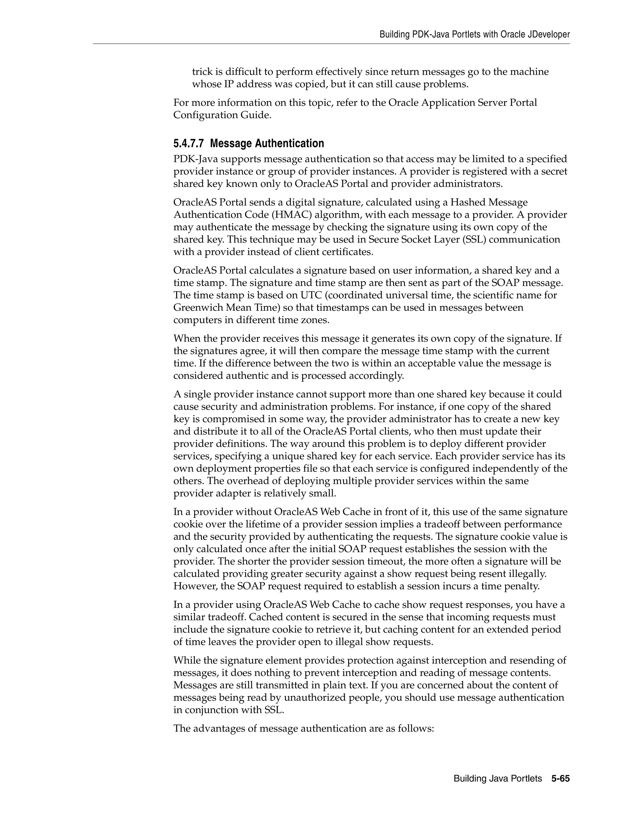 Building PDK-Java Portlets with Oracle JDeveloper


    trick is difficult to perform effectively since return messages go to the machine
    whose IP address was copied, but it can still cause problems.
For more information on this topic, refer to the Oracle Application Server Portal
Configuration Guide.

5.4.7.7 Message Authentication
PDK-Java supports message authentication so that access may be limited to a specified
provider instance or group of provider instances. A provider is registered with a secret
shared key known only to OracleAS Portal and provider administrators.
OracleAS Portal sends a digital signature, calculated using a Hashed Message
Authentication Code (HMAC) algorithm, with each message to a provider. A provider
may authenticate the message by checking the signature using its own copy of the
shared key. This technique may be used in Secure Socket Layer (SSL) communication
with a provider instead of client certificates.
OracleAS Portal calculates a signature based on user information, a shared key and a
time stamp. The signature and time stamp are then sent as part of the SOAP message.
The time stamp is based on UTC (coordinated universal time, the scientific name for
Greenwich Mean Time) so that timestamps can be used in messages between
computers in different time zones.
When the provider receives this message it generates its own copy of the signature. If
the signatures agree, it will then compare the message time stamp with the current
time. If the difference between the two is within an acceptable value the message is
considered authentic and is processed accordingly.
A single provider instance cannot support more than one shared key because it could
cause security and administration problems. For instance, if one copy of the shared
key is compromised in some way, the provider administrator has to create a new key
and distribute it to all of the OracleAS Portal clients, who then must update their
provider definitions. The way around this problem is to deploy different provider
services, specifying a unique shared key for each service. Each provider service has its
own deployment properties file so that each service is configured independently of the
others. The overhead of deploying multiple provider services within the same
provider adapter is relatively small.
In a provider without OracleAS Web Cache in front of it, this use of the same signature
cookie over the lifetime of a provider session implies a tradeoff between performance
and the security provided by authenticating the requests. The signature cookie value is
only calculated once after the initial SOAP request establishes the session with the
provider. The shorter the provider session timeout, the more often a signature will be
calculated providing greater security against a show request being resent illegally.
However, the SOAP request required to establish a session incurs a time penalty.
In a provider using OracleAS Web Cache to cache show request responses, you have a
similar tradeoff. Cached content is secured in the sense that incoming requests must
include the signature cookie to retrieve it, but caching content for an extended period
of time leaves the provider open to illegal show requests.
While the signature element provides protection against interception and resending of
messages, it does nothing to prevent interception and reading of message contents.
Messages are still transmitted in plain text. If you are concerned about the content of
messages being read by unauthorized people, you should use message authentication
in conjunction with SSL.
The advantages of message authentication are as follows:



                                                                 Building Java Portlets 5-65
 