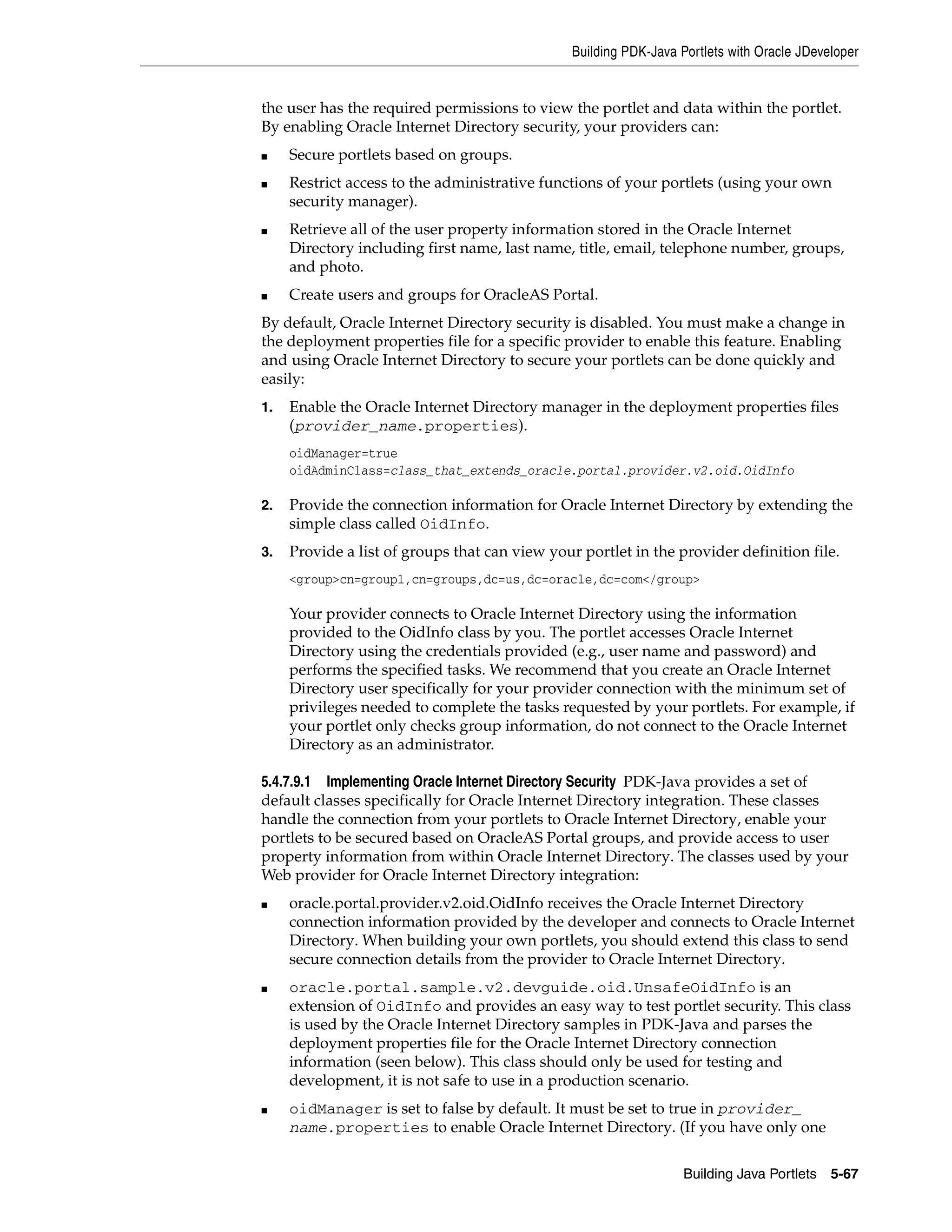 Building PDK-Java Portlets with Oracle JDeveloper


the user has the required permissions to view the portlet and data within the portlet.
By enabling Oracle Internet Directory security, your providers can:
■    Secure portlets based on groups.
■    Restrict access to the administrative functions of your portlets (using your own
     security manager).
■    Retrieve all of the user property information stored in the Oracle Internet
     Directory including first name, last name, title, email, telephone number, groups,
     and photo.
■    Create users and groups for OracleAS Portal.
By default, Oracle Internet Directory security is disabled. You must make a change in
the deployment properties file for a specific provider to enable this feature. Enabling
and using Oracle Internet Directory to secure your portlets can be done quickly and
easily:
1.   Enable the Oracle Internet Directory manager in the deployment properties files
     (provider_name.properties).
     oidManager=true
     oidAdminClass=class_that_extends_oracle.portal.provider.v2.oid.OidInfo

2.   Provide the connection information for Oracle Internet Directory by extending the
     simple class called OidInfo.
3.   Provide a list of groups that can view your portlet in the provider definition file.
     <group>cn=group1,cn=groups,dc=us,dc=oracle,dc=com</group>

     Your provider connects to Oracle Internet Directory using the information
     provided to the OidInfo class by you. The portlet accesses Oracle Internet
     Directory using the credentials provided (e.g., user name and password) and
     performs the specified tasks. We recommend that you create an Oracle Internet
     Directory user specifically for your provider connection with the minimum set of
     privileges needed to complete the tasks requested by your portlets. For example, if
     your portlet only checks group information, do not connect to the Oracle Internet
     Directory as an administrator.

5.4.7.9.1 Implementing Oracle Internet Directory Security PDK-Java provides a set of
default classes specifically for Oracle Internet Directory integration. These classes
handle the connection from your portlets to Oracle Internet Directory, enable your
portlets to be secured based on OracleAS Portal groups, and provide access to user
property information from within Oracle Internet Directory. The classes used by your
Web provider for Oracle Internet Directory integration:
■    oracle.portal.provider.v2.oid.OidInfo receives the Oracle Internet Directory
     connection information provided by the developer and connects to Oracle Internet
     Directory. When building your own portlets, you should extend this class to send
     secure connection details from the provider to Oracle Internet Directory.
■    oracle.portal.sample.v2.devguide.oid.UnsafeOidInfo is an
     extension of OidInfo and provides an easy way to test portlet security. This class
     is used by the Oracle Internet Directory samples in PDK-Java and parses the
     deployment properties file for the Oracle Internet Directory connection
     information (seen below). This class should only be used for testing and
     development, it is not safe to use in a production scenario.
■    oidManager is set to false by default. It must be set to true in provider_
     name.properties to enable Oracle Internet Directory. (If you have only one


                                                                   Building Java Portlets 5-67
 