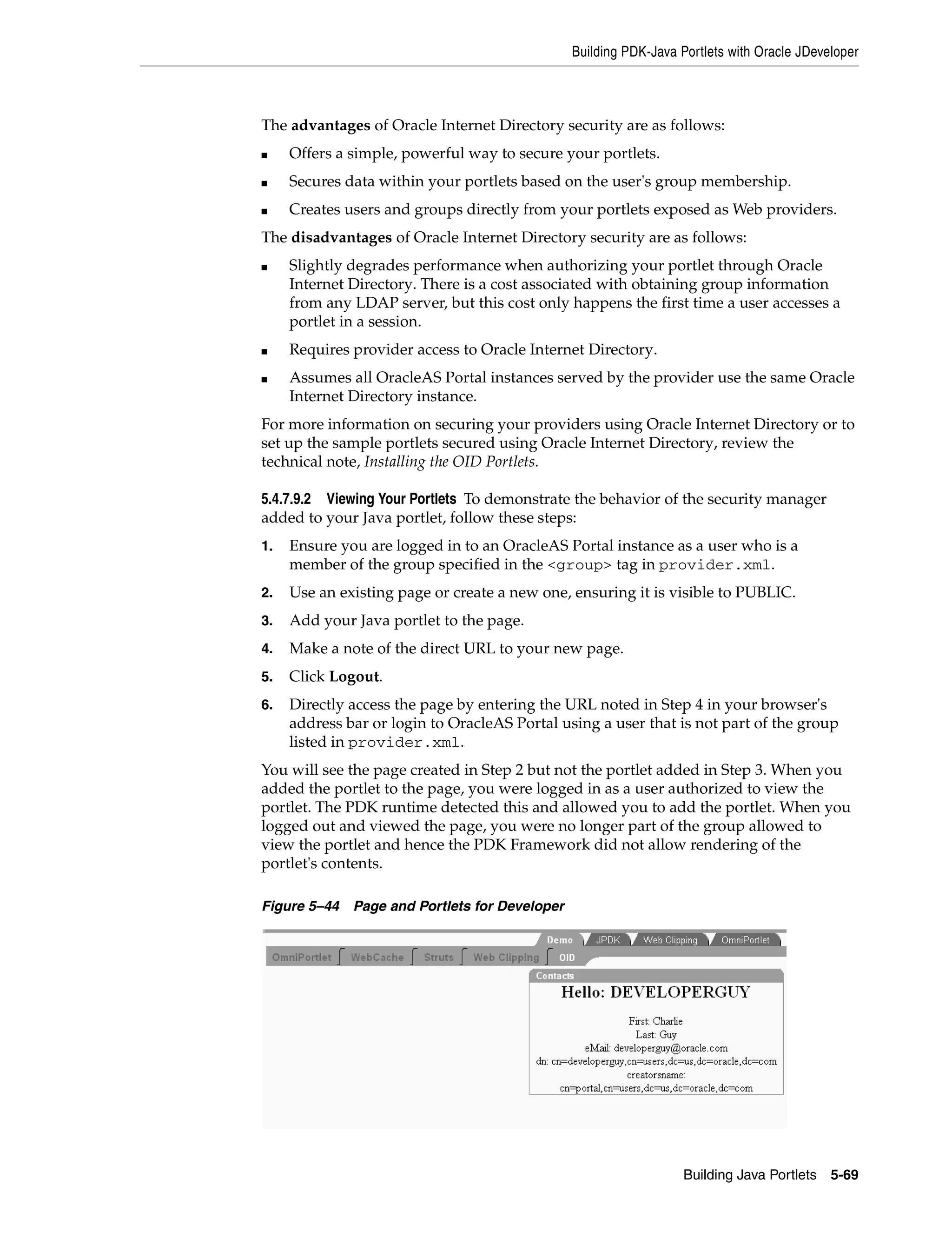 Building PDK-Java Portlets with Oracle JDeveloper



The advantages of Oracle Internet Directory security are as follows:
■    Offers a simple, powerful way to secure your portlets.
■    Secures data within your portlets based on the user's group membership.
■    Creates users and groups directly from your portlets exposed as Web providers.
The disadvantages of Oracle Internet Directory security are as follows:
■    Slightly degrades performance when authorizing your portlet through Oracle
     Internet Directory. There is a cost associated with obtaining group information
     from any LDAP server, but this cost only happens the first time a user accesses a
     portlet in a session.
■    Requires provider access to Oracle Internet Directory.
■    Assumes all OracleAS Portal instances served by the provider use the same Oracle
     Internet Directory instance.
For more information on securing your providers using Oracle Internet Directory or to
set up the sample portlets secured using Oracle Internet Directory, review the
technical note, Installing the OID Portlets.

5.4.7.9.2 Viewing Your Portlets To demonstrate the behavior of the security manager
added to your Java portlet, follow these steps:
1.   Ensure you are logged in to an OracleAS Portal instance as a user who is a
     member of the group specified in the <group> tag in provider.xml.
2.   Use an existing page or create a new one, ensuring it is visible to PUBLIC.
3.   Add your Java portlet to the page.
4.   Make a note of the direct URL to your new page.
5.   Click Logout.
6.   Directly access the page by entering the URL noted in Step 4 in your browser's
     address bar or login to OracleAS Portal using a user that is not part of the group
     listed in provider.xml.
You will see the page created in Step 2 but not the portlet added in Step 3. When you
added the portlet to the page, you were logged in as a user authorized to view the
portlet. The PDK runtime detected this and allowed you to add the portlet. When you
logged out and viewed the page, you were no longer part of the group allowed to
view the portlet and hence the PDK Framework did not allow rendering of the
portlet's contents.

Figure 5–44   Page and Portlets for Developer




                                                                   Building Java Portlets 5-69
 