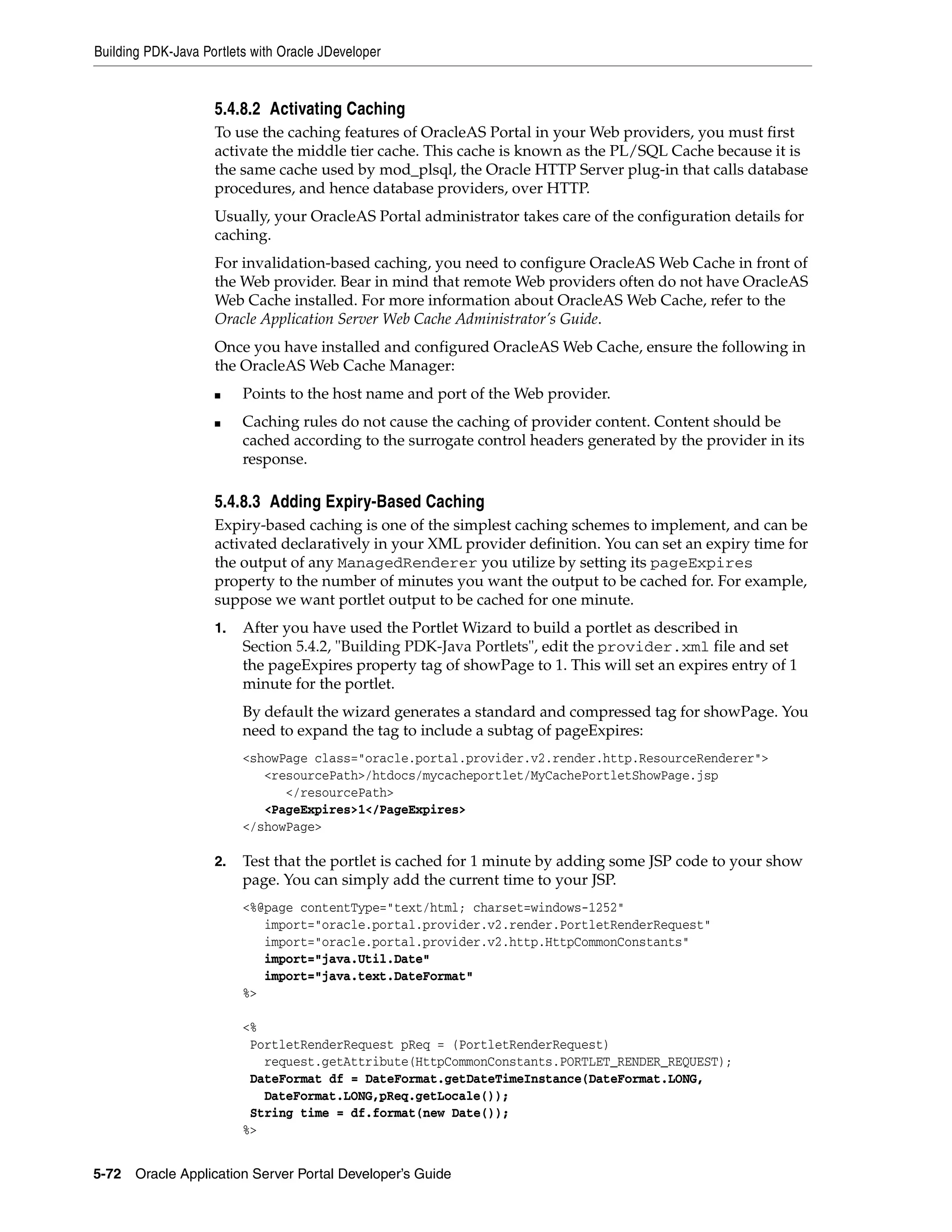 Building PDK-Java Portlets with Oracle JDeveloper


                    5.4.8.2 Activating Caching
                    To use the caching features of OracleAS Portal in your Web providers, you must first
                    activate the middle tier cache. This cache is known as the PL/SQL Cache because it is
                    the same cache used by mod_plsql, the Oracle HTTP Server plug-in that calls database
                    procedures, and hence database providers, over HTTP.
                    Usually, your OracleAS Portal administrator takes care of the configuration details for
                    caching.
                    For invalidation-based caching, you need to configure OracleAS Web Cache in front of
                    the Web provider. Bear in mind that remote Web providers often do not have OracleAS
                    Web Cache installed. For more information about OracleAS Web Cache, refer to the
                    Oracle Application Server Web Cache Administrator’s Guide.
                    Once you have installed and configured OracleAS Web Cache, ensure the following in
                    the OracleAS Web Cache Manager:
                    ■    Points to the host name and port of the Web provider.
                    ■    Caching rules do not cause the caching of provider content. Content should be
                         cached according to the surrogate control headers generated by the provider in its
                         response.

                    5.4.8.3 Adding Expiry-Based Caching
                    Expiry-based caching is one of the simplest caching schemes to implement, and can be
                    activated declaratively in your XML provider definition. You can set an expiry time for
                    the output of any ManagedRenderer you utilize by setting its pageExpires
                    property to the number of minutes you want the output to be cached for. For example,
                    suppose we want portlet output to be cached for one minute.
                    1.   After you have used the Portlet Wizard to build a portlet as described in
                         Section 5.4.2, "Building PDK-Java Portlets", edit the provider.xml file and set
                         the pageExpires property tag of showPage to 1. This will set an expires entry of 1
                         minute for the portlet.
                         By default the wizard generates a standard and compressed tag for showPage. You
                         need to expand the tag to include a subtag of pageExpires:
                         <showPage class="oracle.portal.provider.v2.render.http.ResourceRenderer">
                            <resourcePath>/htdocs/mycacheportlet/MyCachePortletShowPage.jsp
                               </resourcePath>
                            <PageExpires>1</PageExpires>
                         </showPage>

                    2.   Test that the portlet is cached for 1 minute by adding some JSP code to your show
                         page. You can simply add the current time to your JSP.
                         <%@page contentType="text/html; charset=windows-1252"
                            import="oracle.portal.provider.v2.render.PortletRenderRequest"
                            import="oracle.portal.provider.v2.http.HttpCommonConstants"
                            import="java.Util.Date"
                            import="java.text.DateFormat"
                         %>

                         <%
                          PortletRenderRequest pReq = (PortletRenderRequest)
                            request.getAttribute(HttpCommonConstants.PORTLET_RENDER_REQUEST);
                          DateFormat df = DateFormat.getDateTimeInstance(DateFormat.LONG,
                            DateFormat.LONG,pReq.getLocale());
                          String time = df.format(new Date());
                         %>


5-72   Oracle Application Server Portal Developer’s Guide
 