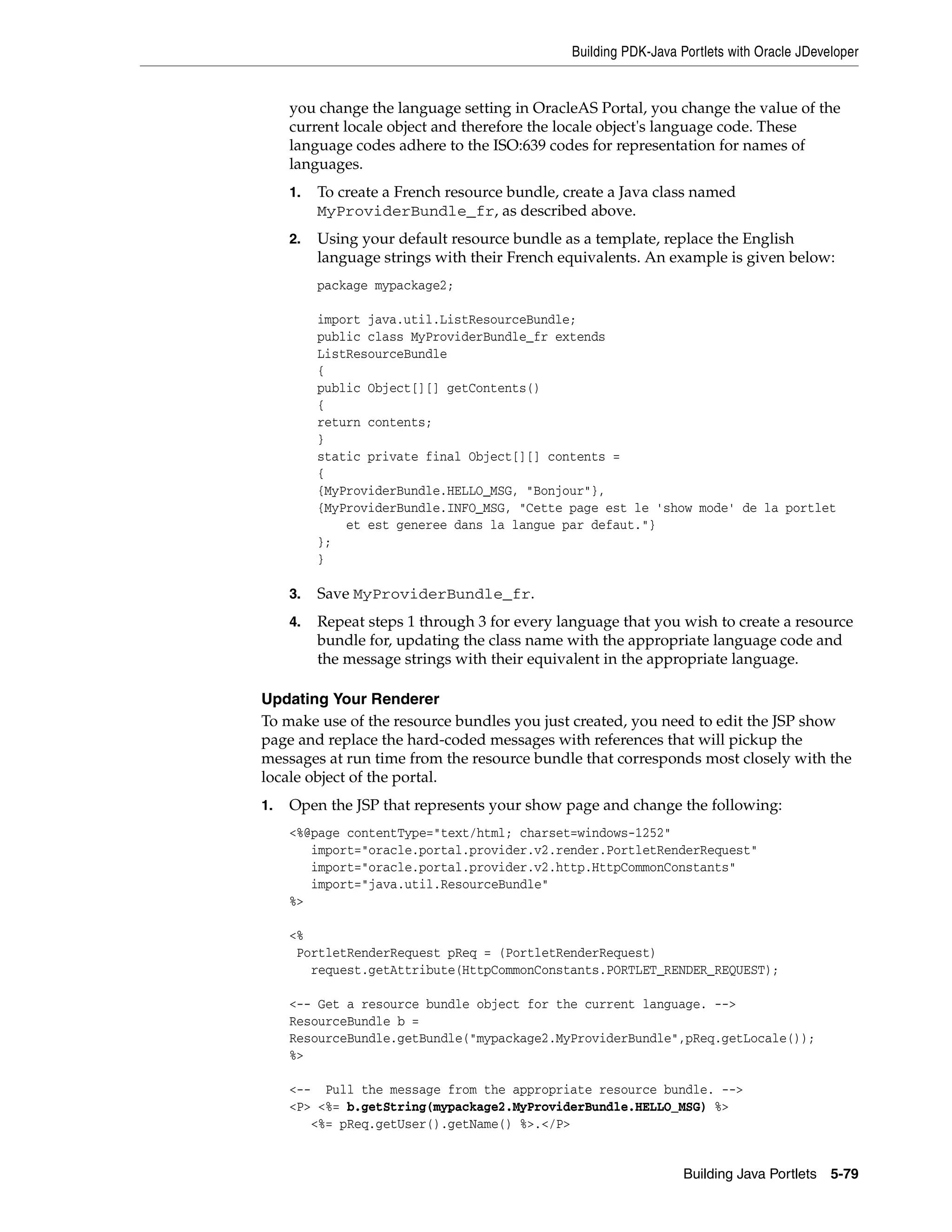 Building PDK-Java Portlets with Oracle JDeveloper


     you change the language setting in OracleAS Portal, you change the value of the
     current locale object and therefore the locale object's language code. These
     language codes adhere to the ISO:639 codes for representation for names of
     languages.
     1.   To create a French resource bundle, create a Java class named
          MyProviderBundle_fr, as described above.
     2.   Using your default resource bundle as a template, replace the English
          language strings with their French equivalents. An example is given below:
          package mypackage2;

          import java.util.ListResourceBundle;
          public class MyProviderBundle_fr extends
          ListResourceBundle
          {
          public Object[][] getContents()
          {
          return contents;
          }
          static private final Object[][] contents =
          {
          {MyProviderBundle.HELLO_MSG, "Bonjour"},
          {MyProviderBundle.INFO_MSG, "Cette page est le 'show mode' de la portlet
              et est generee dans la langue par defaut."}
          };
          }

     3.   Save MyProviderBundle_fr.
     4.   Repeat steps 1 through 3 for every language that you wish to create a resource
          bundle for, updating the class name with the appropriate language code and
          the message strings with their equivalent in the appropriate language.

Updating Your Renderer
To make use of the resource bundles you just created, you need to edit the JSP show
page and replace the hard-coded messages with references that will pickup the
messages at run time from the resource bundle that corresponds most closely with the
locale object of the portal.
1.   Open the JSP that represents your show page and change the following:
     <%@page contentType="text/html; charset=windows-1252"
        import="oracle.portal.provider.v2.render.PortletRenderRequest"
        import="oracle.portal.provider.v2.http.HttpCommonConstants"
        import="java.util.ResourceBundle"
     %>

     <%
      PortletRenderRequest pReq = (PortletRenderRequest)
        request.getAttribute(HttpCommonConstants.PORTLET_RENDER_REQUEST);

     <-- Get a resource bundle object for the current language. -->
     ResourceBundle b =
     ResourceBundle.getBundle("mypackage2.MyProviderBundle",pReq.getLocale());
     %>

     <-- Pull the message from the appropriate resource bundle. -->
     <P> <%= b.getString(mypackage2.MyProviderBundle.HELLO_MSG) %>
        <%= pReq.getUser().getName() %>.</P>


                                                                  Building Java Portlets 5-79
 
