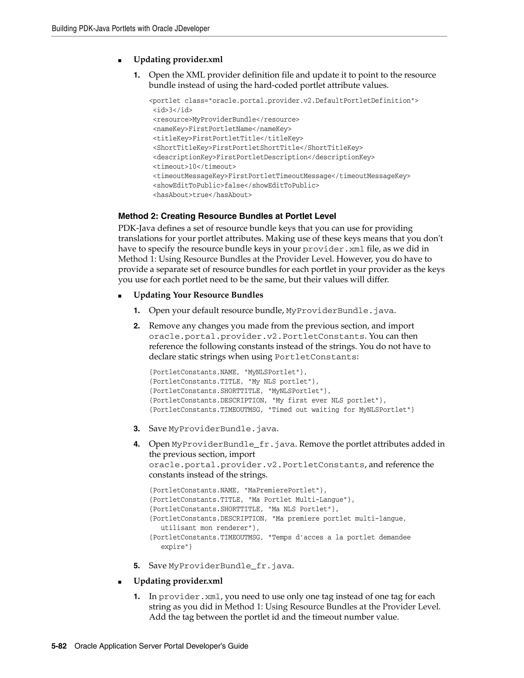 Building PDK-Java Portlets with Oracle JDeveloper


                    ■    Updating provider.xml
                         1.   Open the XML provider definition file and update it to point to the resource
                              bundle instead of using the hard-coded portlet attribute values.
                              <portlet class="oracle.portal.provider.v2.DefaultPortletDefinition">
                               <id>3</id>
                               <resource>MyProviderBundle</resource>
                               <nameKey>FirstPortletName</nameKey>
                               <titleKey>FirstPortletTitle</titleKey>
                               <ShortTitleKey>FirstPortletShortTitle</ShortTitleKey>
                               <descriptionKey>FirstPortletDescription</descriptionKey>
                               <timeout>10</timeout>
                               <timeoutMessageKey>FirstPortletTimeoutMessage</timeoutMessageKey>
                               <showEditToPublic>false</showEditToPublic>
                               <hasAbout>true</hasAbout>

                    Method 2: Creating Resource Bundles at Portlet Level
                    PDK-Java defines a set of resource bundle keys that you can use for providing
                    translations for your portlet attributes. Making use of these keys means that you don't
                    have to specify the resource bundle keys in your provider.xml file, as we did in
                    Method 1: Using Resource Bundles at the Provider Level. However, you do have to
                    provide a separate set of resource bundles for each portlet in your provider as the keys
                    you use for each portlet need to be the same, but their values will differ.
                    ■    Updating Your Resource Bundles
                         1.   Open your default resource bundle, MyProviderBundle.java.
                         2.   Remove any changes you made from the previous section, and import
                              oracle.portal.provider.v2.PortletConstants. You can then
                              reference the following constants instead of the strings. You do not have to
                              declare static strings when using PortletConstants:
                              {PortletConstants.NAME, "MyNLSPortlet"},
                              {PortletConstants.TITLE, "My NLS portlet"},
                              {PortletConstants.SHORTTITLE, "MyNLSPortlet"},
                              {PortletConstants.DESCRIPTION, "My first ever NLS portlet"},
                              {PortletConstants.TIMEOUTMSG, "Timed out waiting for MyNLSPortlet"}

                         3.   Save MyProviderBundle.java.
                         4.   Open MyProviderBundle_fr.java. Remove the portlet attributes added in
                              the previous section, import
                              oracle.portal.provider.v2.PortletConstants, and reference the
                              constants instead of the strings.
                              {PortletConstants.NAME, "MaPremierePortlet"},
                              {PortletConstants.TITLE, "Ma Portlet Multi-Langue"},
                              {PortletConstants.SHORTTITLE, "Ma NLS Portlet"},
                              {PortletConstants.DESCRIPTION, "Ma premiere portlet multi-langue,
                                 utilisant mon renderer"},
                              {PortletConstants.TIMEOUTMSG, "Temps d'acces a la portlet demandee
                                 expire"}

                         5.   Save MyProviderBundle_fr.java.
                    ■    Updating provider.xml
                         1.   In provider.xml, you need to use only one tag instead of one tag for each
                              string as you did in Method 1: Using Resource Bundles at the Provider Level.
                              Add the tag between the portlet id and the timeout number value.


5-82   Oracle Application Server Portal Developer’s Guide
 