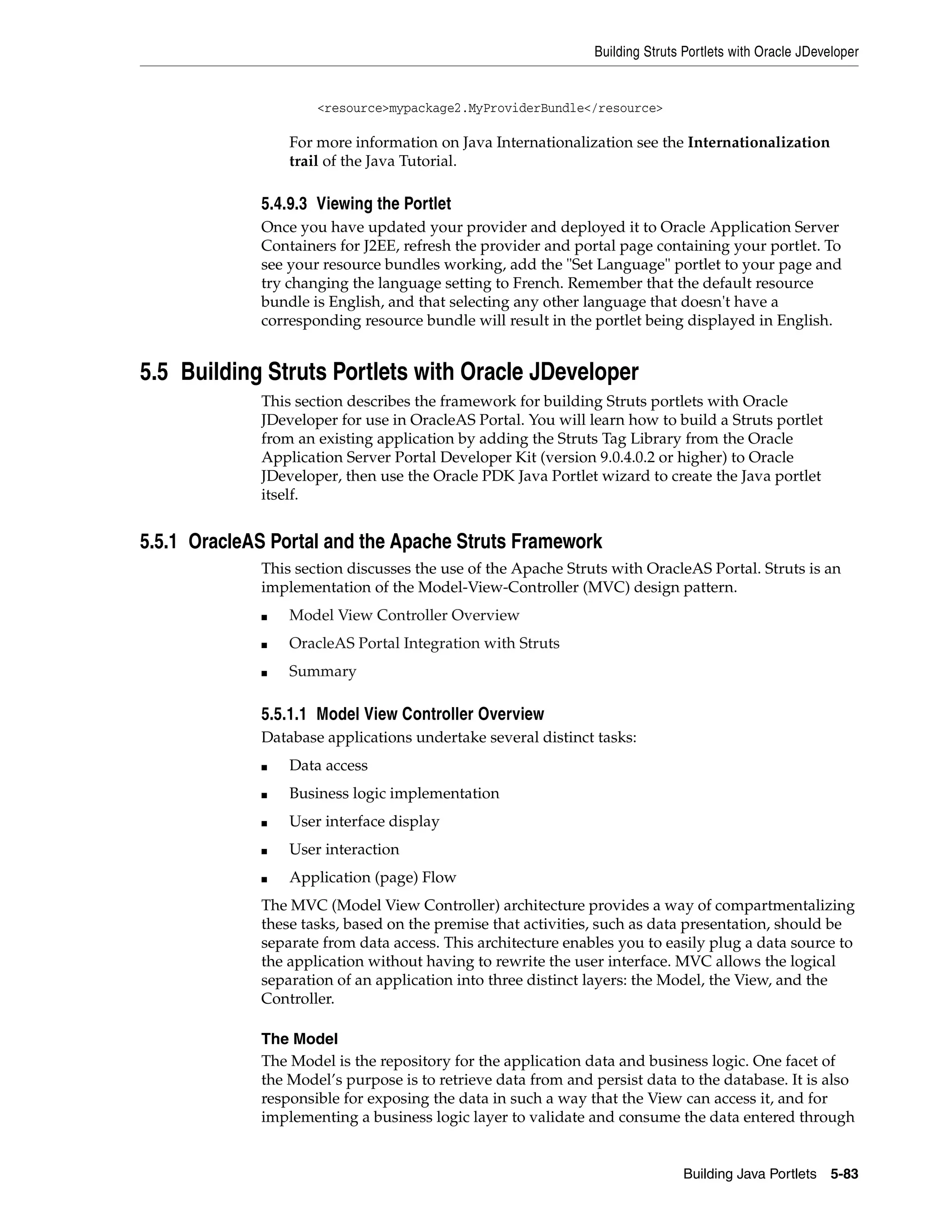 Building Struts Portlets with Oracle JDeveloper


                     <resource>mypackage2.MyProviderBundle</resource>

                 For more information on Java Internationalization see the Internationalization
                 trail of the Java Tutorial.

             5.4.9.3 Viewing the Portlet
             Once you have updated your provider and deployed it to Oracle Application Server
             Containers for J2EE, refresh the provider and portal page containing your portlet. To
             see your resource bundles working, add the "Set Language" portlet to your page and
             try changing the language setting to French. Remember that the default resource
             bundle is English, and that selecting any other language that doesn't have a
             corresponding resource bundle will result in the portlet being displayed in English.


5.5 Building Struts Portlets with Oracle JDeveloper
             This section describes the framework for building Struts portlets with Oracle
             JDeveloper for use in OracleAS Portal. You will learn how to build a Struts portlet
             from an existing application by adding the Struts Tag Library from the Oracle
             Application Server Portal Developer Kit (version 9.0.4.0.2 or higher) to Oracle
             JDeveloper, then use the Oracle PDK Java Portlet wizard to create the Java portlet
             itself.


5.5.1 OracleAS Portal and the Apache Struts Framework
             This section discusses the use of the Apache Struts with OracleAS Portal. Struts is an
             implementation of the Model-View-Controller (MVC) design pattern.
             ■   Model View Controller Overview
             ■   OracleAS Portal Integration with Struts
             ■   Summary

             5.5.1.1 Model View Controller Overview
             Database applications undertake several distinct tasks:
             ■   Data access
             ■   Business logic implementation
             ■   User interface display
             ■   User interaction
             ■   Application (page) Flow
             The MVC (Model View Controller) architecture provides a way of compartmentalizing
             these tasks, based on the premise that activities, such as data presentation, should be
             separate from data access. This architecture enables you to easily plug a data source to
             the application without having to rewrite the user interface. MVC allows the logical
             separation of an application into three distinct layers: the Model, the View, and the
             Controller.

             The Model
             The Model is the repository for the application data and business logic. One facet of
             the Model’s purpose is to retrieve data from and persist data to the database. It is also
             responsible for exposing the data in such a way that the View can access it, and for
             implementing a business logic layer to validate and consume the data entered through


                                                                             Building Java Portlets 5-83
 