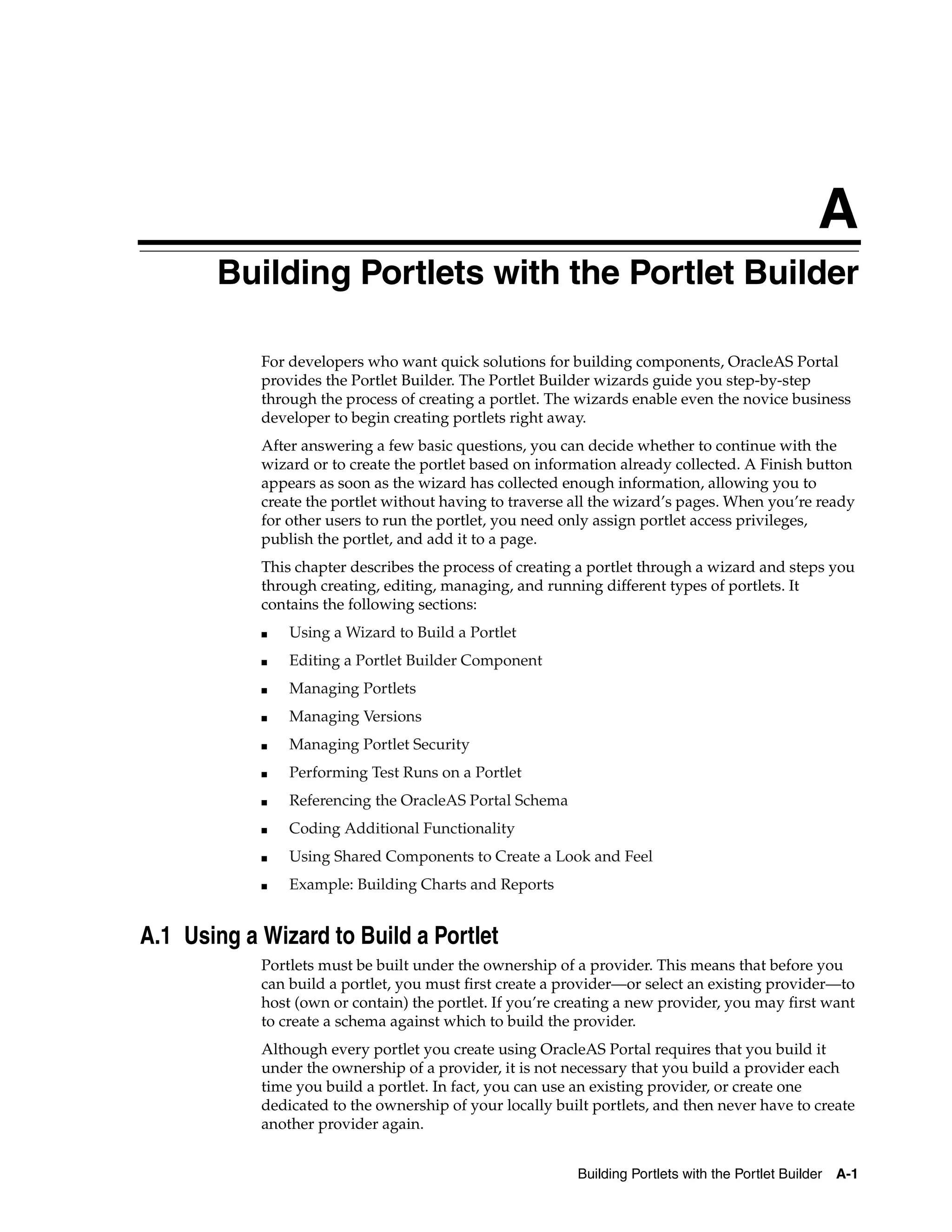 A
       Building Portlets with the Portlet Builder

            For developers who want quick solutions for building components, OracleAS Portal
            provides the Portlet Builder. The Portlet Builder wizards guide you step-by-step
            through the process of creating a portlet. The wizards enable even the novice business
            developer to begin creating portlets right away.
            After answering a few basic questions, you can decide whether to continue with the
            wizard or to create the portlet based on information already collected. A Finish button
            appears as soon as the wizard has collected enough information, allowing you to
            create the portlet without having to traverse all the wizard’s pages. When you’re ready
            for other users to run the portlet, you need only assign portlet access privileges,
            publish the portlet, and add it to a page.
            This chapter describes the process of creating a portlet through a wizard and steps you
            through creating, editing, managing, and running different types of portlets. It
            contains the following sections:
            ■   Using a Wizard to Build a Portlet
            ■   Editing a Portlet Builder Component
            ■   Managing Portlets
            ■   Managing Versions
            ■   Managing Portlet Security
            ■   Performing Test Runs on a Portlet
            ■   Referencing the OracleAS Portal Schema
            ■   Coding Additional Functionality
            ■   Using Shared Components to Create a Look and Feel
            ■   Example: Building Charts and Reports


A.1 Using a Wizard to Build a Portlet
            Portlets must be built under the ownership of a provider. This means that before you
            can build a portlet, you must first create a provider—or select an existing provider—to
            host (own or contain) the portlet. If you’re creating a new provider, you may first want
            to create a schema against which to build the provider.
            Although every portlet you create using OracleAS Portal requires that you build it
            under the ownership of a provider, it is not necessary that you build a provider each
            time you build a portlet. In fact, you can use an existing provider, or create one
            dedicated to the ownership of your locally built portlets, and then never have to create
            another provider again.


                                                          Building Portlets with the Portlet Builder   A-1
 