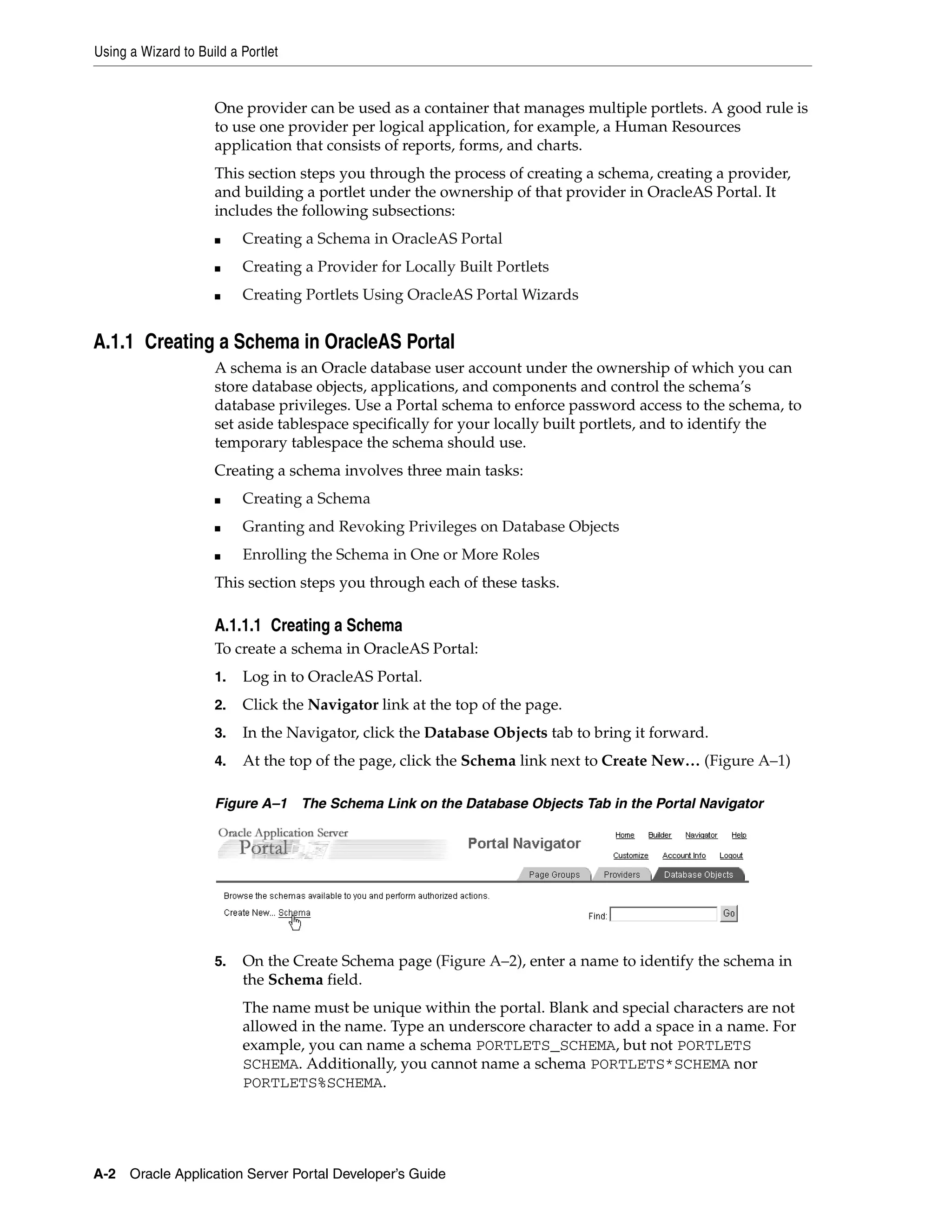 Using a Wizard to Build a Portlet


                     One provider can be used as a container that manages multiple portlets. A good rule is
                     to use one provider per logical application, for example, a Human Resources
                     application that consists of reports, forms, and charts.
                     This section steps you through the process of creating a schema, creating a provider,
                     and building a portlet under the ownership of that provider in OracleAS Portal. It
                     includes the following subsections:
                     ■    Creating a Schema in OracleAS Portal
                     ■    Creating a Provider for Locally Built Portlets
                     ■    Creating Portlets Using OracleAS Portal Wizards


A.1.1 Creating a Schema in OracleAS Portal
                     A schema is an Oracle database user account under the ownership of which you can
                     store database objects, applications, and components and control the schema’s
                     database privileges. Use a Portal schema to enforce password access to the schema, to
                     set aside tablespace specifically for your locally built portlets, and to identify the
                     temporary tablespace the schema should use.
                     Creating a schema involves three main tasks:
                     ■    Creating a Schema
                     ■    Granting and Revoking Privileges on Database Objects
                     ■    Enrolling the Schema in One or More Roles
                     This section steps you through each of these tasks.

                     A.1.1.1 Creating a Schema
                     To create a schema in OracleAS Portal:
                     1.   Log in to OracleAS Portal.
                     2.   Click the Navigator link at the top of the page.
                     3.   In the Navigator, click the Database Objects tab to bring it forward.
                     4.   At the top of the page, click the Schema link next to Create New… (Figure A–1)

                     Figure A–1     The Schema Link on the Database Objects Tab in the Portal Navigator




                     5.   On the Create Schema page (Figure A–2), enter a name to identify the schema in
                          the Schema field.
                          The name must be unique within the portal. Blank and special characters are not
                          allowed in the name. Type an underscore character to add a space in a name. For
                          example, you can name a schema PORTLETS_SCHEMA, but not PORTLETS
                          SCHEMA. Additionally, you cannot name a schema PORTLETS*SCHEMA nor
                          PORTLETS%SCHEMA.




A-2 Oracle Application Server Portal Developer’s Guide
 
