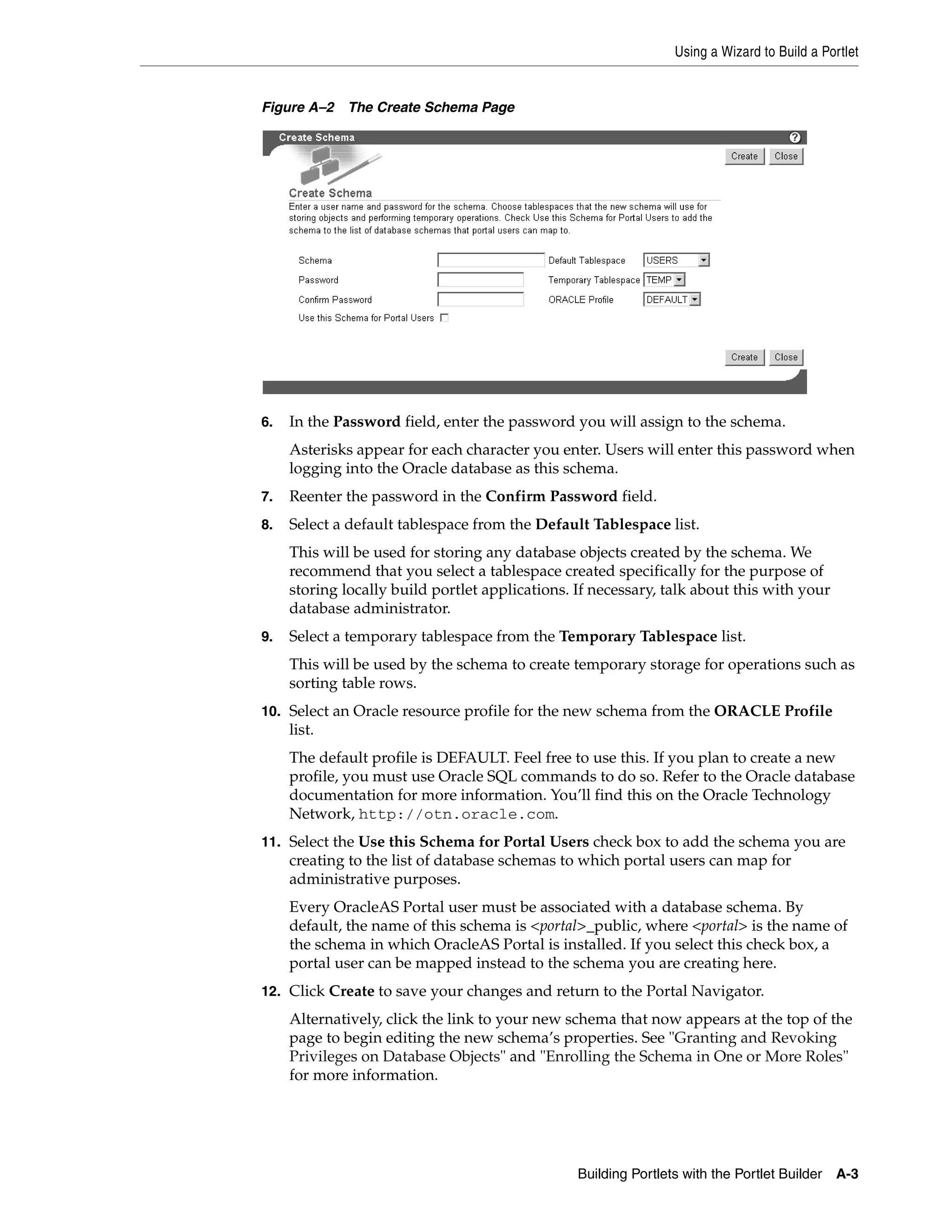 Using a Wizard to Build a Portlet


Figure A–2   The Create Schema Page




6.   In the Password field, enter the password you will assign to the schema.
     Asterisks appear for each character you enter. Users will enter this password when
     logging into the Oracle database as this schema.
7.   Reenter the password in the Confirm Password field.
8.   Select a default tablespace from the Default Tablespace list.
     This will be used for storing any database objects created by the schema. We
     recommend that you select a tablespace created specifically for the purpose of
     storing locally build portlet applications. If necessary, talk about this with your
     database administrator.
9.   Select a temporary tablespace from the Temporary Tablespace list.
     This will be used by the schema to create temporary storage for operations such as
     sorting table rows.
10. Select an Oracle resource profile for the new schema from the ORACLE Profile
     list.
     The default profile is DEFAULT. Feel free to use this. If you plan to create a new
     profile, you must use Oracle SQL commands to do so. Refer to the Oracle database
     documentation for more information. You’ll find this on the Oracle Technology
     Network, http://otn.oracle.com.
11. Select the Use this Schema for Portal Users check box to add the schema you are
     creating to the list of database schemas to which portal users can map for
     administrative purposes.
     Every OracleAS Portal user must be associated with a database schema. By
     default, the name of this schema is <portal>_public, where <portal> is the name of
     the schema in which OracleAS Portal is installed. If you select this check box, a
     portal user can be mapped instead to the schema you are creating here.
12. Click Create to save your changes and return to the Portal Navigator.
     Alternatively, click the link to your new schema that now appears at the top of the
     page to begin editing the new schema’s properties. See "Granting and Revoking
     Privileges on Database Objects" and "Enrolling the Schema in One or More Roles"
     for more information.




                                                 Building Portlets with the Portlet Builder   A-3
 