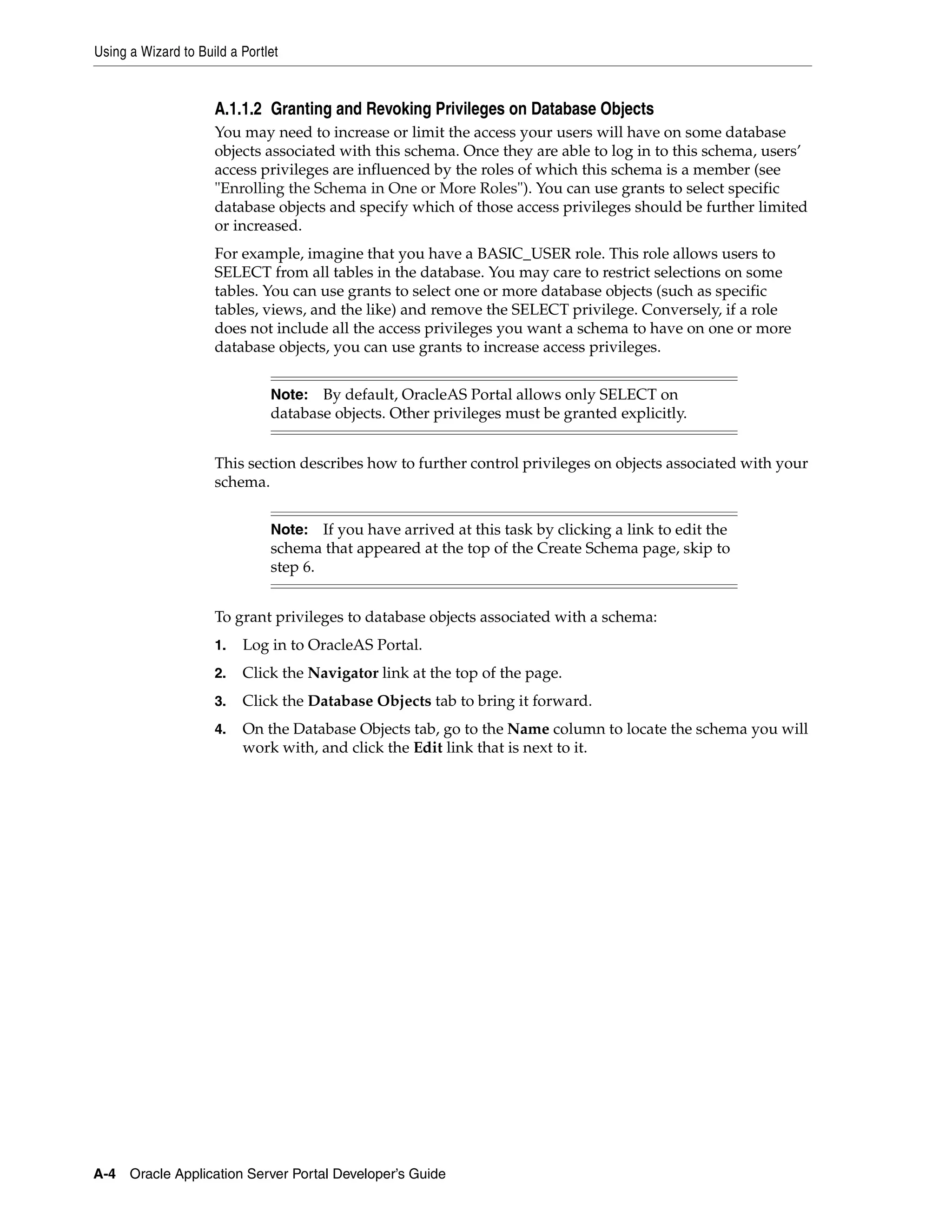 Using a Wizard to Build a Portlet


                     A.1.1.2 Granting and Revoking Privileges on Database Objects
                     You may need to increase or limit the access your users will have on some database
                     objects associated with this schema. Once they are able to log in to this schema, users’
                     access privileges are influenced by the roles of which this schema is a member (see
                     "Enrolling the Schema in One or More Roles"). You can use grants to select specific
                     database objects and specify which of those access privileges should be further limited
                     or increased.
                     For example, imagine that you have a BASIC_USER role. This role allows users to
                     SELECT from all tables in the database. You may care to restrict selections on some
                     tables. You can use grants to select one or more database objects (such as specific
                     tables, views, and the like) and remove the SELECT privilege. Conversely, if a role
                     does not include all the access privileges you want a schema to have on one or more
                     database objects, you can use grants to increase access privileges.


                               Note: By default, OracleAS Portal allows only SELECT on
                               database objects. Other privileges must be granted explicitly.


                     This section describes how to further control privileges on objects associated with your
                     schema.


                               Note: If you have arrived at this task by clicking a link to edit the
                               schema that appeared at the top of the Create Schema page, skip to
                               step 6.


                     To grant privileges to database objects associated with a schema:
                     1.   Log in to OracleAS Portal.
                     2.   Click the Navigator link at the top of the page.
                     3.   Click the Database Objects tab to bring it forward.
                     4.   On the Database Objects tab, go to the Name column to locate the schema you will
                          work with, and click the Edit link that is next to it.




A-4 Oracle Application Server Portal Developer’s Guide
 