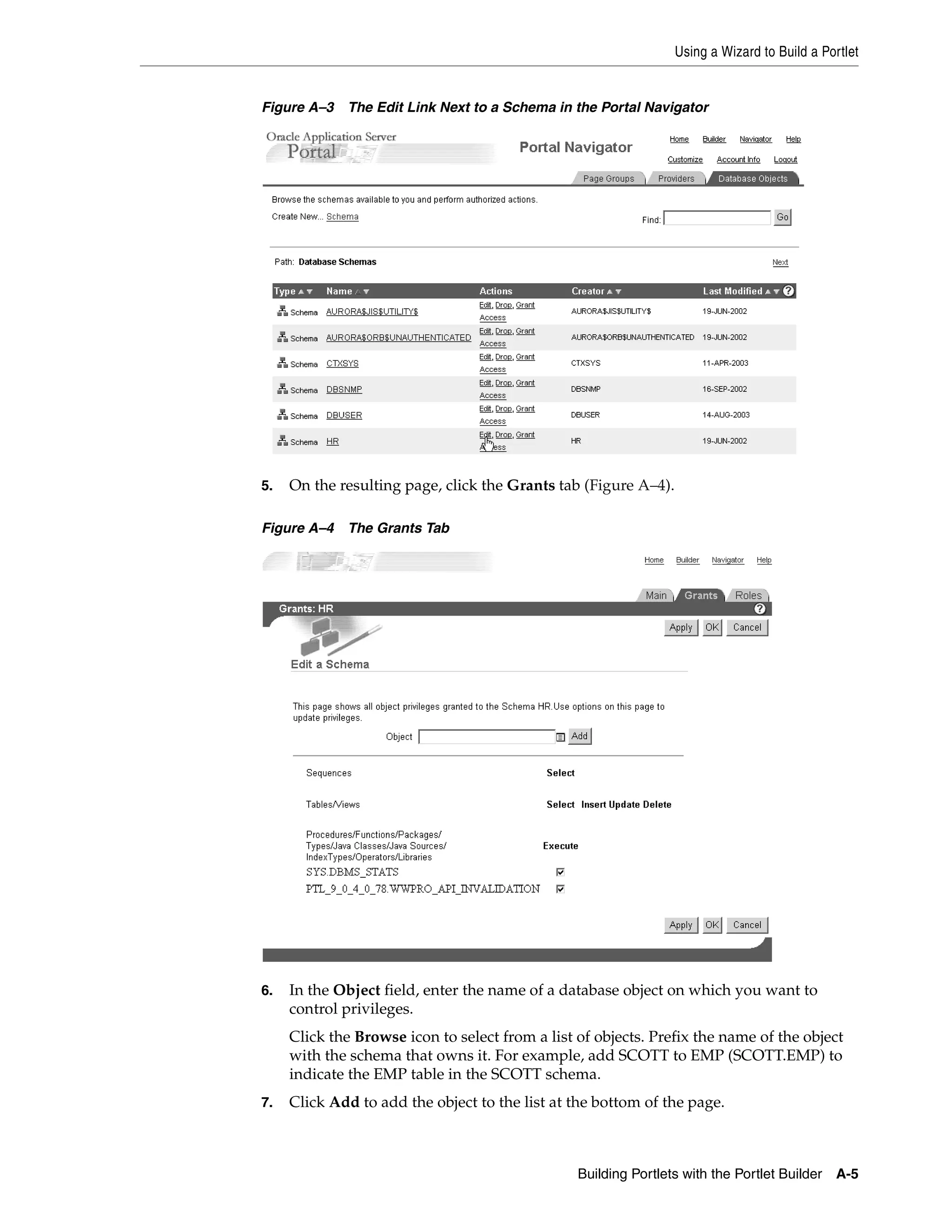 Using a Wizard to Build a Portlet


Figure A–3   The Edit Link Next to a Schema in the Portal Navigator




5.   On the resulting page, click the Grants tab (Figure A–4).

Figure A–4   The Grants Tab




6.   In the Object field, enter the name of a database object on which you want to
     control privileges.
     Click the Browse icon to select from a list of objects. Prefix the name of the object
     with the schema that owns it. For example, add SCOTT to EMP (SCOTT.EMP) to
     indicate the EMP table in the SCOTT schema.
7.   Click Add to add the object to the list at the bottom of the page.



                                                 Building Portlets with the Portlet Builder   A-5
 