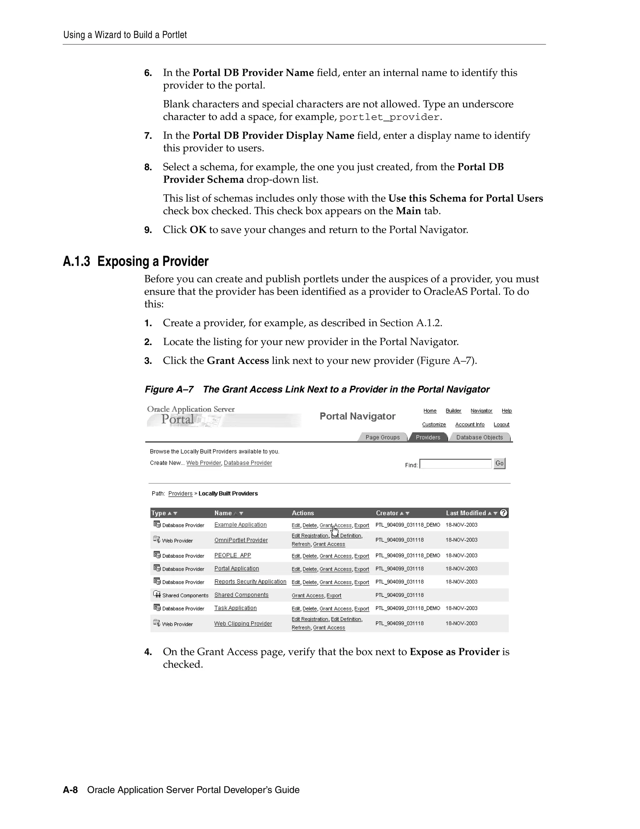 Using a Wizard to Build a Portlet


                     6.   In the Portal DB Provider Name field, enter an internal name to identify this
                          provider to the portal.
                          Blank characters and special characters are not allowed. Type an underscore
                          character to add a space, for example, portlet_provider.
                     7.   In the Portal DB Provider Display Name field, enter a display name to identify
                          this provider to users.
                     8.   Select a schema, for example, the one you just created, from the Portal DB
                          Provider Schema drop-down list.
                          This list of schemas includes only those with the Use this Schema for Portal Users
                          check box checked. This check box appears on the Main tab.
                     9.   Click OK to save your changes and return to the Portal Navigator.


A.1.3 Exposing a Provider
                     Before you can create and publish portlets under the auspices of a provider, you must
                     ensure that the provider has been identified as a provider to OracleAS Portal. To do
                     this:
                     1.   Create a provider, for example, as described in Section A.1.2.
                     2.   Locate the listing for your new provider in the Portal Navigator.
                     3.   Click the Grant Access link next to your new provider (Figure A–7).

                     Figure A–7     The Grant Access Link Next to a Provider in the Portal Navigator




                     4.   On the Grant Access page, verify that the box next to Expose as Provider is
                          checked.




A-8 Oracle Application Server Portal Developer’s Guide
 