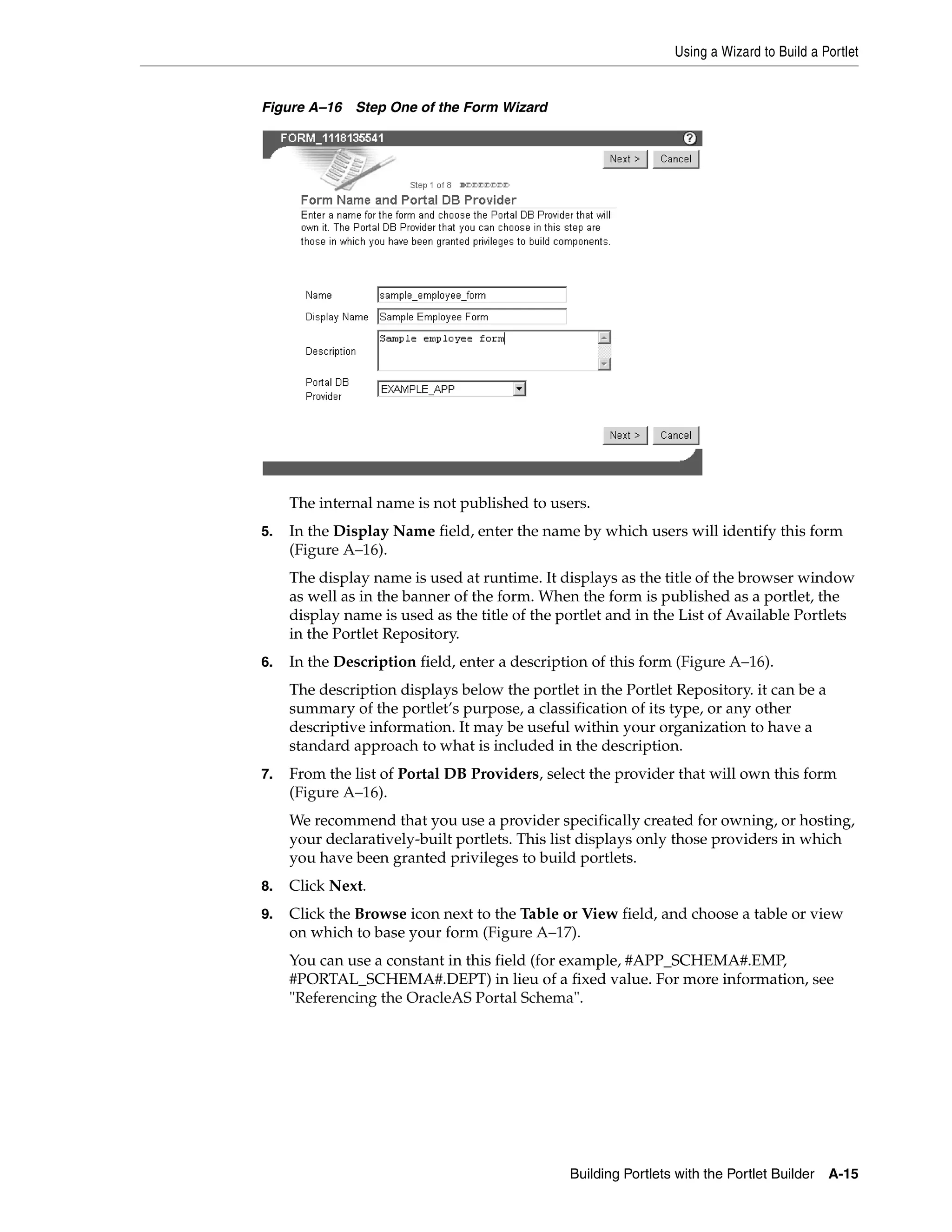 Using a Wizard to Build a Portlet


Figure A–16 Step One of the Form Wizard




     The internal name is not published to users.
5.   In the Display Name field, enter the name by which users will identify this form
     (Figure A–16).
     The display name is used at runtime. It displays as the title of the browser window
     as well as in the banner of the form. When the form is published as a portlet, the
     display name is used as the title of the portlet and in the List of Available Portlets
     in the Portlet Repository.
6.   In the Description field, enter a description of this form (Figure A–16).
     The description displays below the portlet in the Portlet Repository. it can be a
     summary of the portlet’s purpose, a classification of its type, or any other
     descriptive information. It may be useful within your organization to have a
     standard approach to what is included in the description.
7.   From the list of Portal DB Providers, select the provider that will own this form
     (Figure A–16).
     We recommend that you use a provider specifically created for owning, or hosting,
     your declaratively-built portlets. This list displays only those providers in which
     you have been granted privileges to build portlets.
8.   Click Next.
9.   Click the Browse icon next to the Table or View field, and choose a table or view
     on which to base your form (Figure A–17).
     You can use a constant in this field (for example, #APP_SCHEMA#.EMP,
     #PORTAL_SCHEMA#.DEPT) in lieu of a fixed value. For more information, see
     "Referencing the OracleAS Portal Schema".




                                               Building Portlets with the Portlet Builder   A-15
 