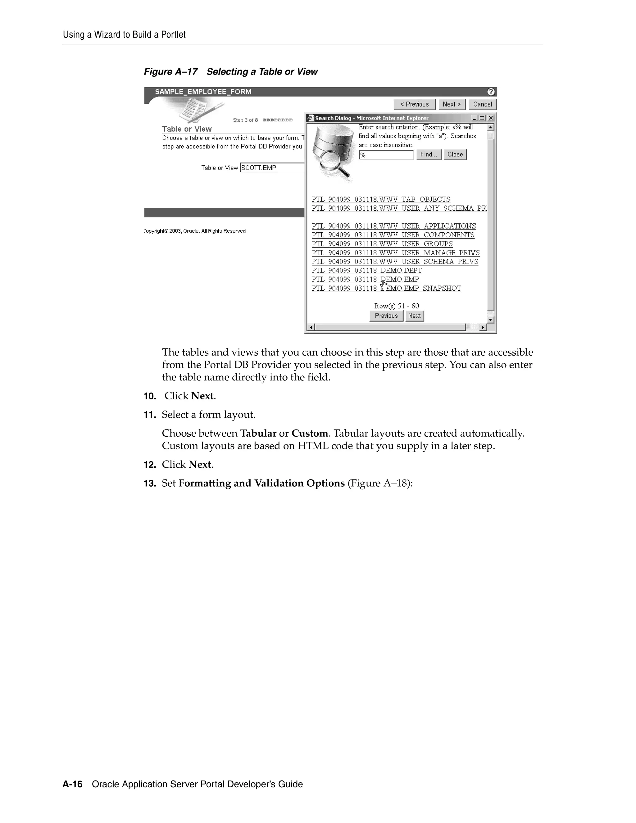 Using a Wizard to Build a Portlet


                     Figure A–17 Selecting a Table or View




                          The tables and views that you can choose in this step are those that are accessible
                          from the Portal DB Provider you selected in the previous step. You can also enter
                          the table name directly into the field.
                     10. Click Next.

                     11. Select a form layout.
                          Choose between Tabular or Custom. Tabular layouts are created automatically.
                          Custom layouts are based on HTML code that you supply in a later step.
                     12. Click Next.

                     13. Set Formatting and Validation Options (Figure A–18):




A-16   Oracle Application Server Portal Developer’s Guide
 