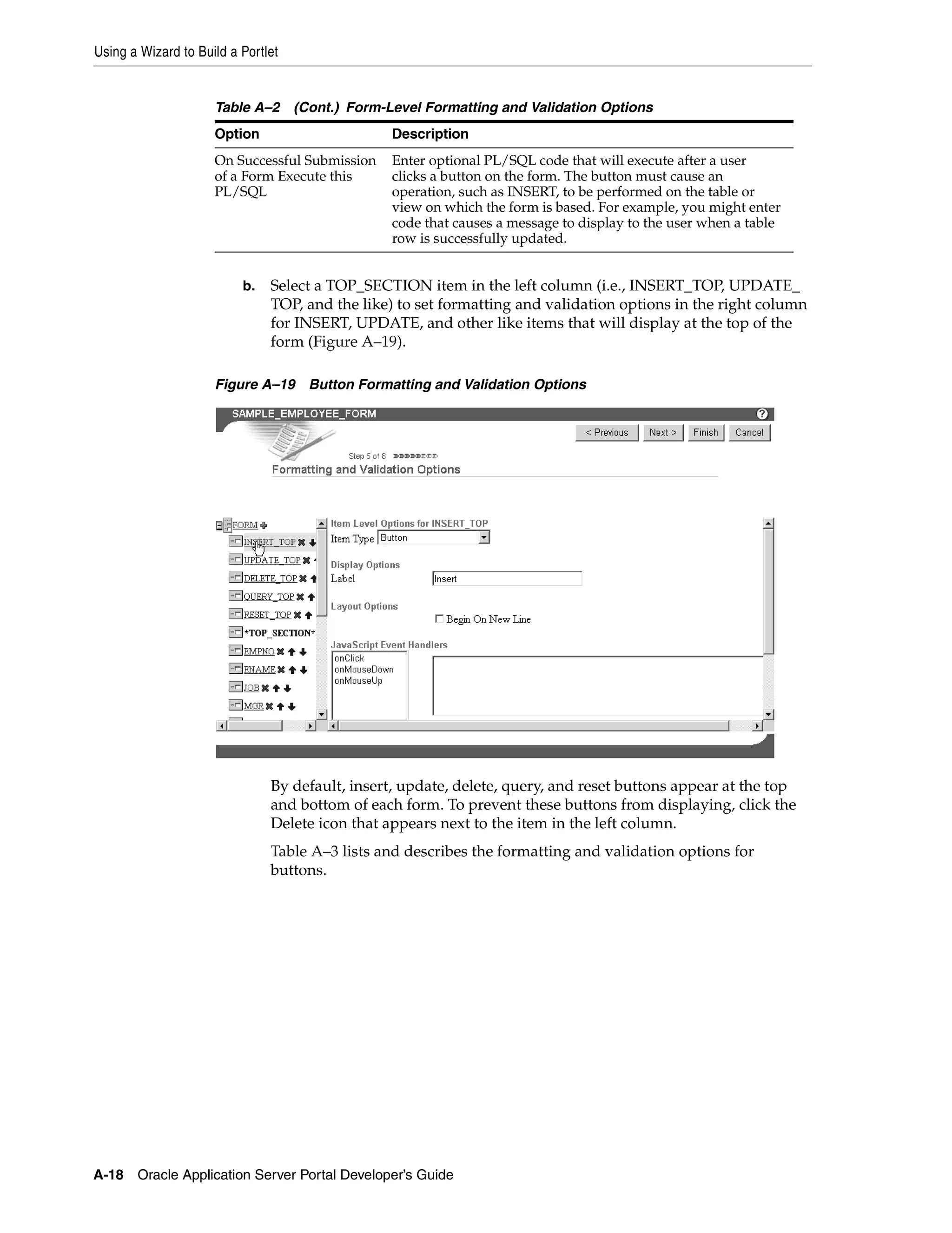 Using a Wizard to Build a Portlet


                     Table A–2      (Cont.) Form-Level Formatting and Validation Options
                     Option                       Description
                     On Successful Submission     Enter optional PL/SQL code that will execute after a user
                     of a Form Execute this       clicks a button on the form. The button must cause an
                     PL/SQL                       operation, such as INSERT, to be performed on the table or
                                                  view on which the form is based. For example, you might enter
                                                  code that causes a message to display to the user when a table
                                                  row is successfully updated.


                          b.   Select a TOP_SECTION item in the left column (i.e., INSERT_TOP, UPDATE_
                               TOP, and the like) to set formatting and validation options in the right column
                               for INSERT, UPDATE, and other like items that will display at the top of the
                               form (Figure A–19).

                     Figure A–19 Button Formatting and Validation Options




                               By default, insert, update, delete, query, and reset buttons appear at the top
                               and bottom of each form. To prevent these buttons from displaying, click the
                               Delete icon that appears next to the item in the left column.
                               Table A–3 lists and describes the formatting and validation options for
                               buttons.




A-18   Oracle Application Server Portal Developer’s Guide
 
