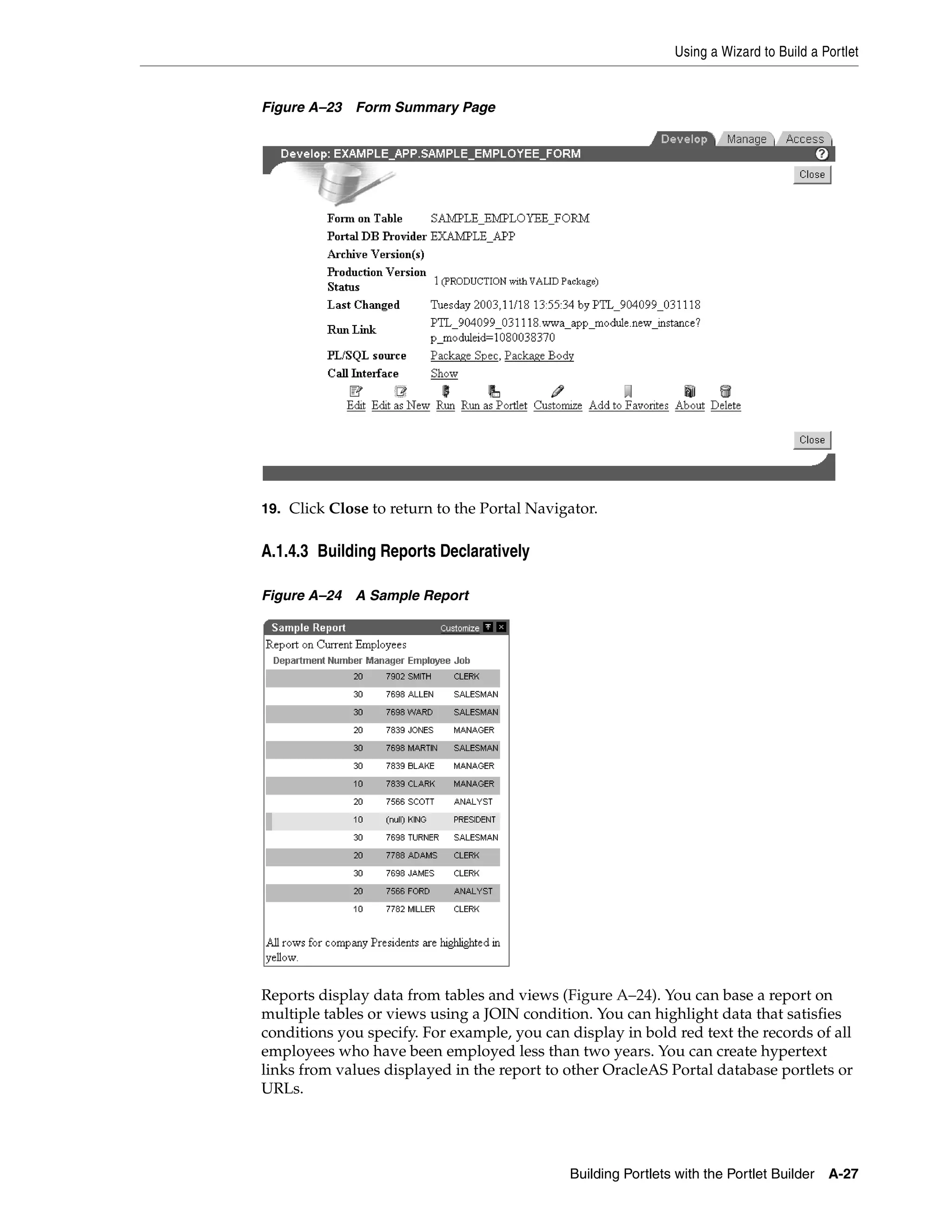 Using a Wizard to Build a Portlet


Figure A–23 Form Summary Page




19. Click Close to return to the Portal Navigator.


A.1.4.3 Building Reports Declaratively

Figure A–24 A Sample Report




Reports display data from tables and views (Figure A–24). You can base a report on
multiple tables or views using a JOIN condition. You can highlight data that satisfies
conditions you specify. For example, you can display in bold red text the records of all
employees who have been employed less than two years. You can create hypertext
links from values displayed in the report to other OracleAS Portal database portlets or
URLs.




                                             Building Portlets with the Portlet Builder   A-27
 
