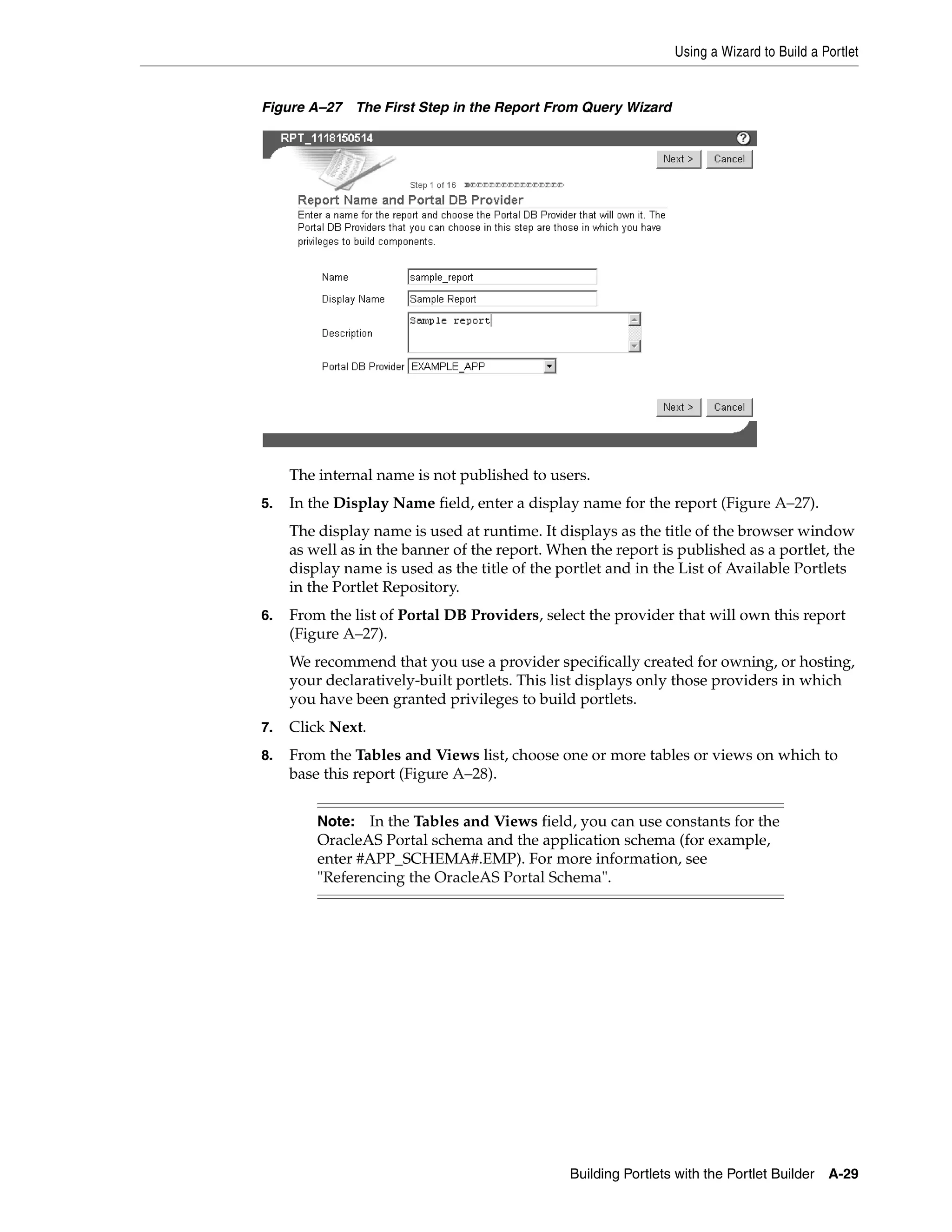 Using a Wizard to Build a Portlet


Figure A–27 The First Step in the Report From Query Wizard




     The internal name is not published to users.
5.   In the Display Name field, enter a display name for the report (Figure A–27).
     The display name is used at runtime. It displays as the title of the browser window
     as well as in the banner of the report. When the report is published as a portlet, the
     display name is used as the title of the portlet and in the List of Available Portlets
     in the Portlet Repository.
6.   From the list of Portal DB Providers, select the provider that will own this report
     (Figure A–27).
     We recommend that you use a provider specifically created for owning, or hosting,
     your declaratively-built portlets. This list displays only those providers in which
     you have been granted privileges to build portlets.
7.   Click Next.
8.   From the Tables and Views list, choose one or more tables or views on which to
     base this report (Figure A–28).


         Note: In the Tables and Views field, you can use constants for the
         OracleAS Portal schema and the application schema (for example,
         enter #APP_SCHEMA#.EMP). For more information, see
         "Referencing the OracleAS Portal Schema".




                                               Building Portlets with the Portlet Builder   A-29
 