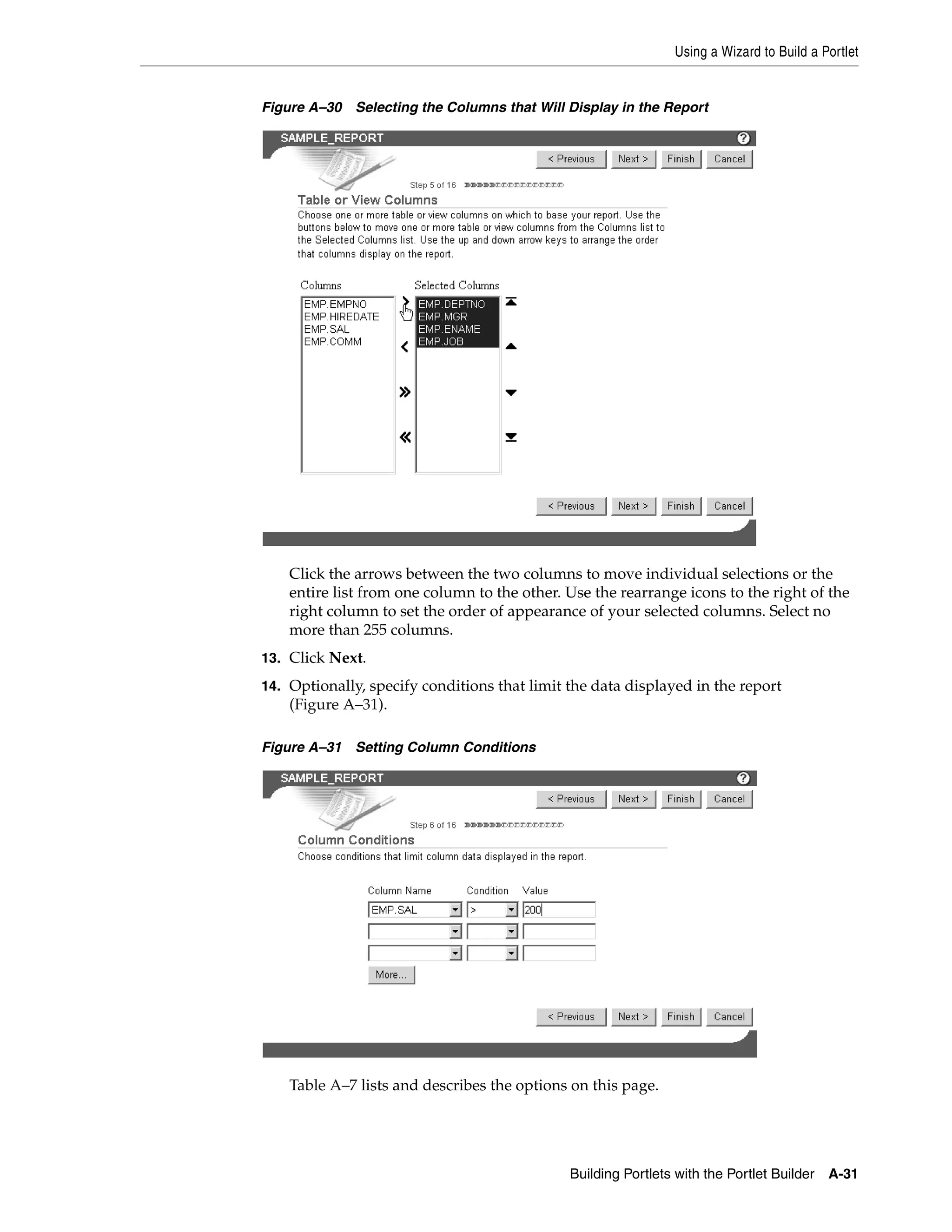 Using a Wizard to Build a Portlet


Figure A–30 Selecting the Columns that Will Display in the Report




    Click the arrows between the two columns to move individual selections or the
    entire list from one column to the other. Use the rearrange icons to the right of the
    right column to set the order of appearance of your selected columns. Select no
    more than 255 columns.
13. Click Next.

14. Optionally, specify conditions that limit the data displayed in the report
    (Figure A–31).

Figure A–31 Setting Column Conditions




    Table A–7 lists and describes the options on this page.




                                              Building Portlets with the Portlet Builder   A-31
 