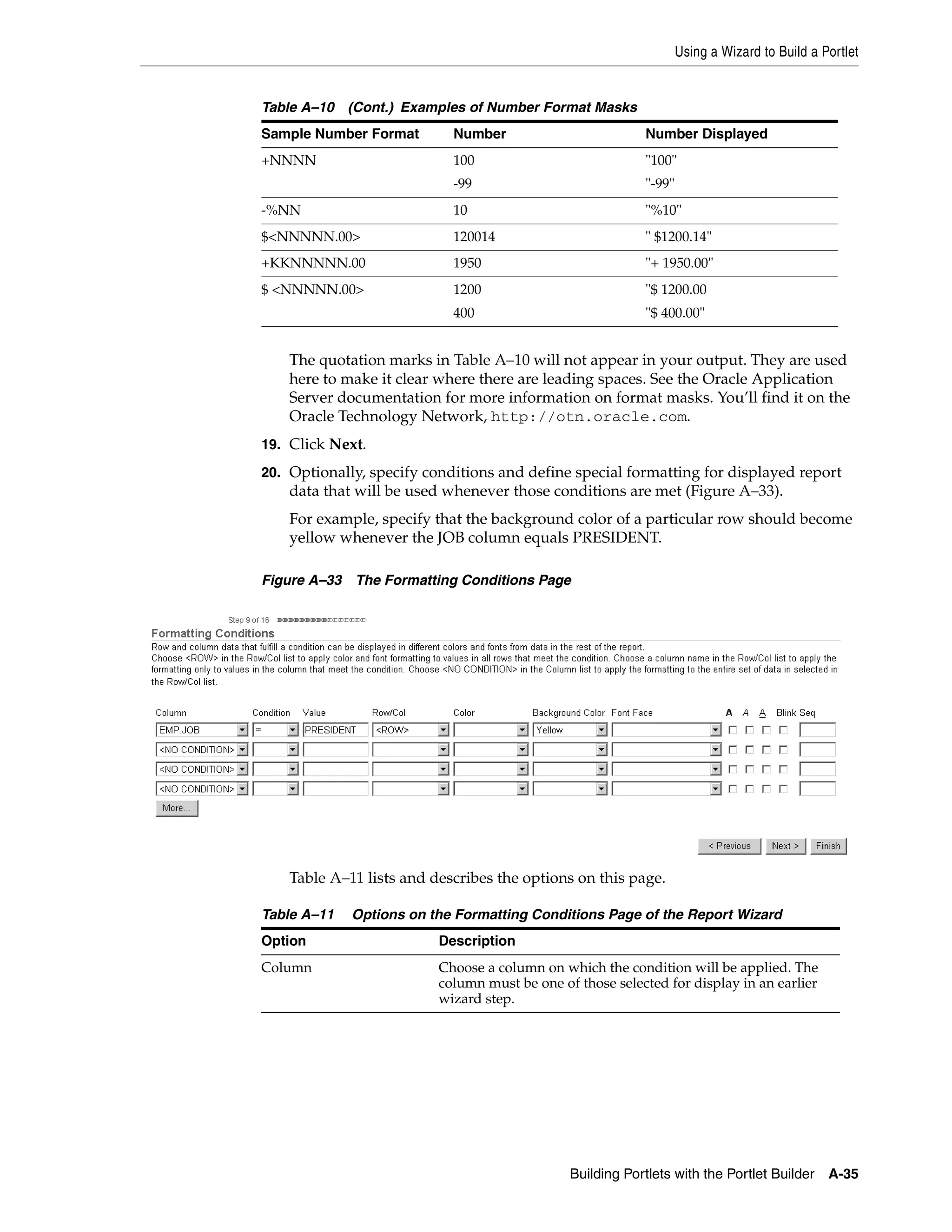 Using a Wizard to Build a Portlet


Table A–10 (Cont.) Examples of Number Format Masks
Sample Number Format        Number                         Number Displayed
+NNNN                       100                            "100"
                            -99                            "-99"
-%NN                        10                             "%10"
$<NNNNN.00>                 120014                         " $1200.14"
+KKNNNNN.00                 1950                           "+ 1950.00"
$ <NNNNN.00>                1200                           "$ 1200.00
                            400                            "$ 400.00"


    The quotation marks in Table A–10 will not appear in your output. They are used
    here to make it clear where there are leading spaces. See the Oracle Application
    Server documentation for more information on format masks. You’ll find it on the
    Oracle Technology Network, http://otn.oracle.com.
19. Click Next.

20. Optionally, specify conditions and define special formatting for displayed report
    data that will be used whenever those conditions are met (Figure A–33).
    For example, specify that the background color of a particular row should become
    yellow whenever the JOB column equals PRESIDENT.

Figure A–33 The Formatting Conditions Page




    Table A–11 lists and describes the options on this page.

Table A–11   Options on the Formatting Conditions Page of the Report Wizard
Option                    Description
Column                    Choose a column on which the condition will be applied. The
                          column must be one of those selected for display in an earlier
                          wizard step.




                                               Building Portlets with the Portlet Builder     A-35
 