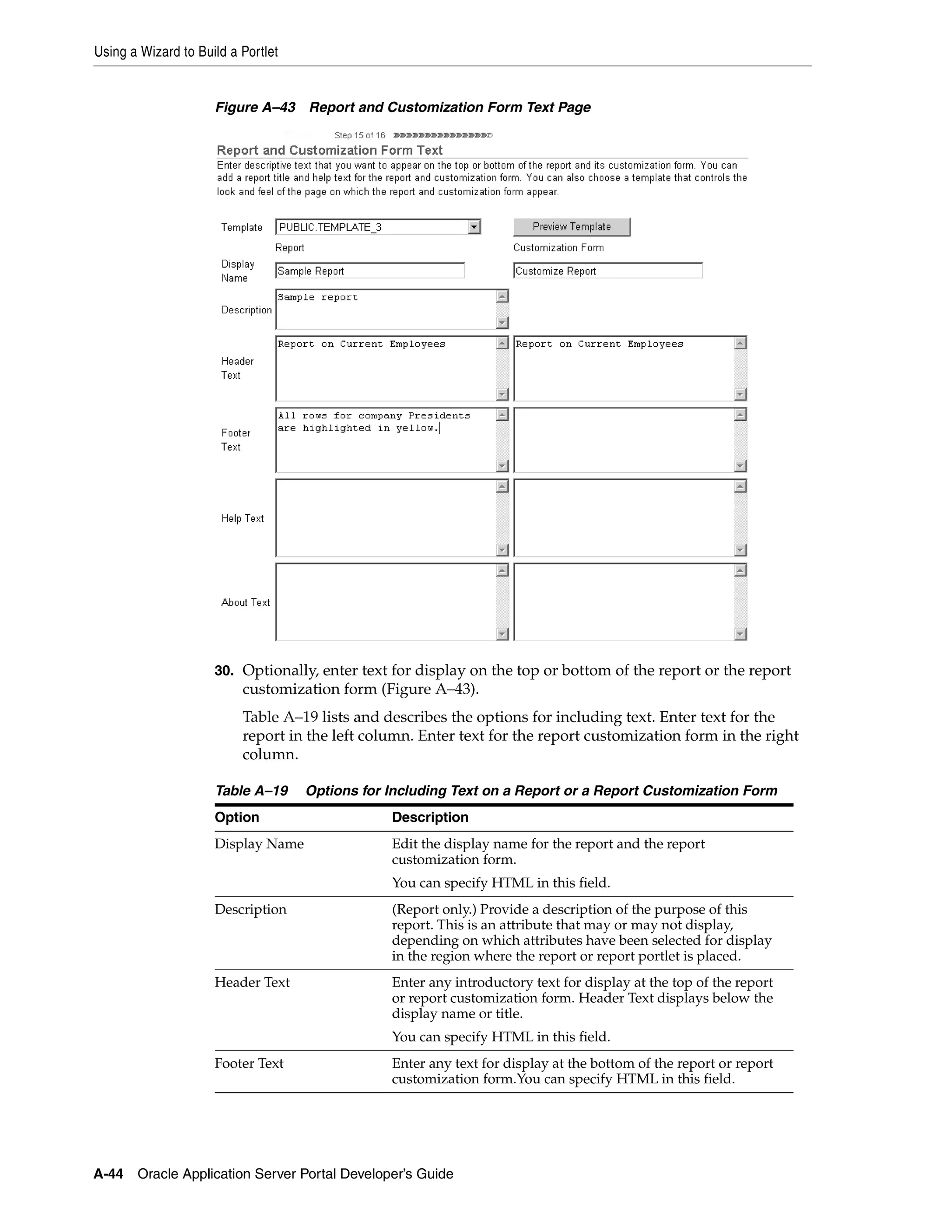 Using a Wizard to Build a Portlet


                     Figure A–43 Report and Customization Form Text Page




                     30. Optionally, enter text for display on the top or bottom of the report or the report
                          customization form (Figure A–43).
                          Table A–19 lists and describes the options for including text. Enter text for the
                          report in the left column. Enter text for the report customization form in the right
                          column.

                     Table A–19     Options for Including Text on a Report or a Report Customization Form
                     Option                     Description
                     Display Name               Edit the display name for the report and the report
                                                customization form.
                                                You can specify HTML in this field.
                     Description                (Report only.) Provide a description of the purpose of this
                                                report. This is an attribute that may or may not display,
                                                depending on which attributes have been selected for display
                                                in the region where the report or report portlet is placed.
                     Header Text                Enter any introductory text for display at the top of the report
                                                or report customization form. Header Text displays below the
                                                display name or title.
                                                You can specify HTML in this field.
                     Footer Text                Enter any text for display at the bottom of the report or report
                                                customization form.You can specify HTML in this field.




A-44   Oracle Application Server Portal Developer’s Guide
 
