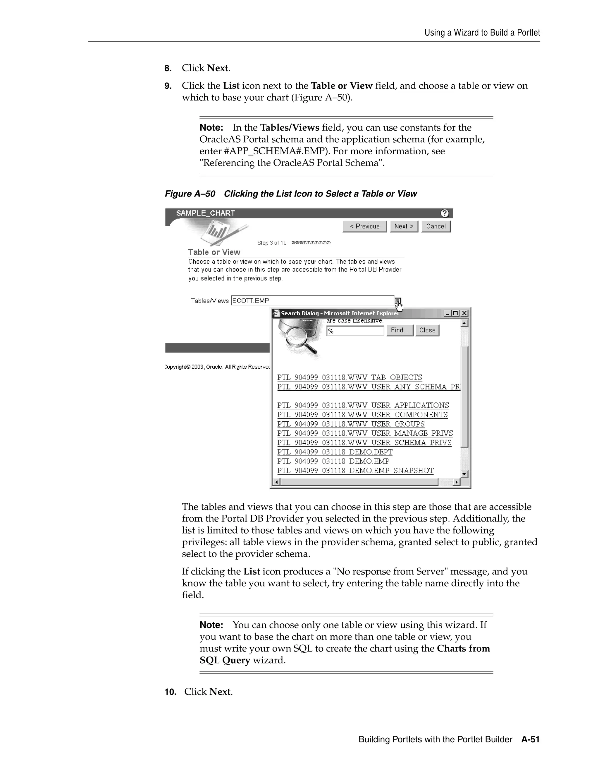 Using a Wizard to Build a Portlet


8.   Click Next.
9.   Click the List icon next to the Table or View field, and choose a table or view on
     which to base your chart (Figure A–50).


         Note: In the Tables/Views field, you can use constants for the
         OracleAS Portal schema and the application schema (for example,
         enter #APP_SCHEMA#.EMP). For more information, see
         "Referencing the OracleAS Portal Schema".


Figure A–50 Clicking the List Icon to Select a Table or View




     The tables and views that you can choose in this step are those that are accessible
     from the Portal DB Provider you selected in the previous step. Additionally, the
     list is limited to those tables and views on which you have the following
     privileges: all table views in the provider schema, granted select to public, granted
     select to the provider schema.
     If clicking the List icon produces a "No response from Server" message, and you
     know the table you want to select, try entering the table name directly into the
     field.


         Note: You can choose only one table or view using this wizard. If
         you want to base the chart on more than one table or view, you
         must write your own SQL to create the chart using the Charts from
         SQL Query wizard.


10. Click Next.




                                               Building Portlets with the Portlet Builder   A-51
 