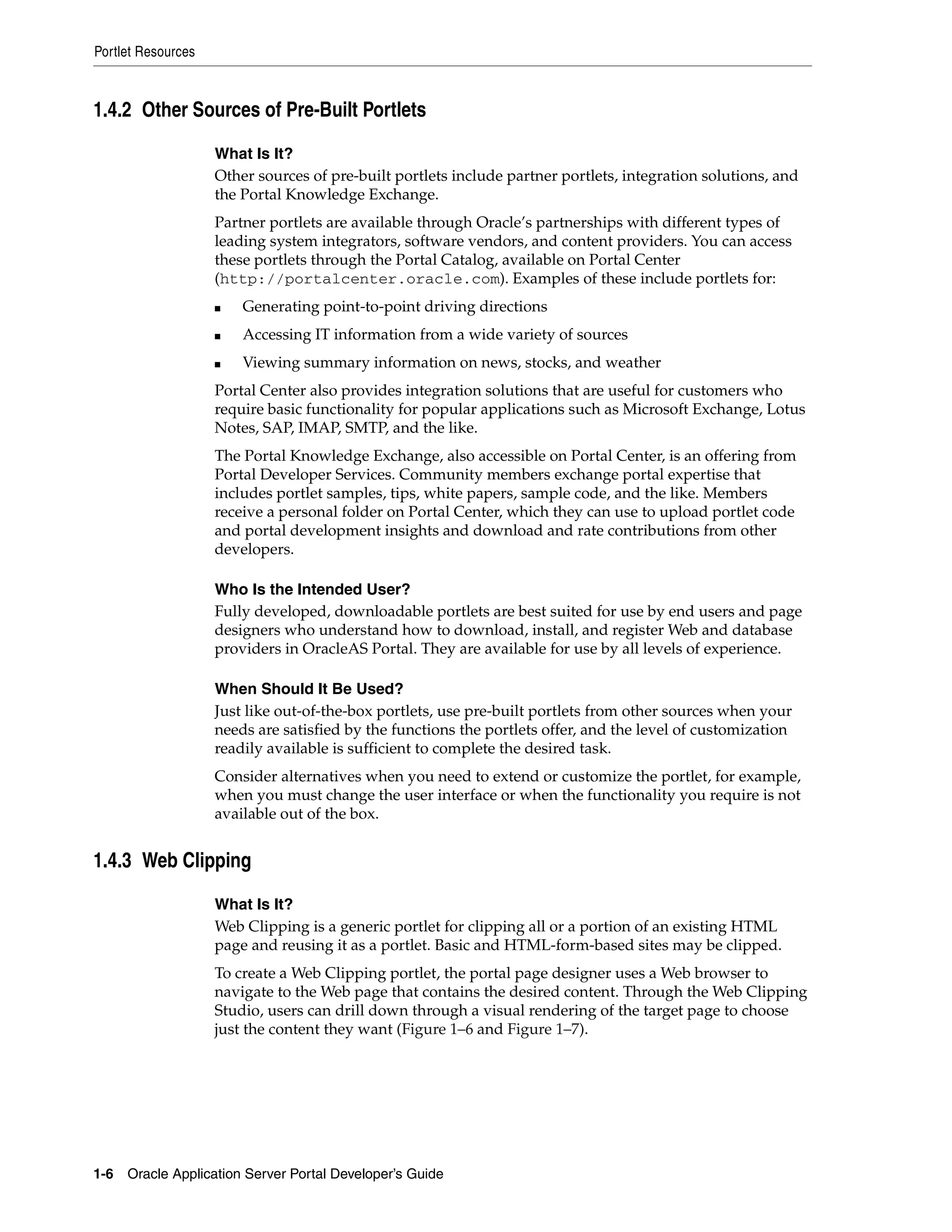 Portlet Resources



1.4.2 Other Sources of Pre-Built Portlets

                    What Is It?
                    Other sources of pre-built portlets include partner portlets, integration solutions, and
                    the Portal Knowledge Exchange.
                    Partner portlets are available through Oracle’s partnerships with different types of
                    leading system integrators, software vendors, and content providers. You can access
                    these portlets through the Portal Catalog, available on Portal Center
                    (http://portalcenter.oracle.com). Examples of these include portlets for:
                    ■   Generating point-to-point driving directions
                    ■   Accessing IT information from a wide variety of sources
                    ■   Viewing summary information on news, stocks, and weather
                    Portal Center also provides integration solutions that are useful for customers who
                    require basic functionality for popular applications such as Microsoft Exchange, Lotus
                    Notes, SAP, IMAP, SMTP, and the like.
                    The Portal Knowledge Exchange, also accessible on Portal Center, is an offering from
                    Portal Developer Services. Community members exchange portal expertise that
                    includes portlet samples, tips, white papers, sample code, and the like. Members
                    receive a personal folder on Portal Center, which they can use to upload portlet code
                    and portal development insights and download and rate contributions from other
                    developers.

                    Who Is the Intended User?
                    Fully developed, downloadable portlets are best suited for use by end users and page
                    designers who understand how to download, install, and register Web and database
                    providers in OracleAS Portal. They are available for use by all levels of experience.

                    When Should It Be Used?
                    Just like out-of-the-box portlets, use pre-built portlets from other sources when your
                    needs are satisfied by the functions the portlets offer, and the level of customization
                    readily available is sufficient to complete the desired task.
                    Consider alternatives when you need to extend or customize the portlet, for example,
                    when you must change the user interface or when the functionality you require is not
                    available out of the box.


1.4.3 Web Clipping

                    What Is It?
                    Web Clipping is a generic portlet for clipping all or a portion of an existing HTML
                    page and reusing it as a portlet. Basic and HTML-form-based sites may be clipped.
                    To create a Web Clipping portlet, the portal page designer uses a Web browser to
                    navigate to the Web page that contains the desired content. Through the Web Clipping
                    Studio, users can drill down through a visual rendering of the target page to choose
                    just the content they want (Figure 1–6 and Figure 1–7).




1-6   Oracle Application Server Portal Developer’s Guide
 