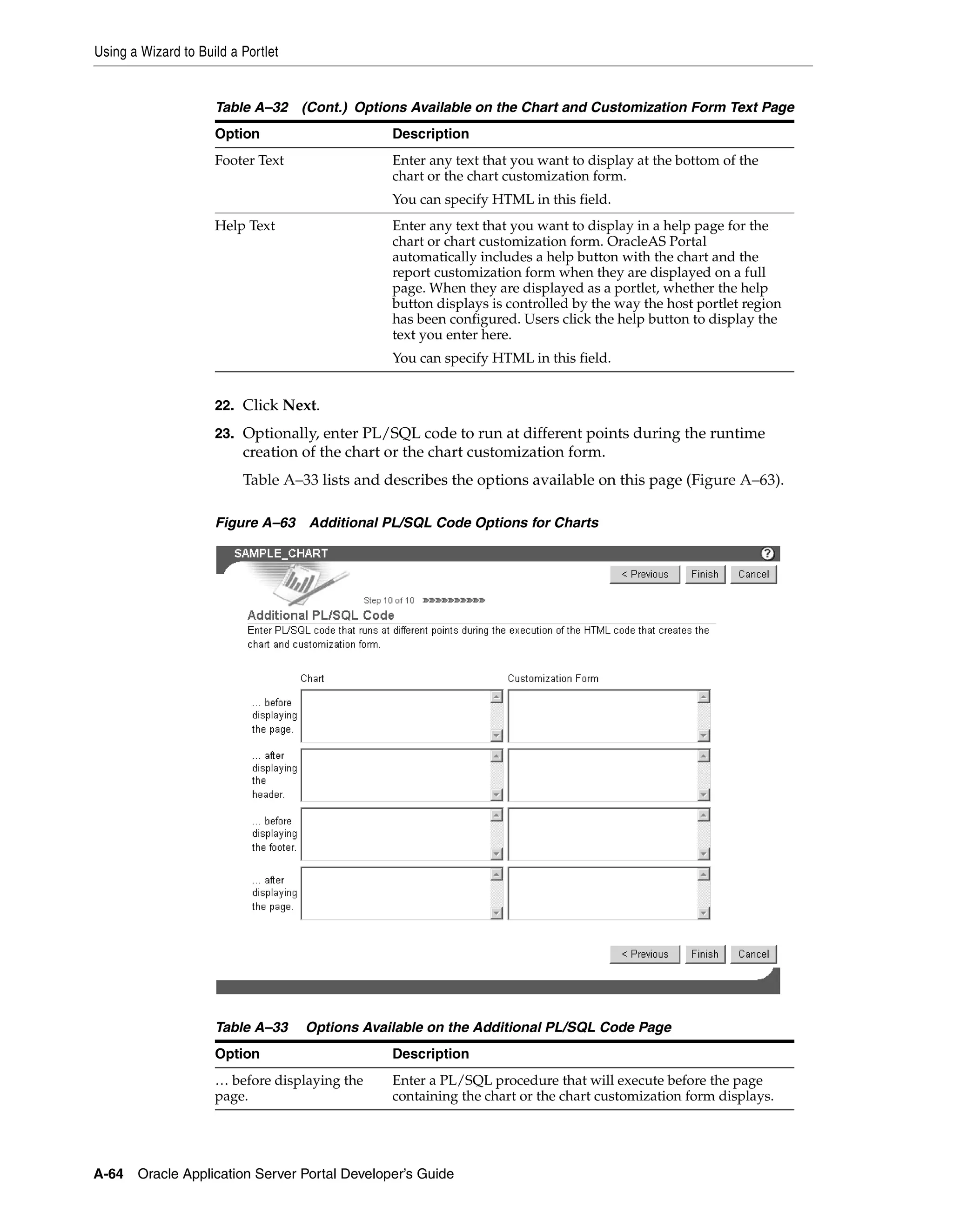 Using a Wizard to Build a Portlet


                     Table A–32 (Cont.) Options Available on the Chart and Customization Form Text Page
                     Option                     Description
                     Footer Text                Enter any text that you want to display at the bottom of the
                                                chart or the chart customization form.
                                                You can specify HTML in this field.
                     Help Text                  Enter any text that you want to display in a help page for the
                                                chart or chart customization form. OracleAS Portal
                                                automatically includes a help button with the chart and the
                                                report customization form when they are displayed on a full
                                                page. When they are displayed as a portlet, whether the help
                                                button displays is controlled by the way the host portlet region
                                                has been configured. Users click the help button to display the
                                                text you enter here.
                                                You can specify HTML in this field.


                     22. Click Next.
                     23. Optionally, enter PL/SQL code to run at different points during the runtime
                          creation of the chart or the chart customization form.
                          Table A–33 lists and describes the options available on this page (Figure A–63).

                     Figure A–63 Additional PL/SQL Code Options for Charts




                     Table A–33     Options Available on the Additional PL/SQL Code Page
                     Option                     Description
                     … before displaying the    Enter a PL/SQL procedure that will execute before the page
                     page.                      containing the chart or the chart customization form displays.




A-64   Oracle Application Server Portal Developer’s Guide
 
