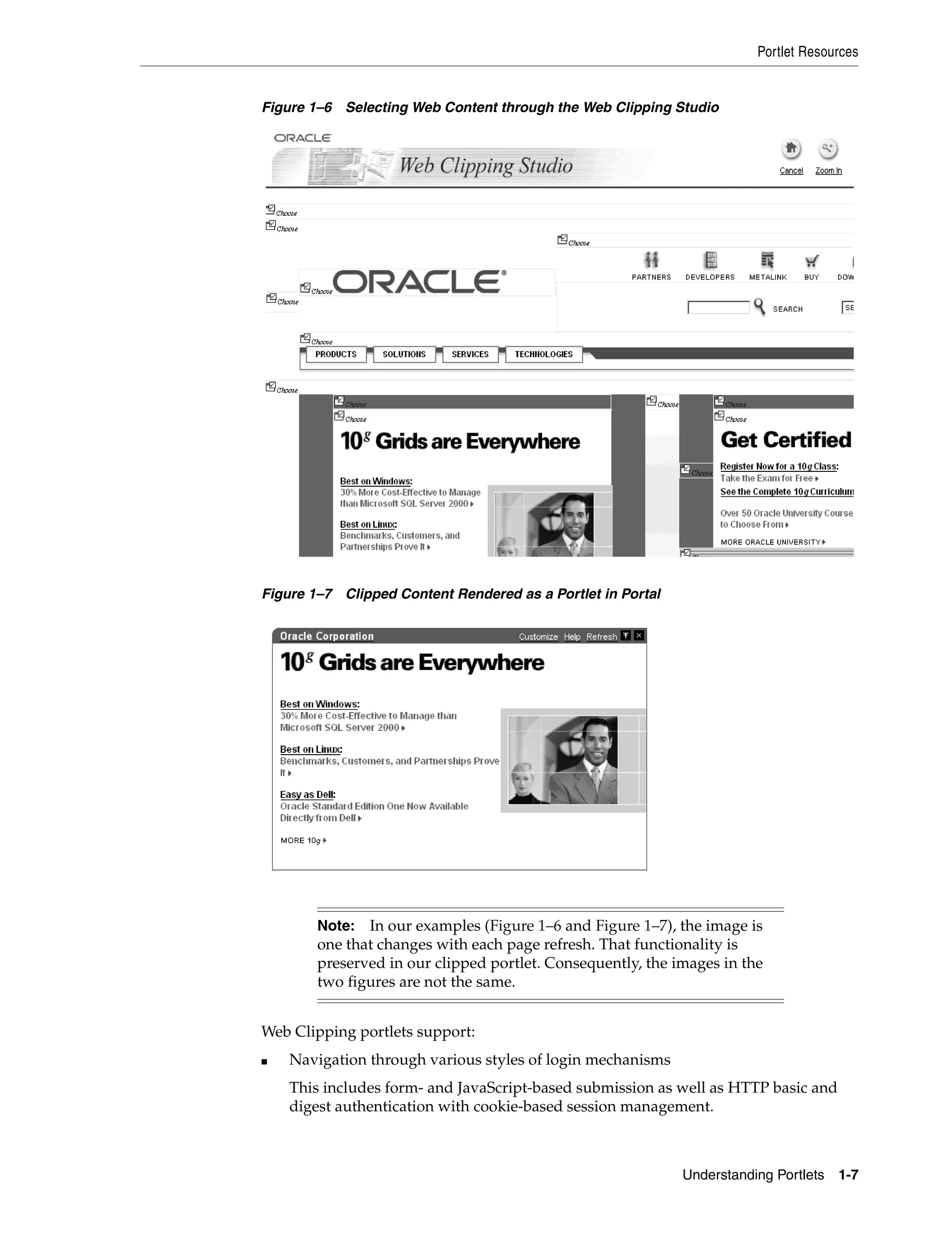 Portlet Resources


Figure 1–6 Selecting Web Content through the Web Clipping Studio




Figure 1–7 Clipped Content Rendered as a Portlet in Portal




        Note: In our examples (Figure 1–6 and Figure 1–7), the image is
        one that changes with each page refresh. That functionality is
        preserved in our clipped portlet. Consequently, the images in the
        two figures are not the same.


Web Clipping portlets support:
■   Navigation through various styles of login mechanisms
    This includes form- and JavaScript-based submission as well as HTTP basic and
    digest authentication with cookie-based session management.



                                                             Understanding Portlets   1-7
 