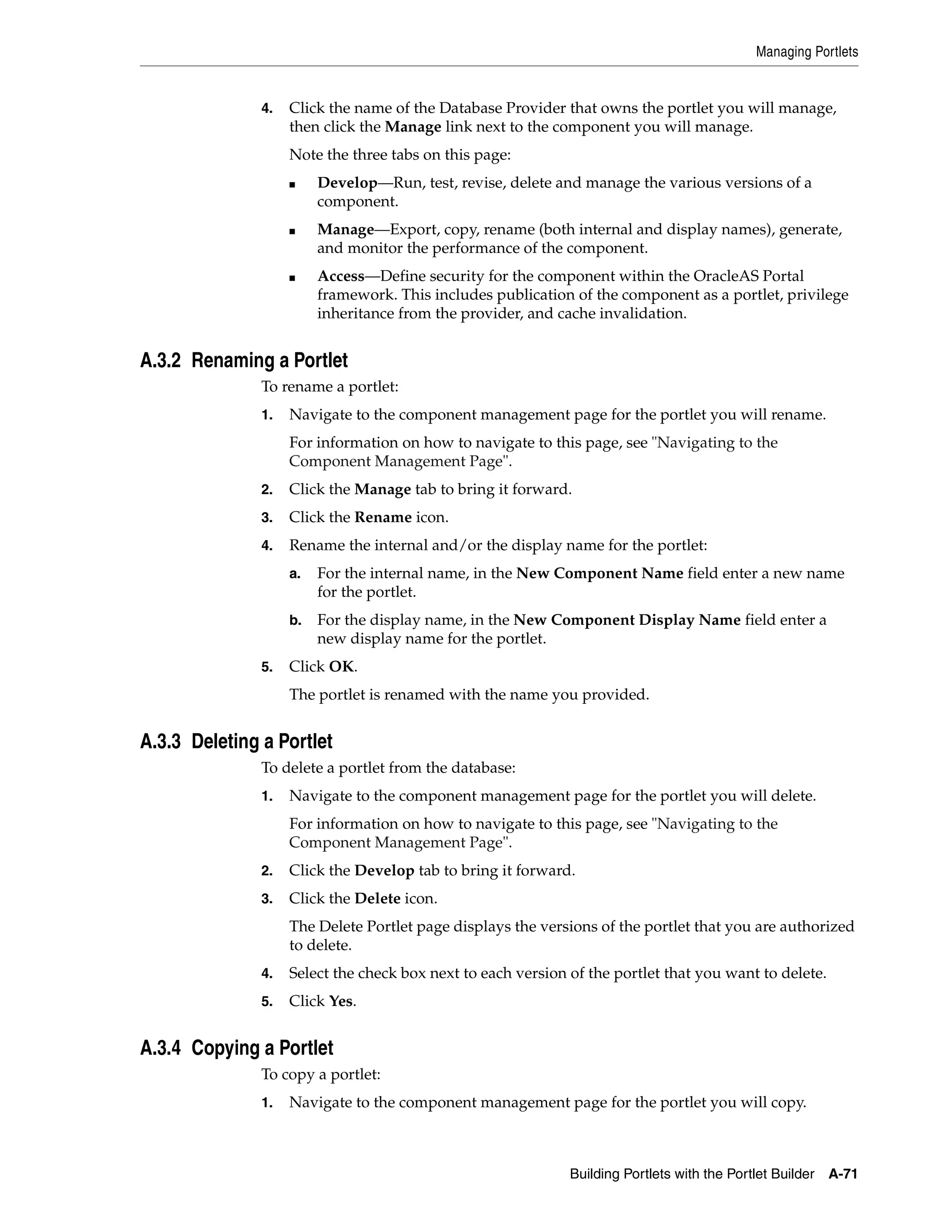 Managing Portlets


               4.   Click the name of the Database Provider that owns the portlet you will manage,
                    then click the Manage link next to the component you will manage.
                    Note the three tabs on this page:
                    ■    Develop—Run, test, revise, delete and manage the various versions of a
                         component.
                    ■    Manage—Export, copy, rename (both internal and display names), generate,
                         and monitor the performance of the component.
                    ■    Access—Define security for the component within the OracleAS Portal
                         framework. This includes publication of the component as a portlet, privilege
                         inheritance from the provider, and cache invalidation.


A.3.2 Renaming a Portlet
               To rename a portlet:
               1.   Navigate to the component management page for the portlet you will rename.
                    For information on how to navigate to this page, see "Navigating to the
                    Component Management Page".
               2.   Click the Manage tab to bring it forward.
               3.   Click the Rename icon.
               4.   Rename the internal and/or the display name for the portlet:
                    a.   For the internal name, in the New Component Name field enter a new name
                         for the portlet.
                    b.   For the display name, in the New Component Display Name field enter a
                         new display name for the portlet.
               5.   Click OK.
                    The portlet is renamed with the name you provided.


A.3.3 Deleting a Portlet
               To delete a portlet from the database:
               1.   Navigate to the component management page for the portlet you will delete.
                    For information on how to navigate to this page, see "Navigating to the
                    Component Management Page".
               2.   Click the Develop tab to bring it forward.
               3.   Click the Delete icon.
                    The Delete Portlet page displays the versions of the portlet that you are authorized
                    to delete.
               4.   Select the check box next to each version of the portlet that you want to delete.
               5.   Click Yes.


A.3.4 Copying a Portlet
               To copy a portlet:
               1.   Navigate to the component management page for the portlet you will copy.



                                                              Building Portlets with the Portlet Builder   A-71
 