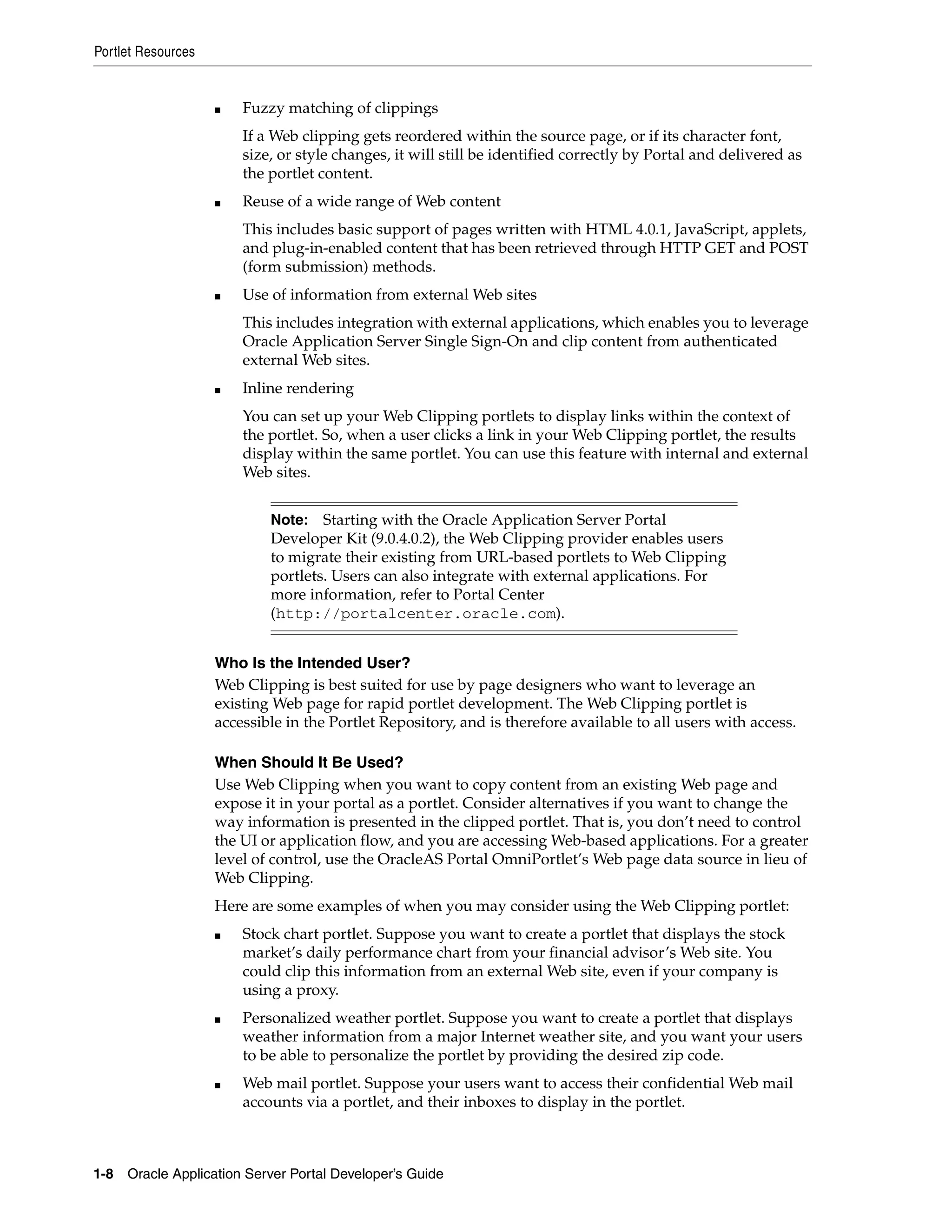 Portlet Resources


                    ■   Fuzzy matching of clippings
                        If a Web clipping gets reordered within the source page, or if its character font,
                        size, or style changes, it will still be identified correctly by Portal and delivered as
                        the portlet content.
                    ■   Reuse of a wide range of Web content
                        This includes basic support of pages written with HTML 4.0.1, JavaScript, applets,
                        and plug-in-enabled content that has been retrieved through HTTP GET and POST
                        (form submission) methods.
                    ■   Use of information from external Web sites
                        This includes integration with external applications, which enables you to leverage
                        Oracle Application Server Single Sign-On and clip content from authenticated
                        external Web sites.
                    ■   Inline rendering
                        You can set up your Web Clipping portlets to display links within the context of
                        the portlet. So, when a user clicks a link in your Web Clipping portlet, the results
                        display within the same portlet. You can use this feature with internal and external
                        Web sites.


                            Note: Starting with the Oracle Application Server Portal
                            Developer Kit (9.0.4.0.2), the Web Clipping provider enables users
                            to migrate their existing from URL-based portlets to Web Clipping
                            portlets. Users can also integrate with external applications. For
                            more information, refer to Portal Center
                            (http://portalcenter.oracle.com).


                    Who Is the Intended User?
                    Web Clipping is best suited for use by page designers who want to leverage an
                    existing Web page for rapid portlet development. The Web Clipping portlet is
                    accessible in the Portlet Repository, and is therefore available to all users with access.

                    When Should It Be Used?
                    Use Web Clipping when you want to copy content from an existing Web page and
                    expose it in your portal as a portlet. Consider alternatives if you want to change the
                    way information is presented in the clipped portlet. That is, you don’t need to control
                    the UI or application flow, and you are accessing Web-based applications. For a greater
                    level of control, use the OracleAS Portal OmniPortlet’s Web page data source in lieu of
                    Web Clipping.
                    Here are some examples of when you may consider using the Web Clipping portlet:
                    ■   Stock chart portlet. Suppose you want to create a portlet that displays the stock
                        market’s daily performance chart from your financial advisor’s Web site. You
                        could clip this information from an external Web site, even if your company is
                        using a proxy.
                    ■   Personalized weather portlet. Suppose you want to create a portlet that displays
                        weather information from a major Internet weather site, and you want your users
                        to be able to personalize the portlet by providing the desired zip code.
                    ■   Web mail portlet. Suppose your users want to access their confidential Web mail
                        accounts via a portlet, and their inboxes to display in the portlet.



1-8   Oracle Application Server Portal Developer’s Guide
 