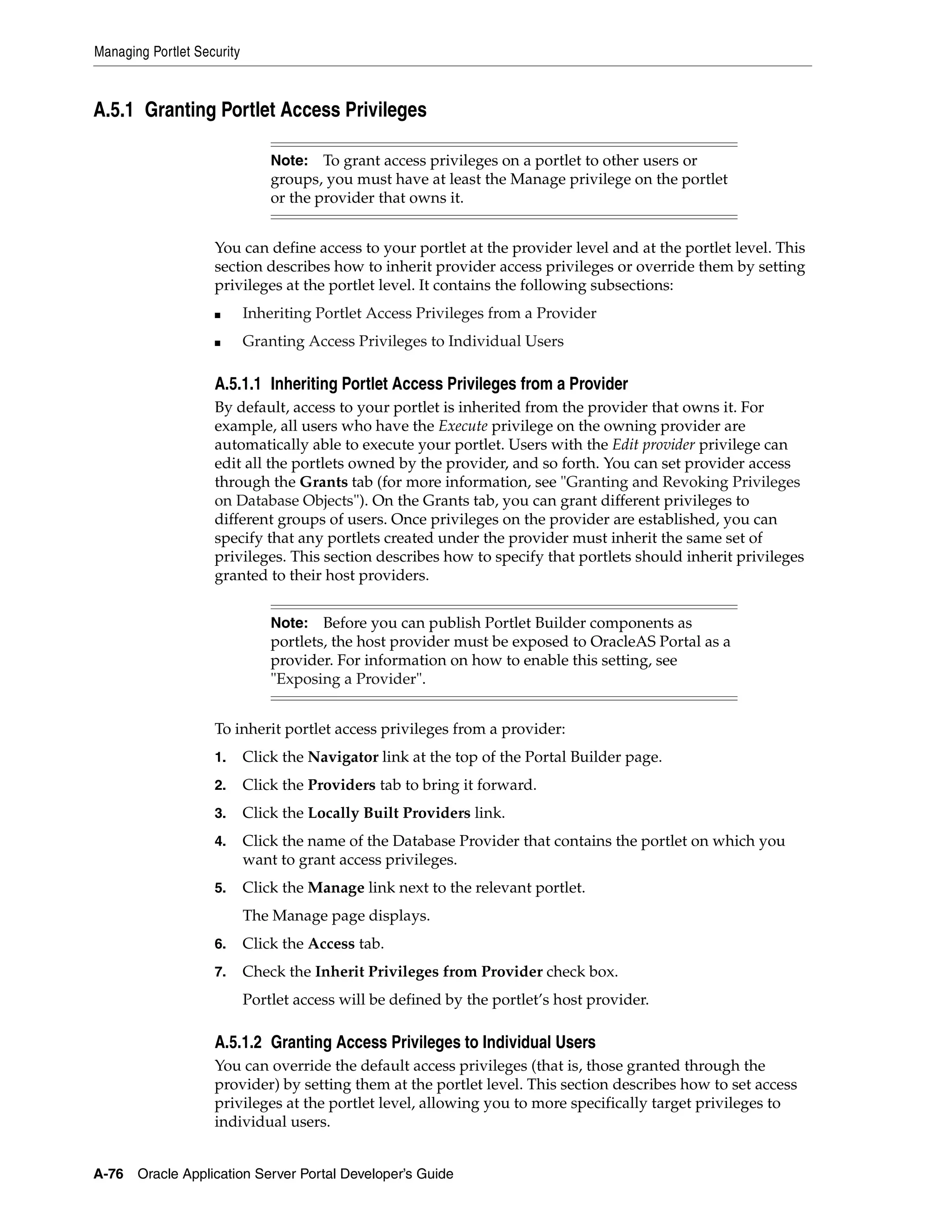 Managing Portlet Security



A.5.1 Granting Portlet Access Privileges

                                Note: To grant access privileges on a portlet to other users or
                                groups, you must have at least the Manage privilege on the portlet
                                or the provider that owns it.


                    You can define access to your portlet at the provider level and at the portlet level. This
                    section describes how to inherit provider access privileges or override them by setting
                    privileges at the portlet level. It contains the following subsections:
                    ■       Inheriting Portlet Access Privileges from a Provider
                    ■       Granting Access Privileges to Individual Users

                    A.5.1.1 Inheriting Portlet Access Privileges from a Provider
                    By default, access to your portlet is inherited from the provider that owns it. For
                    example, all users who have the Execute privilege on the owning provider are
                    automatically able to execute your portlet. Users with the Edit provider privilege can
                    edit all the portlets owned by the provider, and so forth. You can set provider access
                    through the Grants tab (for more information, see "Granting and Revoking Privileges
                    on Database Objects"). On the Grants tab, you can grant different privileges to
                    different groups of users. Once privileges on the provider are established, you can
                    specify that any portlets created under the provider must inherit the same set of
                    privileges. This section describes how to specify that portlets should inherit privileges
                    granted to their host providers.


                                Note: Before you can publish Portlet Builder components as
                                portlets, the host provider must be exposed to OracleAS Portal as a
                                provider. For information on how to enable this setting, see
                                "Exposing a Provider".


                    To inherit portlet access privileges from a provider:
                    1.      Click the Navigator link at the top of the Portal Builder page.
                    2.      Click the Providers tab to bring it forward.
                    3.      Click the Locally Built Providers link.
                    4.      Click the name of the Database Provider that contains the portlet on which you
                            want to grant access privileges.
                    5.      Click the Manage link next to the relevant portlet.
                            The Manage page displays.
                    6.      Click the Access tab.
                    7.      Check the Inherit Privileges from Provider check box.
                            Portlet access will be defined by the portlet’s host provider.

                    A.5.1.2 Granting Access Privileges to Individual Users
                    You can override the default access privileges (that is, those granted through the
                    provider) by setting them at the portlet level. This section describes how to set access
                    privileges at the portlet level, allowing you to more specifically target privileges to
                    individual users.


A-76   Oracle Application Server Portal Developer’s Guide
 