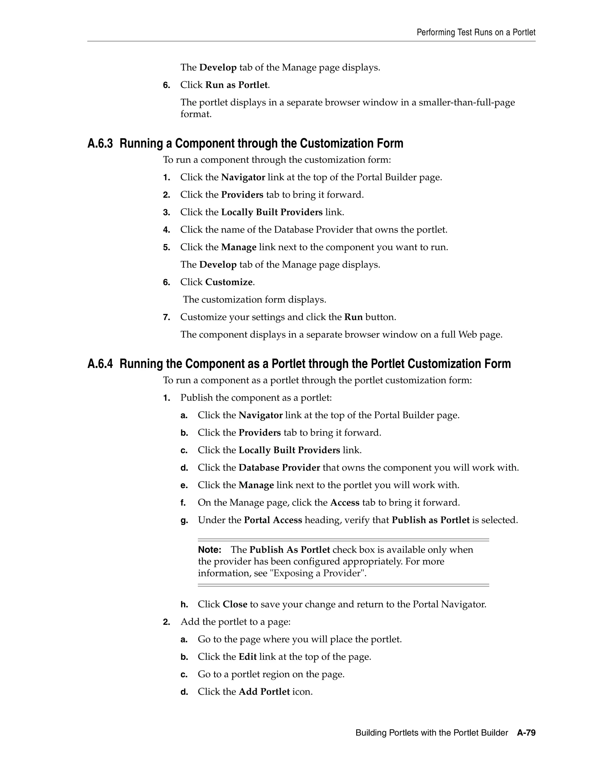 Performing Test Runs on a Portlet


                   The Develop tab of the Manage page displays.
              6.   Click Run as Portlet.
                   The portlet displays in a separate browser window in a smaller-than-full-page
                   format.


A.6.3 Running a Component through the Customization Form
              To run a component through the customization form:
              1.   Click the Navigator link at the top of the Portal Builder page.
              2.   Click the Providers tab to bring it forward.
              3.   Click the Locally Built Providers link.
              4.   Click the name of the Database Provider that owns the portlet.
              5.   Click the Manage link next to the component you want to run.
                   The Develop tab of the Manage page displays.
              6.   Click Customize.
                   The customization form displays.
              7.   Customize your settings and click the Run button.
                   The component displays in a separate browser window on a full Web page.


A.6.4 Running the Component as a Portlet through the Portlet Customization Form
              To run a component as a portlet through the portlet customization form:
              1.   Publish the component as a portlet:
                   a.   Click the Navigator link at the top of the Portal Builder page.
                   b.   Click the Providers tab to bring it forward.
                   c.   Click the Locally Built Providers link.
                   d.   Click the Database Provider that owns the component you will work with.
                   e.   Click the Manage link next to the portlet you will work with.
                   f.   On the Manage page, click the Access tab to bring it forward.
                   g.   Under the Portal Access heading, verify that Publish as Portlet is selected.


                        Note: The Publish As Portlet check box is available only when
                        the provider has been configured appropriately. For more
                        information, see "Exposing a Provider".


                   h.   Click Close to save your change and return to the Portal Navigator.
              2.   Add the portlet to a page:
                   a.   Go to the page where you will place the portlet.
                   b.   Click the Edit link at the top of the page.
                   c.   Go to a portlet region on the page.
                   d.   Click the Add Portlet icon.



                                                               Building Portlets with the Portlet Builder   A-79
 
