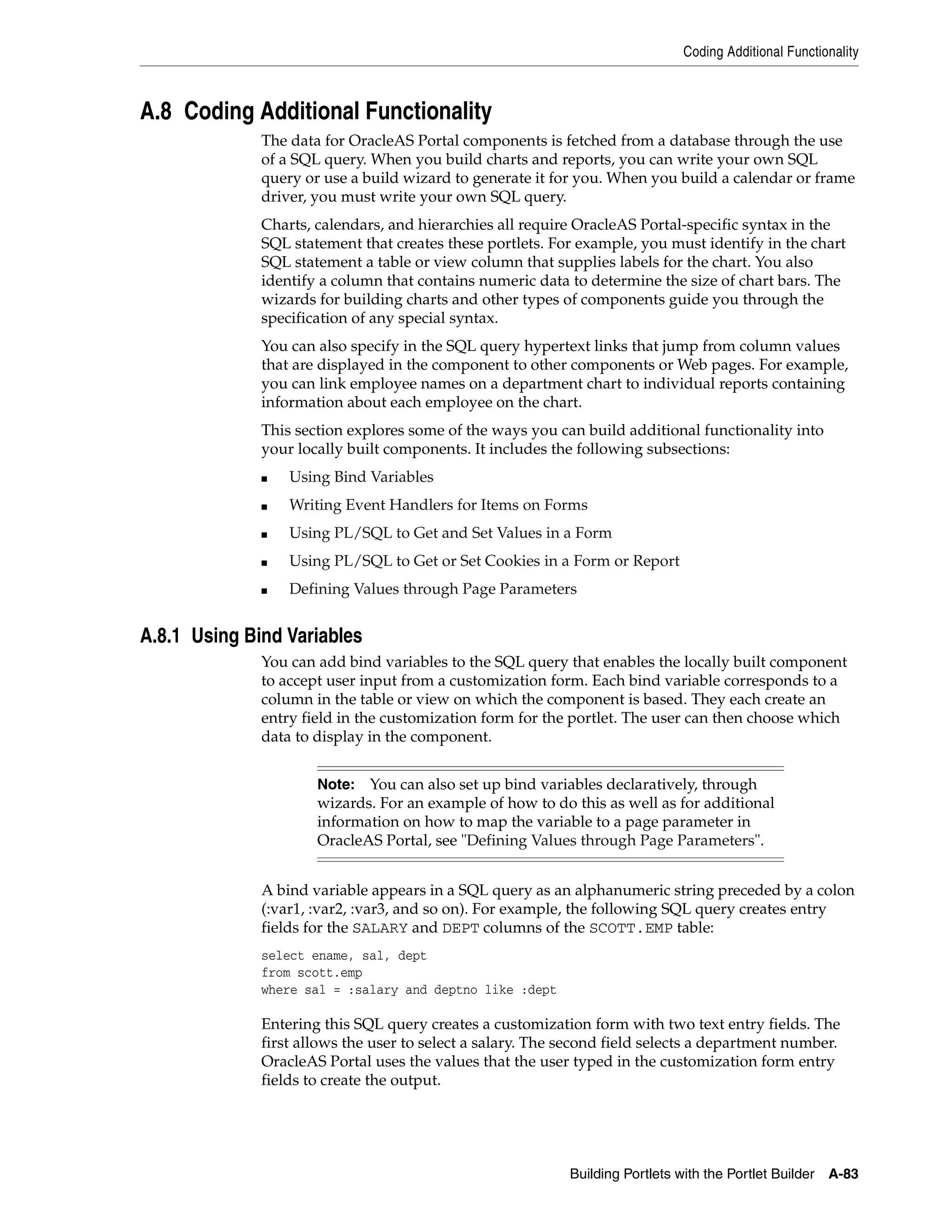 Coding Additional Functionality



A.8 Coding Additional Functionality
              The data for OracleAS Portal components is fetched from a database through the use
              of a SQL query. When you build charts and reports, you can write your own SQL
              query or use a build wizard to generate it for you. When you build a calendar or frame
              driver, you must write your own SQL query.
              Charts, calendars, and hierarchies all require OracleAS Portal-specific syntax in the
              SQL statement that creates these portlets. For example, you must identify in the chart
              SQL statement a table or view column that supplies labels for the chart. You also
              identify a column that contains numeric data to determine the size of chart bars. The
              wizards for building charts and other types of components guide you through the
              specification of any special syntax.
              You can also specify in the SQL query hypertext links that jump from column values
              that are displayed in the component to other components or Web pages. For example,
              you can link employee names on a department chart to individual reports containing
              information about each employee on the chart.
              This section explores some of the ways you can build additional functionality into
              your locally built components. It includes the following subsections:
              ■   Using Bind Variables
              ■   Writing Event Handlers for Items on Forms
              ■   Using PL/SQL to Get and Set Values in a Form
              ■   Using PL/SQL to Get or Set Cookies in a Form or Report
              ■   Defining Values through Page Parameters


A.8.1 Using Bind Variables
              You can add bind variables to the SQL query that enables the locally built component
              to accept user input from a customization form. Each bind variable corresponds to a
              column in the table or view on which the component is based. They each create an
              entry field in the customization form for the portlet. The user can then choose which
              data to display in the component.


                      Note: You can also set up bind variables declaratively, through
                      wizards. For an example of how to do this as well as for additional
                      information on how to map the variable to a page parameter in
                      OracleAS Portal, see "Defining Values through Page Parameters".


              A bind variable appears in a SQL query as an alphanumeric string preceded by a colon
              (:var1, :var2, :var3, and so on). For example, the following SQL query creates entry
              fields for the SALARY and DEPT columns of the SCOTT.EMP table:
              select ename, sal, dept
              from scott.emp
              where sal = :salary and deptno like :dept

              Entering this SQL query creates a customization form with two text entry fields. The
              first allows the user to select a salary. The second field selects a department number.
              OracleAS Portal uses the values that the user typed in the customization form entry
              fields to create the output.




                                                            Building Portlets with the Portlet Builder   A-83
 